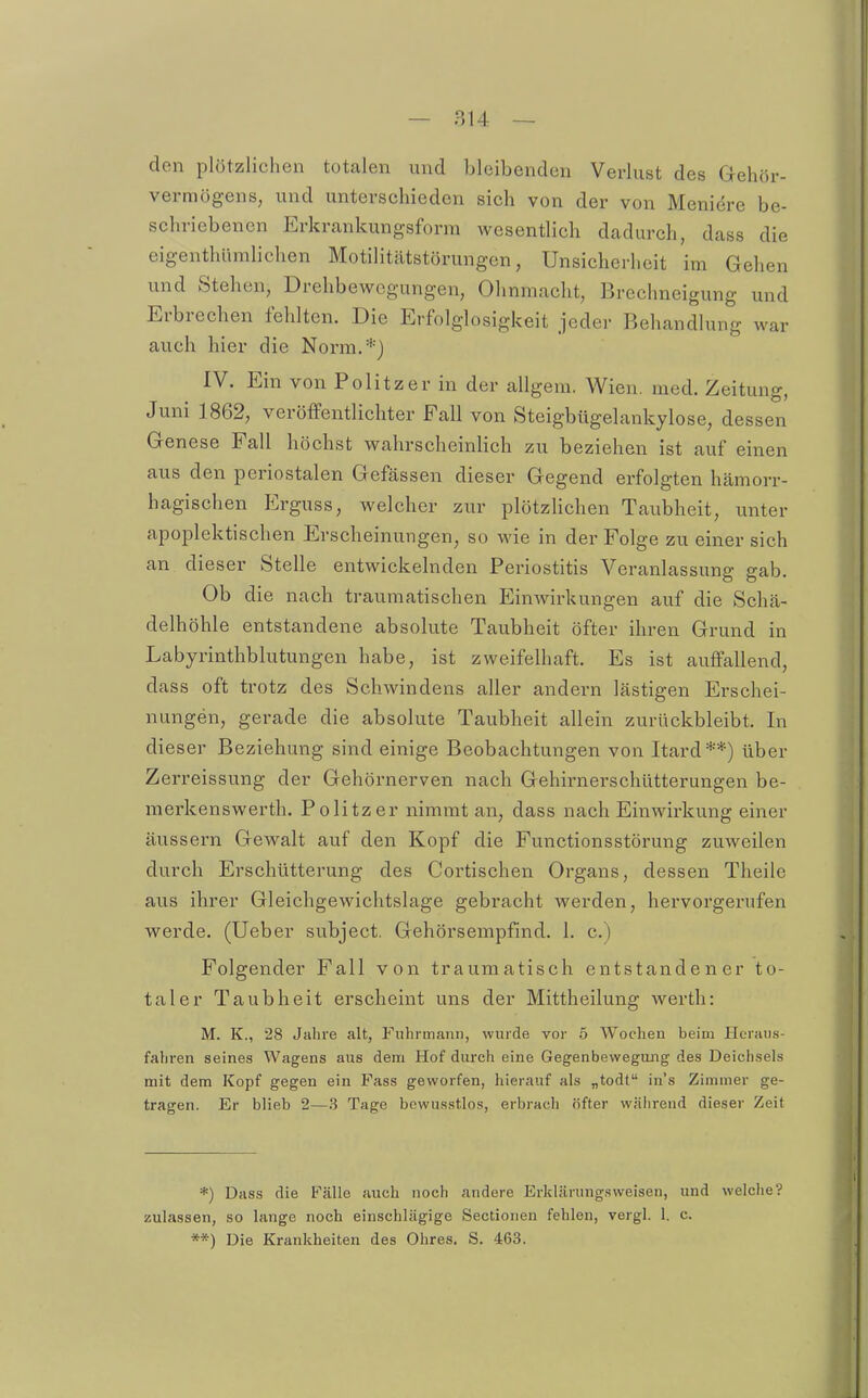 den plötzlichen totalen und bleibenden Verlust des Gehör- vermögens, und unterschieden sich von der von Meniere be- schriebenen Erkrankungsform wesentlich dadurch, dass die eigenthümlichen Motilitätstörungen, Unsicherheit im Gehen und Stehen, Drehbewegungen, Ohnmacht, Brechneigung und Erbrechen fehlten. Die Erfolglosigkeit jeder Behandlung war auch hier die Norm.*} IV. Ein von Politzer in der allgem. Wien. med. Zeitung, Juni 1862, veröffentlichter Fall von Steigbügelankylose, dessen Genese Fall höchst wahrscheinlich zu beziehen ist auf einen aus den periostalen Gefässen dieser Gegend erfolgten hämorr- hagischen Erguss, welcher zur plötzlichen Taubheit, unter apoplektischen Erscheinungen, so wie in der Folge zu einer sich an dieser Stelle entwickelnden Periostitis Veranlassung gab. Ob die nach traumatischen Einwirkungen auf die Schä- delhöhle entstandene absolute Taubheit öfter ihren Grund in Labyrinthblutungen habe, ist zweifelhaft. Es ist aviffallend, dass oft trotz des Schwindens aller andern lästigen Erschei- nungen, gerade die absolute Taubheit allein zurückbleibt. In dieser Beziehung sind einige Beobachtungen von Itard**) über Zerreissung der Gehörnerven nach Gehirnerschütterungen be- merkenswerth. Politzer nimmt an, dass nach Einwirkung einer äussei-n Gewalt auf den Kopf die Functionsstörung zuweilen durch Erschütterung des Cortischen Organs, dessen Theile aus ihrer Gleichgewichtslage gebracht werden, hervorgerufen werde. (Ueber subject. Gehörsempfind. 1. c.) Folgender Fall von traumatisch entstandener to- taler Taubheit erscheint uns der Mittheilung werth: M. K., 28 Jahre alt, Fuhrmann, wurde vor 5 Wochen beim Heraus- fahren seines Wagens aus dem Hof durch eine Gegenbewegang des Deichseis mit dem Kopf gegen ein Fass geworfen, hierauf als „todt in's Zimmer ge- tragen. Er blieb 2—3 Tage bewusstlos, erbrach öfter wäiireud dieser Zeit *) Dass die Fälle auch noch andere Erklärung.sweisen, und welche? zulassen, so lange noch einschlägige Sectionen fehlen, vergl. 1. c. **) Die Krankheiten des Ohres. S. 463.