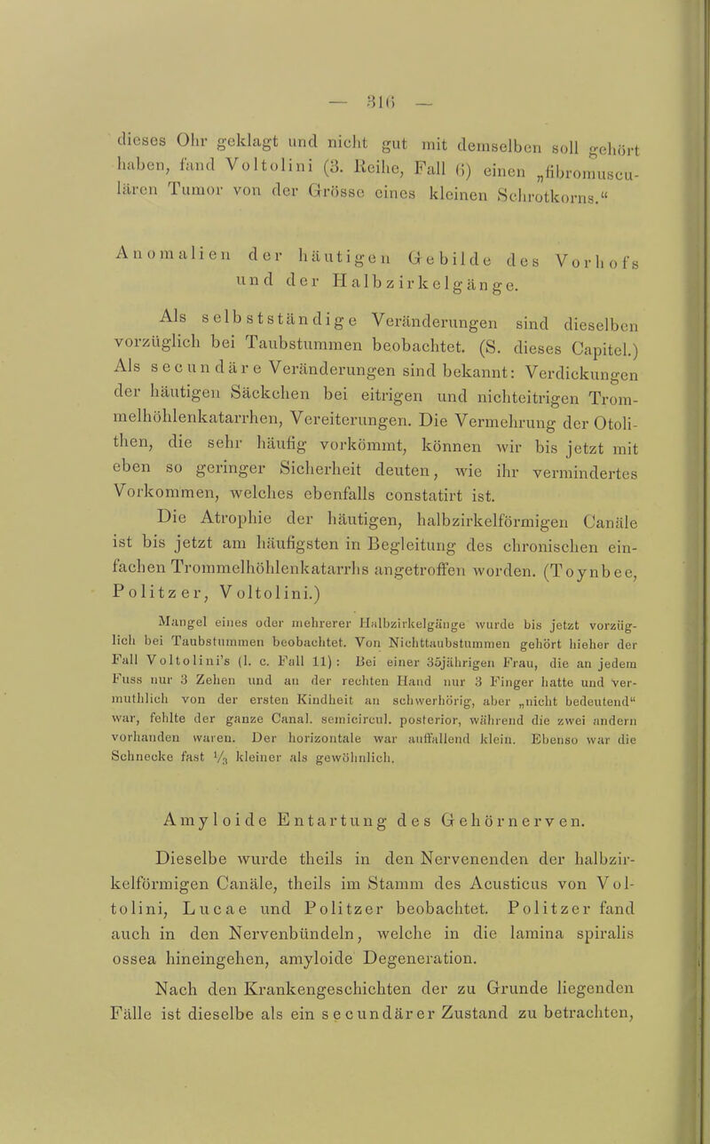 — 81(5 — dieses Ohr geklagt und nicht gut mit demselben soll gehört haben, fand Voltolini (3. Reihe, Fall G) einen „libronmscu- lären Tumor von der Grösse eines kleinen Schrotkorns. s Anomalien der häutigen Gebilde des Vorhof und der H a I b z i r k e 1 g cän ge. Als selb st ständige Veränderungen sind dieselben vorzüglich bei Taubstummen beobachtet. (S. dieses Capitel.) Als s e c u n d ä r e Veränderungen sind bekannt: Verdickungen der häutigen Säckchen bei eitrigen und nichteitrigen Trom- melhöhlenkatarrhen, Vereiterungen. Die Vermehrung der Otoli- then, die sehr häufig vorkömmt, können wir bis jetzt mit eben so geringer Sicherheit deuten, wie ihr vermindertes Vorkommen, Avelches ebenfalls constatirt ist. Die Atrophie der häutigen, halbzirkelförmigen Canäle ist bis jetzt am häufigsten in Begleitung des chronischen ein- fachen Trommelhöhlenkatarrhs angetroffen worden. (Toynbee, Politzer, Voltolini.) Mangel eines oder mehrerer Halbzirkelgänge wurde bis jetzt vorzüg- lich bei Taubstummen beobachtet. Von Niclittaubstummen gehört hieher der Fall Voltolini's (1. c. Fall 11): Bei einer 35jälirigen Frau, die an jedem Fuss nur 3 Zehen und au der rechten Hand nur 3 Finger hatte und ver- muthlich von der ersten Kindheit an schwerhörig, aber „nicht bedeutend war, fehlte der ganze Canal. semicircul. posterior, während die zwei andern vorhanden waren. Der horizontale war auftallond klein. Ebenso war die Schnecke fast kleiner als gewöhnlich. Amyloide Entartung des Gehörnerven. Dieselbe wurde theils in den Nervenenden der halbzir- kelförmigen Canäle, theils im Stamm des Acusticus von Vol- tolini, Lucae und Politzer beobachtet. Politzer fand auch in den Nervenbündeln, welche in die laraina spii'alis ossea hineingehen, amyloide Degeneration. Nach den Krankengeschichten der zu Grunde liegenden Fälle ist dieselbe als ein secundärer Zustand zu betrachten,
