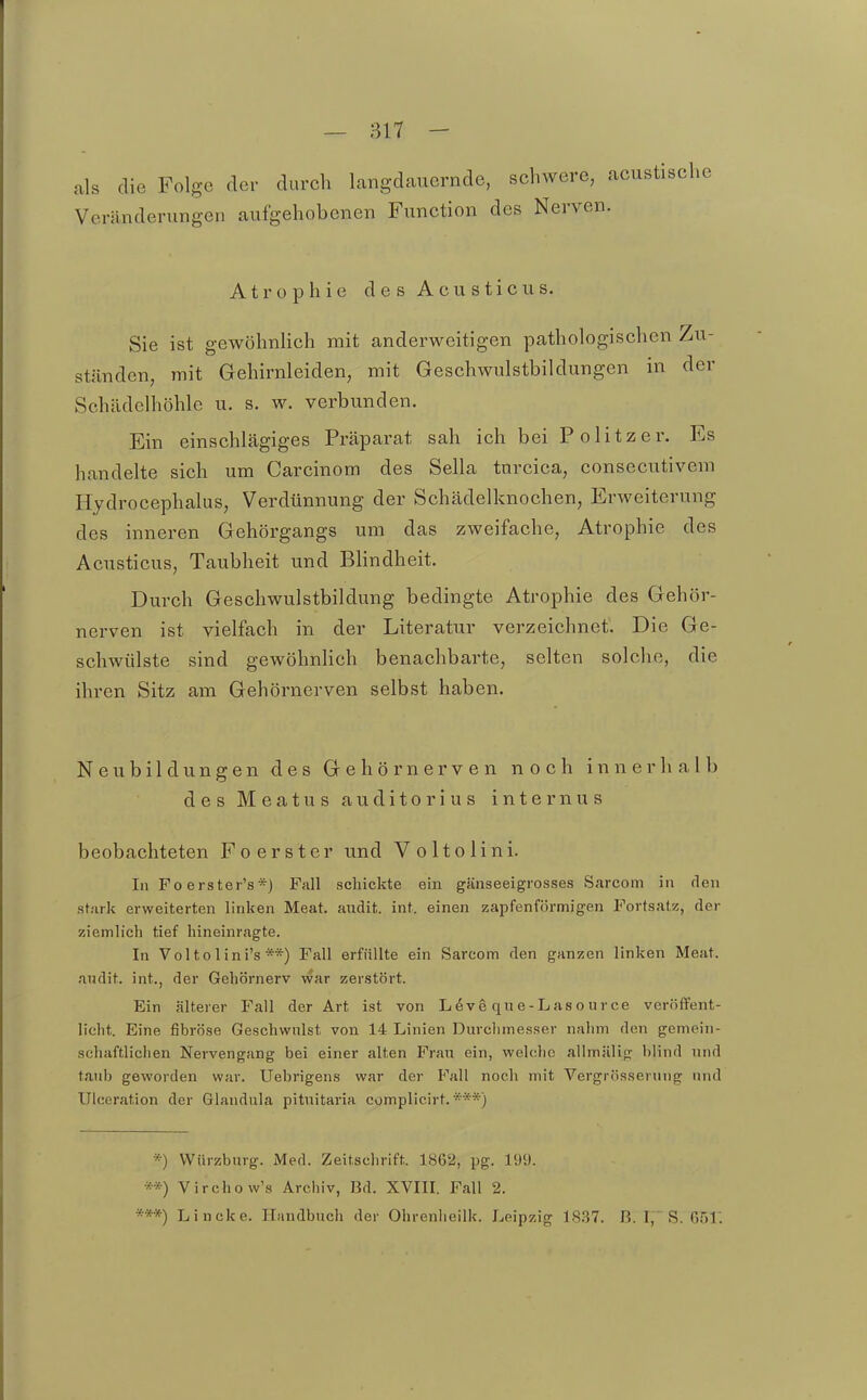 als die Folge der durch langdauernde, schwere, acustische Veränderungen aufgehobenen Function des Nerven. Atrophie des Acusticus. Sie ist gewöhnlich mit anderweitigen pathologischen Zu- ständen, mit Gehirnleiden, mit Geschwolstbildungen in der Schädclhöhle u. s. w. verbunden. Ein einschlägiges Präparat sah ich bei Politzer. Es handelte sich um Carcinom des Sella tnrcica, consecutivem Hydrocephalus, Verdünnung der Schädelknochen, Erweiterung des inneren Gehörgangs um das zweifache, Atrophie des Acusticus, Taubheit und Blindheit. Durch Geschwulstbildung bedingte Atrophie des Gehör- nerven ist vielfach in der Literatur verzeichnet. Die Ge- schwülste sind gewöhnlich benachbarte, selten solche, die ihren Sitz am Gehörnerven selbst haben. Neubildungen des Gehörnerven noch innerhalb des Meatus auditorius internus beobachteten Foerster und Voltolini. In Foerster's*) Fall schickte ein gänseeigrosses Sarcom in den stark erweiterten linken Meat. audit. int. einen zapfenförmigen Portsatz, der ziemlich tief hineinragte. In Voltolini's **) Fall erfüllte ein Sarcom den ganzen linken Meat. andit. int., der Gehörnerv war zerstört. Ein älterer Fall der Art ist von L^vg que-Lasource veröffent- licht. Eine fibröse Geschwulst von 14 Linien Durclimesser nahm den gemein- schaftlichen Nervengang bei einer alten Fran ein, welche allmälig blind und taub geworden war. Uebrigens war der Fall noch mit Vergrösserung und Ulceration der Glandula pitnitaria complicirt. ***) *) Würzburg. iMed. Zeitschrift. 1862, pg. 199. **) Virchow's Archiv, Bd. XVIII. Fall 2. ***) Lincke. Handbuch der Ohrenlieilk. Leipzig 18.37. B. I, S. 651.