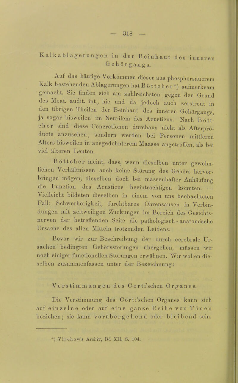 Kalkablagerungen in der Beinhaut des inneren Grehörgangs. Auf das häufige Vorkommen dieser aus phosphorsauerem Kalk bestehenden Ablagerungen hat Böttcher*) aufmerksam gemacht. Sie finden sich am zahlreichsten gegen den Grund des Meat. audit. int., hie und da jedoch auch zerstreut in den übrigen Theilen der Beinhaut des inneren Gehörgangs, ja sogar bisweilen im Neurilem des Acusticus. Nach Bött- cher sind diese Concretionen durchaus nicht als Afterpro- ducte anzusehen, sondern werden bei Personen mittleren Alters bisweilen in ausgedehnterem Maasse angetroffen, als bei viel älteren Leuten. Böttcher meint, dass, wenn dieselben unter gewöhn- lichen Verhältnissen auch keine Störung des Gehörs hervor- bringen mögen, dieselben doch bei massenhafter Anhäufung die Function des Acusticus beeinträchtigen könnten. Vielleicht bildeten dieselben in einem von uns beobachteten Fall: Schwerhörigkeit, furchtbares Ohrensausen in Verbin- dungen mit zeitweiligen Zuckungen im Bereich des Gesichts- nerven der betrefi'enden Seite die pathologisch - anatomische Ursache des allen Mitteln trotzenden Leidens. Bevor wir zur Beschreibung der durch cerebrale Ur- sachen bedingten Gehörsstörungen übergehen, müssen wir noch einiger functionellen Störungen erwähnen. Wir wollen die- selben zusammenfassen unter der Bezeichnung: Verstimmungen des Corti'schen Organ es. Die Verstimmung des Corti'schen Organes kann sich auf einzelne oder auf eine ganze Reihe von Tönen beziehen; sie kann vorübergehend oder bleibend sein. *) Virchow's Archiv, Bd XII. S. 104.