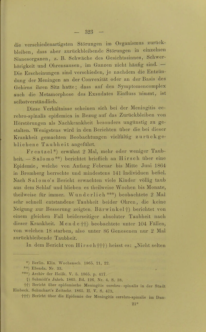 die verschiedenartigsten Störungen im Organismus zurück- bleiben, dass aber zurückbleibende Störungen in einzelnen Sinnesorganen, z. B. Schwäche des Gesichtssinnes, Schwer- hörigkeit und Ohrensausen, im Ganzen nicht häufig sind. — Die Erscheinungen sind verschieden, je nachdem die Entzün- dung der Meningen an der Convexität oder an der Basis des Gehirns ihren Sitz hatte; d^ss auf den Syraptomencomplex auch die Metamorphose des Exsudates Einfluss nimmt, ist selbstverständlich. Diese Verhältnisse scheinen sich bei der Meningitis ce- rebro-spinalis epidemica in Bezug auf das Zurückbleiben von Hörstörungen als Nachkrankheit besonders ungünstig zu ge- stalten. Wenigstens wird in den Berichten über die bei dieser Krankheit gemachten Beobachtungen vielfältig zurückge- bliebene Taubheit angeführt. Frentzel*) erwähnt 2 Mal, mehr oder weniger Taub- heit. — Salome**) berichtet brieflich an Hirsch über eine Epidemie, welche von Anfang Februar bis Mitte Juni 1864 in Bromberg herrschte und mindestens 141 Individuen befiel. Nach Salomo's Bericht erwachten viele Kinder völlig taub aus dem Schlaf und blieben es theilweise Wochen bis Monate, theilweise für immer. Wunderlich***) beobachtete 2 Mal sehr schnell entstandene Taubheit beider Ohren, die keine Neigung zur Besserung zeigten. Bärwinkelf) berichtet von einem gleichen Fall beiderseitiger absoluter Taubheit nach dieser Krankheit. Mende ff) beobachtete unter 104 Fällen, von welchen 18 starben, also unter 86 Genesenen nur 2 Mal zurückbleibende Taubheit. In dem Bericht von Hirschfff) heisst es: „Nicht selten *) Berlin. Klin. Wochensch. 1865. 21, 22. **) Ebenda. Nr. 33. ***) Archiv der Heilk. V. 5. 1865. p. 417. t) Schmidt's Jahrb. 1865. Bd. 126. Nr. 4. S. 38. t-t) Bericht über epidemische Meningitis cerebro - spinalis in der Stadt Einbeck. Schuchart's Zeitschr. 1865. H. V. S. 473. ttt) Bericht über die Epidemie der Meningitis cerebro-spinalis im Dan- 21*
