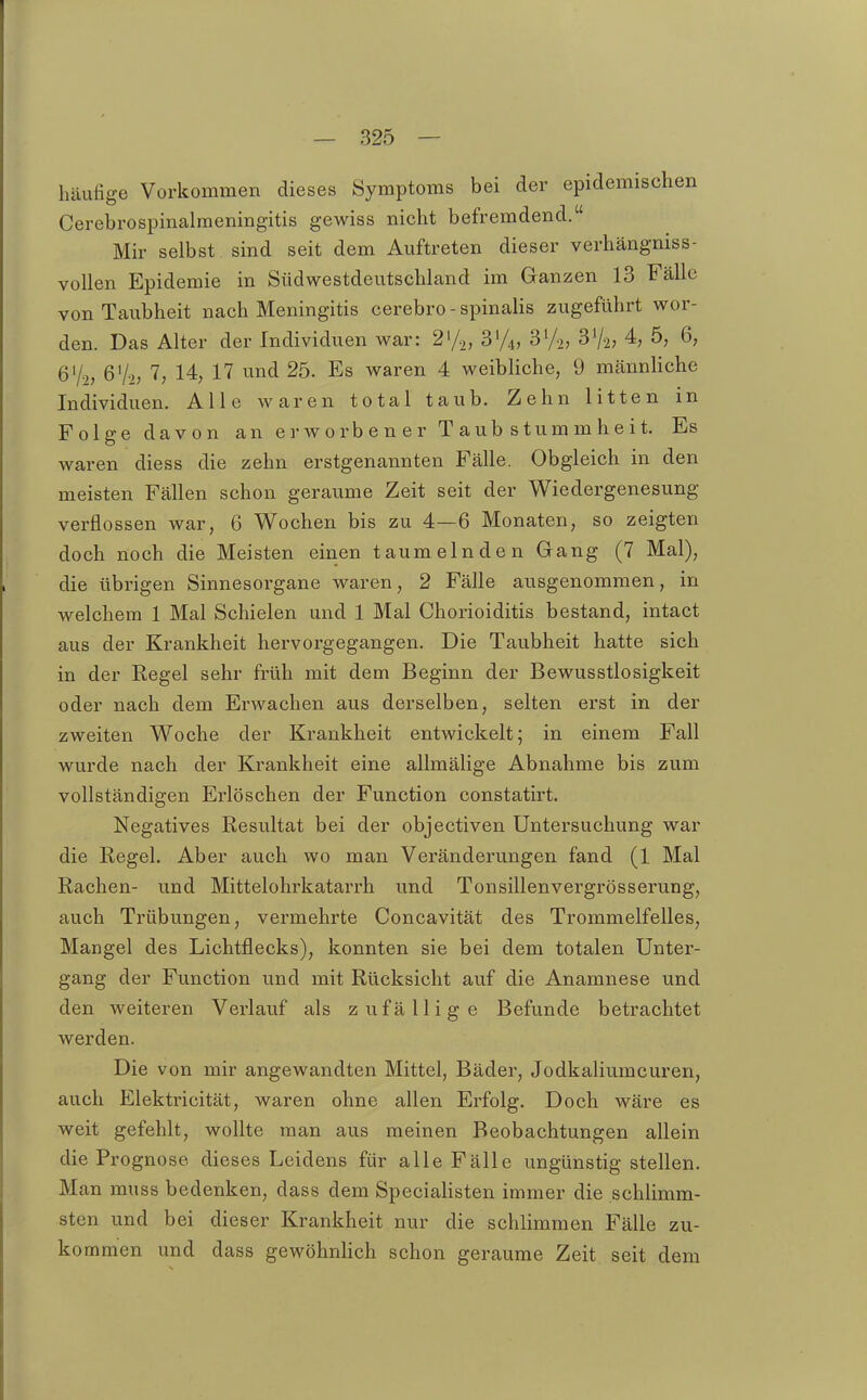 häufige Vorkommen dieses Symptoms bei der epidemischen Cerebrospinalmeningitis gewiss nicht befremdend. Mir selbst sind seit dem Auftreten dieser verhängniss- vollen Epidemie in Südwestdeutschland im Ganzen 13 Fälle von Taubheit nach Meningitis cerebro - spinalis zugeführt wor- den. Das Alter der Individuen war: 2'/2, S'A, 3V2, 37-2; 4, 5, 6, Q% 6V2; 7; 14, 17 und 25. Es waren 4 weibliche, 9 männHche Individuen. Alle waren total taub. Zehn litten in Folge davon an erworbener Taubstummheit. Es waren diess die zehn erstgenannten Fälle. Obgleich in den meisten Fällen schon geraume Zeit seit der Wiedergenesung verflossen war, 6 Wochen bis zu 4—6 Monaten, so zeigten doch noch die Meisten einen taumelnden Gang (7 Mal), die übrigen Sinnesorgane waren, 2 Fälle ausgenommen, in welchem 1 Mal Schielen und 1 Mal Chorioiditis bestand, intact aus der Krankheit hervorgegangen. Die Taubheit hatte sich in der Regel sehr früh mit dem Beginn der Bewusstlosigkeit oder nach dem Erwachen aus derselben, selten erst in der zweiten Woche der Krankheit entwickelt; in einem Fall wurde nach der Krankheit eine allmälige Abnahme bis zum vollständigen Erlöschen der Function constatirt. Negatives Resultat bei der objectiven Untersuchung war die Regel. Aber auch wo man Veränderungen fand (1 Mal Rachen- und Mittelohrkatarrh und Tonsillenvergrösserung, auch Trübungen, vermehrte Concavität des Trommelfelles, Mangel des Lichtflecks), konnten sie bei dem totalen Unter- gang der Function und mit Rücksicht auf die Anamnese und den weiteren Verlauf als zufällige Befunde betrachtet werden. Die von mir angewandten Mittel, Bäder, Jodkaliumcuren, auch Elektricität, waren ohne allen Erfolg. Doch wäre es weit gefehlt, wollte man aus raeinen Beobachtungen allein die Prognose dieses Leidens für alle Fälle ungünstig stellen. Man muss bedenken, dass dem SpeciaHsten immer die schlimm- sten und bei dieser Krankheit nur die schlimmen Fälle zu- ko mmen und dass gewöhnlich schon geraume Zeit seit dem