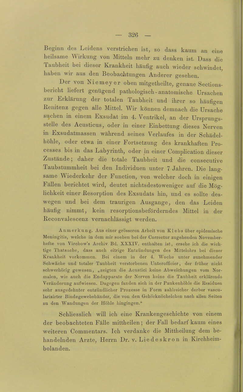 Beginn des Leidens verstrichen ist, so dass kaum an eine heilsame Wirkung von Mitteln mehr zu denken ist. Dass die Taubheit bei dies&r Krankheit häufig auch wieder schwindet, haben wir aus den Beobachtungen Anderer gesehen. Der von Niemeyer oben mitgetheilte, genaue Sections- bericht Hefert genügend pathologisch-anatomische Ursachen zur Erklärung der totalen Taubheit und ihrer so häufigen Renitenz gegen alle Mittel. Wir können demnach die Ursache suchen in einem Exsudat im 4. Ventrikel, an der Ursprungs- stelle des Acusticus, oder in einer Einbettung dieses Nerven in Exsudatmassen während seines Verlaufes in der Schädel- höhle, oder etwa in einer Fortsetzung des krankhaften Pro- cesses bis in das Labyrinth, oder in einer Comphcation dieser Zustände; daher die totale Taubheit und die consecutive Taubstummheit bei den Individuen unter 7 Jahren. Die lang- same Wiederkehr der Function, von welcher doch in einigen Fällen berichtet wird, deutet nichtsdestoweniger auf die Mög- lichkeit einer Resorption des Exsudats hin, und es sollte des- wegen und bei dem traurigen Ausgange, den das Leiden häufig nimmt, kein resorptionsbeförderndes Mittel in der Reconvalescenz vernachlässigt werden. Anmerkung. Aus einer grösseren Arbeit von Klebs über epidemische Meningitis, welche in dem mir soeben bei der Correctur zugehenden November- hefte von Virchow's Archiv Bd. XXXIV. enthalten ist, ersehe ich die wich- tige Thats;iche, dass auch eitrige Entzündungen des Mittelohrs bei dieser Krankheit vorkommen. Bei einem in der 4. Woche unter zunehmender Schwäche und totaler Taubheit verstorbenen Uuterofficier, der früher nicht schwerhörig gewesen, „zeigten die Acustici keine Abweichungen vom Nor- malen, wie auch die Endapparate der Nerven keine die Taubheit erklärende Veränderung aufwiesen. Dagegen fanden sich in der Paukenhöhle die Residuen sehr ausgedehnter entzündlicher Prozesse in Form zahlreicher derber vascu- larisirter Bindegewebsbänder, die von den Gehörknöchelchen nach allen Seiten zu den Wandungen der Höhle hingingen. SchHesslich will ich eine Krankengeschichte von einem der beobachteten Fälle mittheilen; der Fall bedarf kaum eines weiteren Commentars. Ich verdanke die Mittheilung dem be- handelnden Arzte, Herrn Dr. v. Lie d e skr o n in Kirchheim- bolanden.