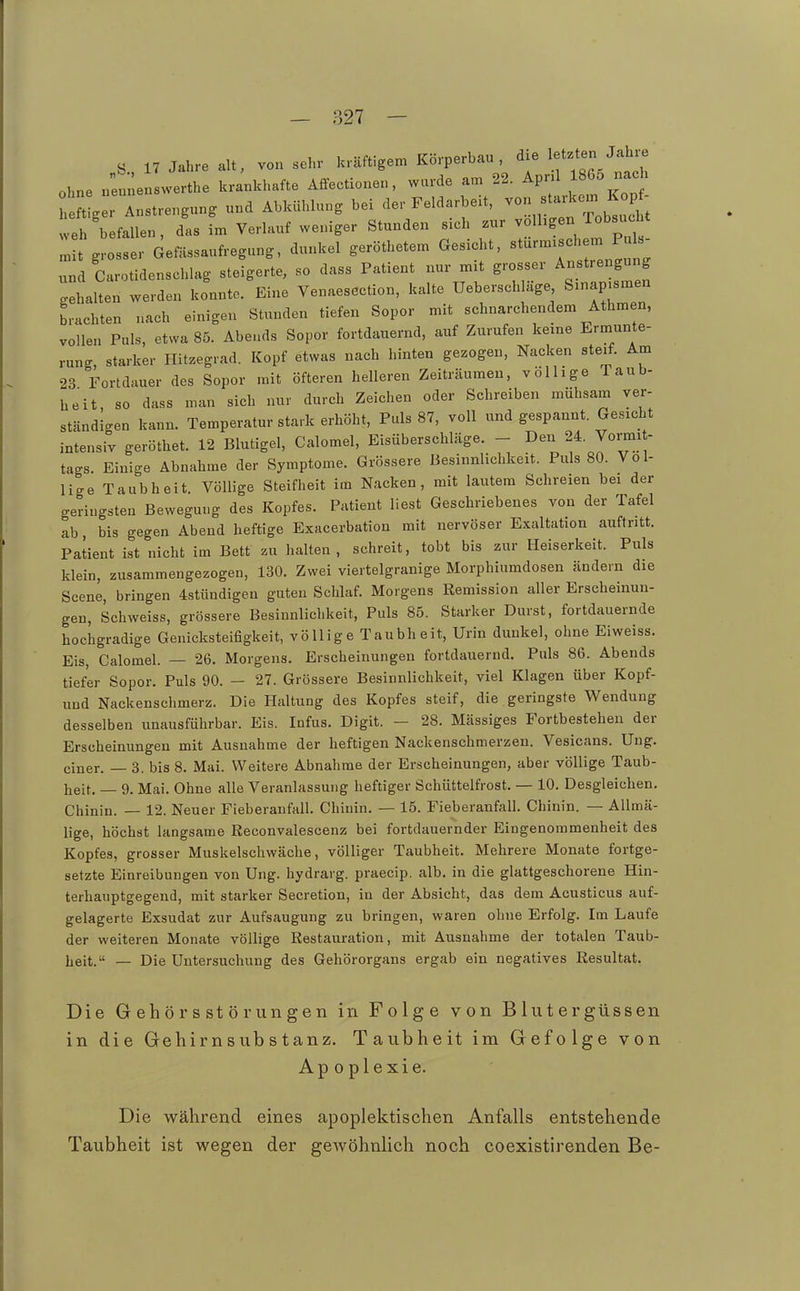 S 17 Jahre alt, von sehr kräftigem Körperbau , ^j« ^.f f^^/^J^ ohne nie werthe krankhafte Affectionen, wurde am 22. AprU 1865 nacH h t ger Anstrengung und Abkühlung bei der Feldarbeit, ^on st.-kom I op- weh befallen, das im Verlauf weniger Stunden s>ch zur ^ 'S- ^«^^^^^^^^^^ „it grosser Gefässaufregung, dunkel geröthetem Gesucht, «turmisch m Puls und Carotidenschlag steigerte, so dass Patient nur mit grosser Anstrengung .ehalten werden konnte. Eine Venaesection, kalte Ueberschluge Sinap.smen brachten nach einigen Stunden tiefen Sopor mit schnarchendem Athmen, vollen Puls, etwa 85. Abends Sopor fortdauernd, auf Zurufen kerne Ermunte- rung, starker Hitzegrad. Kopf etwas nach hinten gezogen, Nacken steif. Am 23 Fortdauer des Sopor mit öfteren helleren Zeiträumen, völlige Taub- heit, so dass man sich nur durch Zeichen oder Schreiben mühsam ver- ständigen kann. Temperatur stark erhöht. Puls 87, voll und gespannt. Gesicht intensiv geröthet. 12 Blutigel, Calomel, Eisüberschläge. - Den 24. Vormi - tags. Einige Abnahme der Symptome. Grössere Besinnlichkeit. Puls 80. Vol- lige Taubheit. Völlige Steifheit im Nacken, mit lautem Schreien bei der geringsten Bewegung des Kopfes. Patient liest Geschriebenes von der Tafel ab, bis gegen Abend heftige Exacerbation mit nervöser Exaltation auftritt. Patient ist nicht im Bett zu halten, schreit, tobt bis zur Heiserkeit. Puls klein, zusammengezogen, 130. Zwei viertelgranige Morphiumdosen ändern die Scene, bringen 4stündigeu guten Schlaf. Morgens Remission aller Erscheinun- gen, Schweiss, grössere Besinnlichkeit, Puls 85. Starker Durst, fortdauernde hochgradige Genicksteifigkeit, völlige Taubheit, Urin dunkel, ohne Eiweiss. Eis, Calomel. — 26, Morgens. Erscheinungen fortdauernd. Puls 86. Abends tiefer Sopor. Puls 90. — 27. Grössere Besinnlichkeit, viel Klagen über Kopf- und Nackenschmerz. Die Haltung des Kopfes steif, die geringste Wendung desselben unausführbar. Eis. Infus. Digit. - 28. Mässiges Fortbestehen der Erscheinungen mit Ausnahme der heftigen Nackenschmerzen. Vesicans. Uug. einer. — 3. bis 8. Mai. Weitere Abnahme der Erscheinungen, aber völlige Taub- heit. — 9. Mai. Ohne alle Veranlassung heftiger Schüttelfrost. — 10. Desgleichen. Chinin. — 12. Neuer Fieberanfall. Chinin. — 15. Fieberanfall. Chinin. — AUmä- lige, höchst langsame Reconvalescenz bei fortdauernder Eingenommenheit des Kopfes, grosser Muskelschwäche, völliger Taubheit. Mehrere Monate fortge- setzte Einreibungen von Ung. hydrarg. praecip. alb. in die glattgeschorene Hin- terhauptgegend, mit starker Secretion, in der Absicht, das dem Acusticus auf- gelagerte Exsudat zur Aufsaugung zu bringen, waren ohne Erfolg. Im Laufe der weiteren Monate völlige Restauration, mit Ausnahme der totalen Taub- lieit. — Die Untersuchung des Gehörorgans ergab ein negatives Resultat. Die G eh ö r s st ö r ungen in Folge von Blutergüssen in die Gehirnsubstanz. Taubheit im Gefolge von Apoplexie. Die w^ährend eines apoplektischen Anfalls entstehende Taubheit ist wegen der gewöhnlich noch coexistirenden Be-