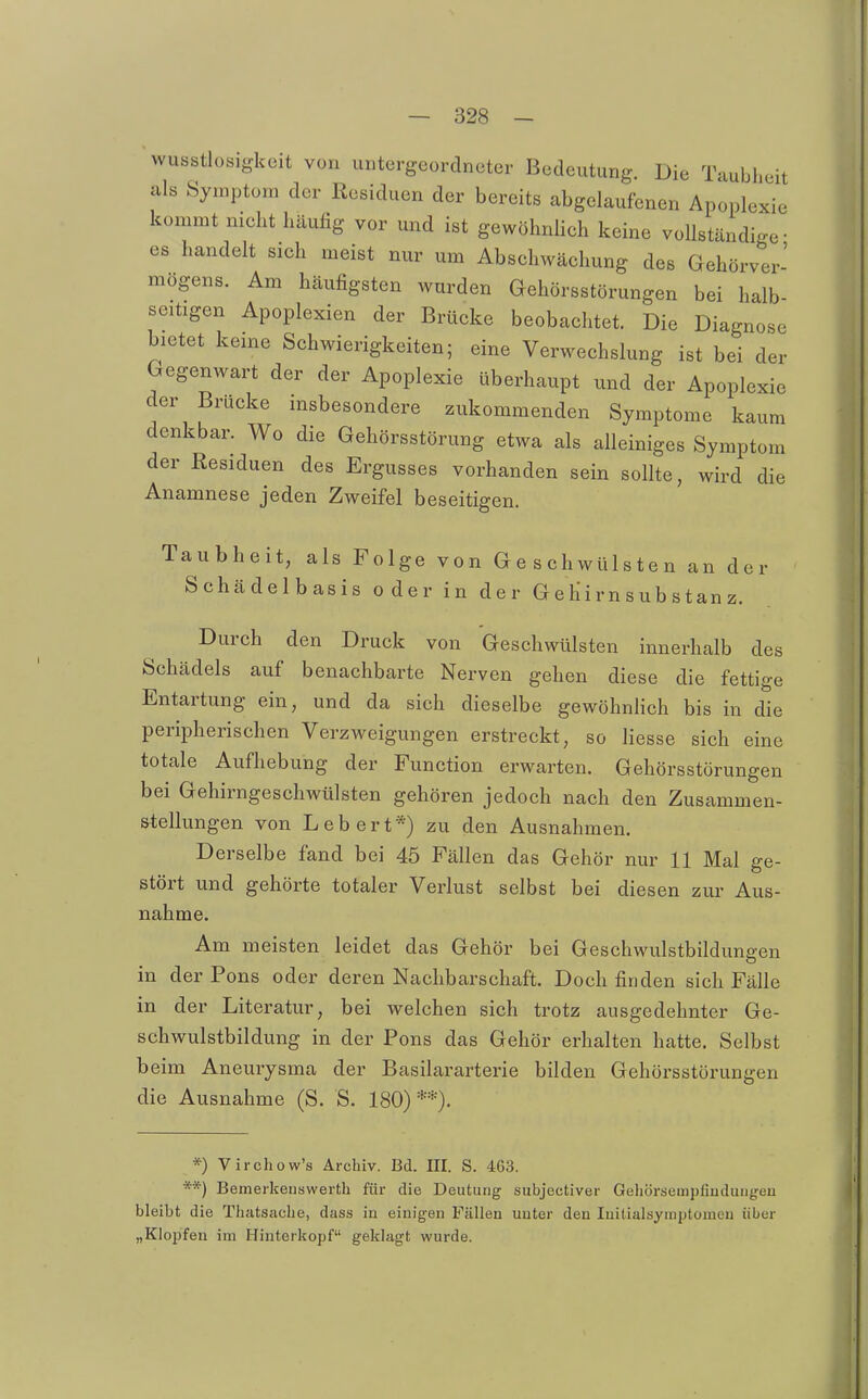 wusstlosigkeit von untergeordneter Bedeutung. Die Taubheit als Symptom der Residuen der bereits abgelaufenen Apoplexie kommt nicht häufig vor und ist gewöhnUch keine vollständige- es handelt sich meist nur um Abschwächung des Gehörver- mögens. Am häufigsten wurden Gehörsstörungen bei halb- seitigen Apoplexien der Brücke beobachtet. Die Diagnose bietet keine Schwierigkeiten; eine Verwechslung ist bei der Gegenwart der der Apoplexie überhaupt und der Apoplexie der Brücke insbesondere zukommenden Symptome kaum denkbar. Wo die Gehörsstörung etwa als alleiniges Symptom der Residuen des Ergusses vorhanden sein sollte, wird die Anamnese jeden Zweifel beseitigen. Taubheit, als Folge von Geschwülsten an der Schädelbasis oder in der G e Iii r n s ub s t an z. Durch den Druck von Geschwülsten innerhalb des Schädels auf benachbarte Nerven gehen diese die fettige Entartung ein, und da sich dieselbe gewöhnHch bis in die peripherischen Verzweigungen erstreckt, so Hesse sich eine totale Aufhebung der Function erwarten. Gehörsstörungen bei Gehirngeschwülsten gehören jedoch nach den Zusammen- stellungen von Leb ert*) zu den Ausnahmen. Derselbe fand bei 45 Fällen das Gehör nur 11 Mal ge- stört und gehörte totaler Verlust selbst bei diesen zur Aus- nahme. Am meisten leidet das Gehör bei Geschwulstbildungen in der Rons oder deren Nachbarschaft. Doch finden sich Fälle in der Literatur, bei welchen sich trotz ausgedehnter Ge- schwulstbildung in der Rons das Gehör erhalten hatte. Selbst beim Aneurysma der Basilararterie bilden Gehörsstörungen die Ausnahme (S. S. 180)**). *) Virchow's Archiv. Bd. III. S. 463. **) Bemerkeuswerth für die Deutung subjectiver Gehörsempfiuduiigeu bleibt die Thatsache, dass in einigen Fällen unter den luitialsyuiptomen über „Klopfen im Hinterkopf geklagt wurde.