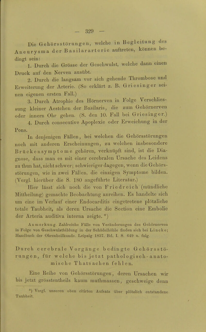 Die Gehörsstörungen, welche in Begleitung des Aneurysma der B asilararterie auftreten, können be- dingt sein: 1. Durch die Grösse der Geschwulst, welche dann einen Druck auf den Nerven ausübt. 2. Durch die langsam vor sich gehende Thrombose und Erweiterung der Arterie. (So erklärt z. B. Griesinger sei- nen eigenen ersten Fall.) 3. Durch Atrophie des Hörnerven in Folge Verschlies- sung kleiner Aestchen der Basilaris, die zum Gehörnerven oder innern Ohr gehen. (S. den 10. Fall bei Griesinger.) 4. Durch consecutive Apoplexie oder Erweichung in der Pons. In denjenigen Fällen, bei welchen die Gehörsstörungen noch mit anderen Erscheinungen, zu welchen insbesondere Brückensymptome gehören, verknüpft sind, ist die Dia- gnose, dass man es mit einer cerebralen Ursache des Leidens zu thun hat, nicht schwer; schwieriger dagegen, wenn die Gehörs- störungen, wie in zwei Fällen, die einzigen Symptome bilden. (Vergl. hierüber die S. 180 angeführte Literatur.) Hier lässt sich noch die von Friedreich (mündhche Mittheilung) gemachte Beobachtung anreihen. Es handelte sich um eine im Verlauf einer Endocarditis eingetretene plötzliche totale Taubheit, als deren Ursache die Section eine Embolie der Arteria auditiva interna zeigte. *) Anmerkung. Zahlreiche Fälle von Veränderungen des Gehörnerven in Folge von Geschwulstbildung in der Schädelhöhle finden sich bei Lincke; Handbuch der Ohrenheilkunde. Leipzig 1837. Bd. 1. S. 649 u. folg. Durch cerebrale Vorgänge bedingte Gehörsstö- rungen, für welche bis jetzt pathologisch-anato- mische Thatsachen fehlen. Eine Reihe von Gehörsstörungen, deren Ursachen wir bis jetzt grösstentheils kaum muthmassen, geschweige denn *) Vergl. unseren oben citirten Aufsatz über plötzlich entstandene Taubheit.