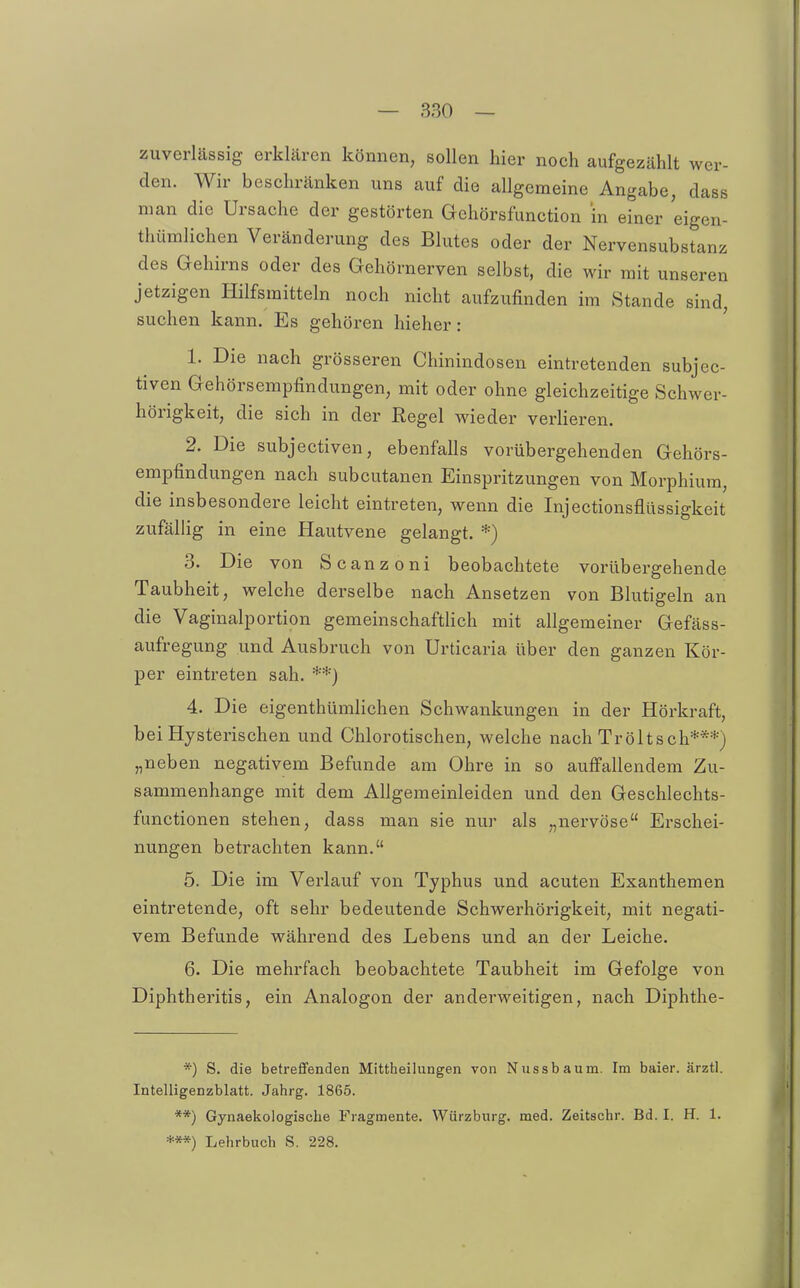 zuverlässig erklären können, sollen hier noch aufgezählt wer- den. Wir beschränken uns auf die allgemeine Angabe, dass man die Ursache der gestörten Gehörsfunction in einer eigen- thümlichen Veränderung des Blutes oder der Nervensubstanz des Gehirns oder des Gehörnerven selbst, die wir mit unseren jetzigen Hilfsmitteln noch nicht aufzufinden im Stande sind, suchen kann. Es gehören hieher: 1. Die nach grösseren Chinindosen eintretenden subjec- tiven Gehörsempfindungen, mit oder ohne gleichzeitige Schwer- hörigkeit, die sich in der Regel wieder verlieren. 2. Die subjectiven, ebenfalls vorübergehenden Gehörs- empfindungen nach subcutanen Einspritzungen von Morphium, die insbesondere leicht eintreten, wenn die Injectionsflüssigkeit zufällig in eine Hautvene gelangt. *) 3. Die von Scanzoni beobachtete vorübergehende Taubheit, welche derselbe nach Ansetzen von Blutigeln an die Vaginalportion gemeinschaftlich mit allgemeiner Gefäss- aufregung und Ausbruch von Urticaria über den ganzen Kör- per eintreten sah. **) 4. Die eigenthümlichen Schwankungen in der Hörkraft, bei Hysterischen und Chlorotischen, welche nach Tröltsch***) „neben negativem Befunde am Ohre in so auffallendem Zu- sammenhange mit dem Allgemeinleiden und den Geschlechts- functionen stehen, dass man sie nur als „nervöse Erschei- nungen betrachten kann. 5. Die im Verlauf von Typhus und acuten Exanthemen eintretende, oft sehr bedeutende Schwerhörigkeit, mit negati- vem Befunde während des Lebens und an der Leiche. 6. Die mehrfach beobachtete Taubheit im Gefolge von Diphtheritis, ein Analogen der anderweitigen, nach Diphthe- *) S. die betrefifenden Mittheilungen von Nussbaum. Im baier. ärztl. Intelligenzblatt. Jahrg. 1865. **) Gynaekologiscbe Fragmente. Wiirzburg. med. Zeitschr. Bd. I. H. 1. ***) Lehrbuch S. 228.