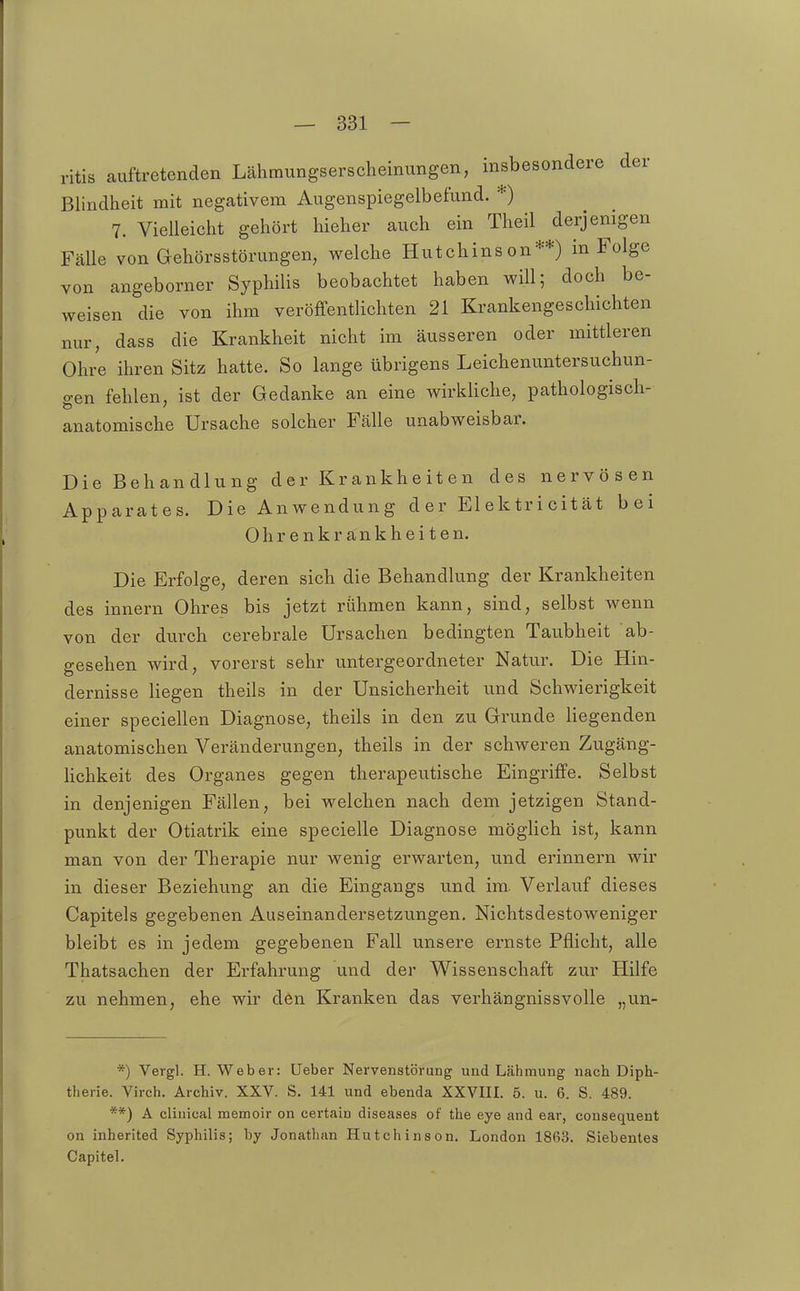 ritis auftretenden Lähmungserscheinungen, msbesondere der Blindheit mit negativem Augenspiegelbefund. *) 7. Vielleicht gehört hieher auch ein Theil derjenigen Fälle von Gehörsstörungen, welche Hutchinson**) in Folge von angeborner Syphilis beobachtet haben will; doch be- weisen die von ihm veröffentlichten 21 Krankengeschichten nur, dass die Krankheit nicht im äusseren oder mittleren Ohre ihren Sitz hatte. So lange übrigens Leichenuntersuchun- gen fehlen, ist der Gedanke an eine wirkliche, pathologisch- anatomische Ursache solcher Fälle unabweisbar. Die Behandlung der Krankheiten des nervösen Apparates. Die Anwendung der Elektricität bei Ohrenkränkheiten. Die Erfolge, deren sich die Behandlung der Krankheiten des innern Ohres bis jetzt rühmen kann, sind, selbst wenn von der durch cerebrale Ursachen bedingten Taubheit ab- gesehen wird, vorerst sehr untergeordneter Natur. Die Hin- dernisse liegen theils in der Unsicherheit und Schwierigkeit einer speciellen Diagnose, theils in den zu Grunde liegenden anatomischen Veränderungen, theils in der schweren Zugäng- hchkeit des Organes gegen therapeutische Eingriffe. Selbst in denjenigen Fällen, bei welchen nach dem jetzigen Stand- punkt der Otiatrik eine specielle Diagnose möglich ist, kann man von der Therapie nur wenig erwarten, und erinnern wir in dieser Beziehung an die Eingangs und im. Verlauf dieses Capitels gegebenen Auseinandersetzungen. Nichtsdestoweniger bleibt es in jedem gegebenen Fall unsere ernste Pflicht, alle Thatsachen der Erfahrung und der Wissenschaft zur Hilfe zu nehmen, ehe wir den Kranken das verhängnissvolle „un- *) Vergl. H.Weber: üeber Nervenstörung und Lähmung nach Diph- therie. Virch. Archiv. XXV. S. 141 und ebenda XXVHL 5. u. 6. S. 489. **) A clinical memoir on certain diseases of the eye and ear, consequent on inherited Syphilis; by Jonathan Hutchinson. London 1863. Siebentes Capitel.