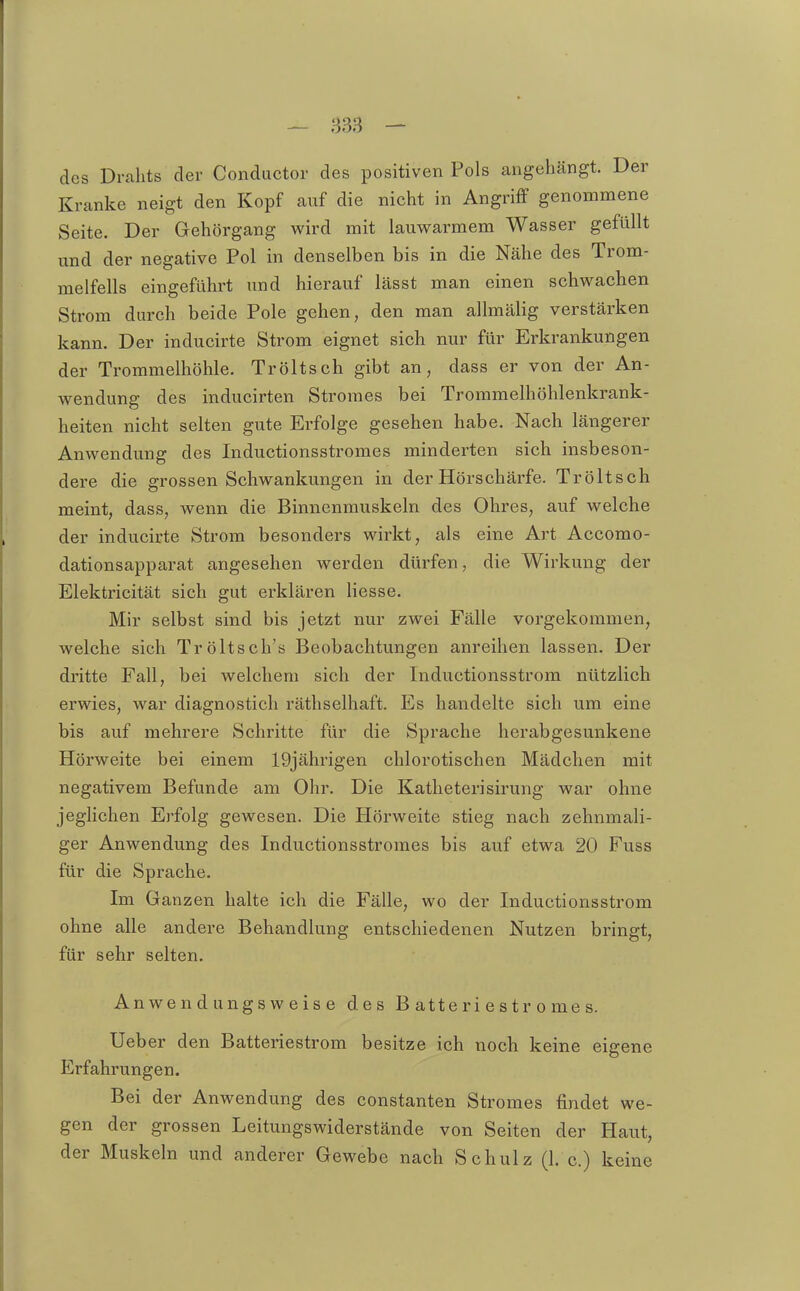 des Drahts der Conductor des positiven Pols angehängt. Der Kranke neigt den Kopf auf die nicht in Angriff genommene Seite. Der Gehörgang wird mit lauwarmem Wasser gefüllt und der negative Pol in denselben bis in die Nähe des Trom- melfells eingeführt und hierauf lässt man einen schwachen Strom durch beide Pole gehen, den man allmälig verstärken kann. Der inducirte Strom eignet sich nur für Erkrankungen der Trommelhöhle. Tröltsch gibt an, dass er von der An- wendung des inducirten Stromes bei Trommelhöhlenkrank- heiten nicht selten gute Erfolge gesehen habe. Nach längerer Anwendung des Inductionsstromes minderten sich insbeson- dere die grossen Schwankungen in der Hörschärfe. Tröltsch meint, dass, wenn die Binnenmuskeln des Ohres, auf welche der inducirte Strom besonders wirkt, als eine Art Accomo- dationsapparat angesehen werden dürfen, die Wirkung der Elektricität sich gut erklären Hesse. Mir selbst sind bis jetzt nur zwei Fälle vorgekommen, welche sich Tröltsch's Beobachtungen anreihen lassen. Der dritte Fall, bei welchem sich der Inductionsstrom nützlich erwies, war diagnosticli räthselhaft. Es handelte sich um eine bis auf mehrere Schritte für die Sprache herabgesunkene Hörweite bei einem 19jährigen chlorotischen Mädchen mit negativem Befunde am Ohr. Die Katlieterisirung war ohne jeglichen Erfolg gewesen. Die Hörweite stieg nach zehnmali- ger Anwendung des Inductionsstromes bis auf etwa 20 Fuss für die Sprache. Im Ganzen halte ich die Fälle, wo der Inductionsstrom ohne alle andere Behandlung entschiedenen Nutzen bringt, für sehr selten. Anwendungsweise des B atte ri e s tr o me s. Ueber den Batteriestrom besitze ich noch keine eigene Erfahrungen. Bei der Anwendung des constanten Stromes findet we- gen der grossen Leitungswiderstände von Seiten der Haut, der Muskeln und anderer Gewebe nach Schulz (1. c.) keine