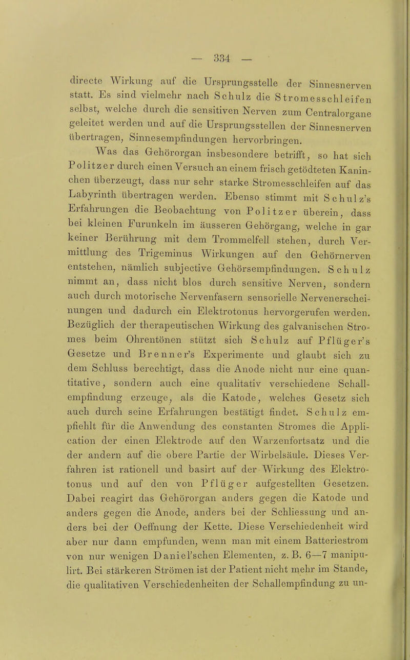 directe Wirkung auf die Ursprungsstelle der Sinnesnerven statt. Es sind vielmehr nach Schulz die Stromesschleifen selbst, welche durch die sensitiven Nerven zum Centraiorgane geleitet werden und auf die Ursprungsstellen der Sinnesnerven übertragen, Sinnesempfindungen hervorbringen. Was das Gehörorgan insbesondere betrifft, so hat sich Politzer durch einen Versuch an einem frisch getödteten Kanin- chen überzeugt, dass nur sehr starke Stroraesschleifen auf das Labyrinth übertragen werden. Ebenso stimmt mit Schulz's Erfahrungen die Beobachtung von Politzer überein, dass bei kleinen Furunkeln im äusseren Gehörgang, welche in gar keiner Berührung mit dem Trommelfell stehen, durch Ver- mittlung des Trigeminus Wirkungen auf den Gehörnerven entstehen, nämlich subjective Gehörsempfindungen. Schulz nimmt an, dass nicht blos durch sensitive Nerven, sondern auch durch motorische Nervenfasern sensorielle Nervenerschei- nungen und dadurch ein Elektrotonus hervorgerufen werden. BezügHch der therapeutischen Wirkung des galvanischen Stro- mes beim Ohrentönen stützt sich Schulz auf Pflüger's Gesetze und Brenner's Experimente und glaubt sich zu dem Schluss berechtigt, dass die Anode nicht nur eine quan- titative, sondern auch eine quahtativ verschiedene Schall- empfindung erzeuge, als die Katode, welches Gesetz sich auch durch seine Erfahrungen bestätigt findet. Schulz em- pfiehlt für die Anwendung des constanten Stromes die Appli- cation der einen Elektrode auf den Warzenfortsatz und die der andern auf die obere Partie der Wirbelsäule. Dieses Ver- fahren ist rationell und basirt auf der Wirkung des Elektro- tonus und auf den von Pflüg er aufgestellten Gesetzen. Dabei reagirt das Gehörorgan anders gegen die Katode und anders gegen die Anode, anders bei der Schliessung und an- ders bei der Oeffnung der Kette. Diese Verschiedenheit wird aber nur dann empfunden, wenn man mit einem Batteriestrora von nur wenigen DanieFschen Elementen, z.B. 6—7 manipu- lirt. Bei stärkeren Strömen ist der Patient nicht mehr im Stande, die qualitativen Verschiedenheiten der Schallempfindung zu un-