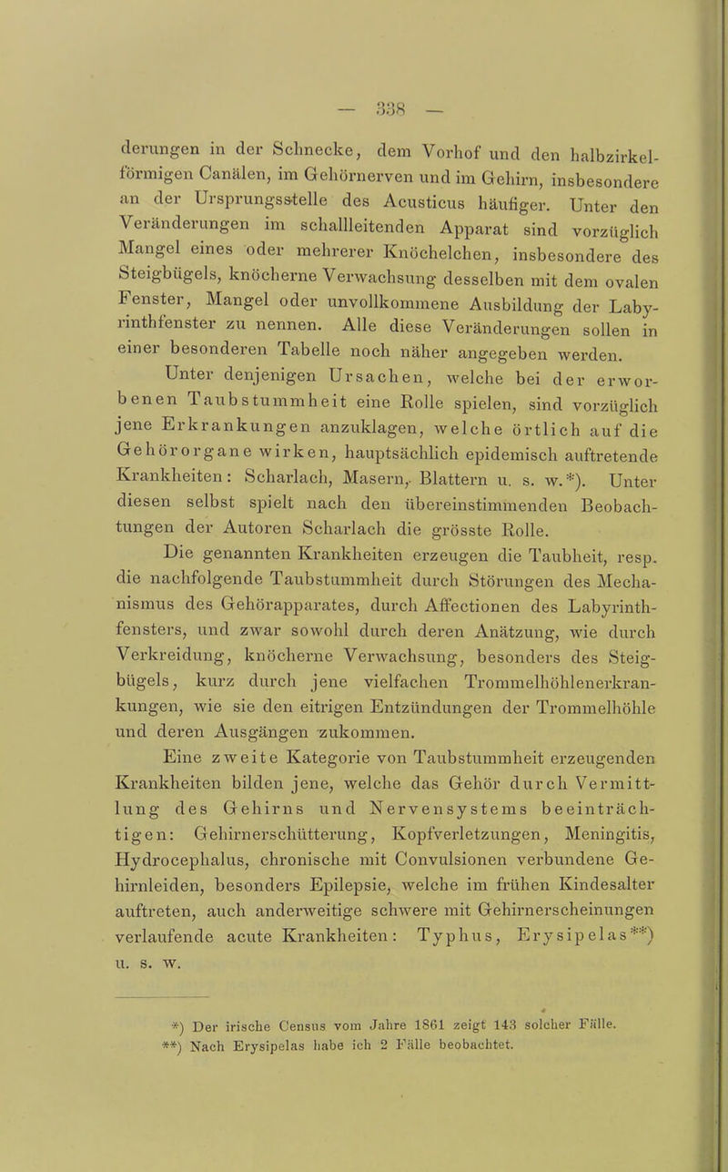 — 838 — derungen in der Schnecke, dem Vorhof und den halbzirkel- förmigen Canälen, im Gehörnerven und im Gehirn, insbesondere an der Ursprungss-telle des Acusticus häufiger. Unter den Veränderungen im schallleitenden Apparat sind vorzüglich Mangel eines oder mehrerer Knöchelchen, insbesondere des Steigbügels, knöcherne Verwachsung desselben mit dem ovalen Fenster, Mangel oder unvollkommene Ausbildung der Laby- rinthfenster zu nennen. Alle diese Veränderungen sollen in einer besonderen Tabelle noch näher angegeben werden. Unter denjenigen Ursachen, welche bei der erwor- benen Taubstummheit eine Rolle spielen, sind vorzüglich jene Erkrankungen anzuklagen, welche örtlich auf die Gehörorgane wirken, hauptsächlich epidemisch auftretende Krankheiten: Scharlach, Masern,. Blattern u. s. w.*). Unter diesen selbst spielt nach den übereinstimmenden Beobach- tungen der Autoren Scharlach die grösste Rolle. Die genannten Krankheiten erzeugen die Taubheit, resp. die nachfolgende Taubstummheit durch Störungen des Mecha- nismus des Gehörapparates, durch Affectionen des Labyrinth- fensters, und zwar sowohl durch deren Anätzung, wie durch Verkreidung, knöcherne Verwachsung, besonders des Steig- bügels, kurz durch jene vielfachen Trommelhöhlenerkran- kungen, wie sie den eitrigen Entzündungen der Trommelhöhle und deren Ausgängen zukommen. Eine zweite Kategorie von Taubstummheit erzeugenden Krankheiten bilden jene, welche das Gehör durch Vermitt- lung des Gehirns und Nervensystems beeinträch- tigen: Gehirnerschütterung, Kopfverletzungen, Meningitis, Hydrocephalus, chronische mit Convulsionen verbundene Ge- hirnleiden, besonders Epilepsie, welche im fi-ühen Kindesalter auftreten, auch anderweitige schwere mit Gehirnerscheinungen verlaufende acute Krankheiten: Typhus, Erysipelas**) u. s. w. *) Der irische Censiis vom Jahre 1861 zeigt 143 solcher Fälle. **) Nach Erysipelas habe ich 2 Fidle beobachtet.