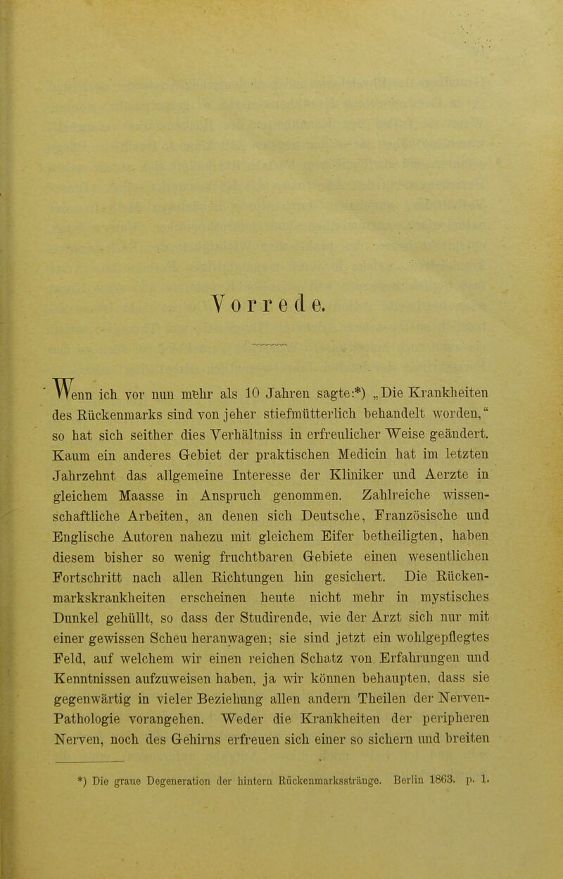 Wenn icli vor nun mBlir als 10 Jahren sagte:*) „Die Krankheiten des Rückenmarks sind von jeher stiefmütterlich behandelt worden, so hat sich seither dies Yerhältniss in erfreulicher Weise geändert. Kaum ein anderes Gebiet der praktischen Medicin hat im letzten Jahrzehnt das allgemeine Interesse der Kliniker und Aerzte in gleichem Maasse in Anspruch genommen. Zahlreiche vp^issen- schaftliche Arbeiten, an denen sich Deutsche, Französische und Englische Autoren nahezu mit gleichem Eifer betheiligten, haben diesem bisher so wenig fruchtbaren Gebiete einen wesentlichen Fortschritt nach allen Eichtungen hin gesichert. Die Rücken- markskrankheiten erscheinen heute nicht mehr in mystisches Dunkel gehüllt, so dass der Studirende, wie der Arzt sich nur mit einer gewissen Scheu heranwagen; sie sind jetzt ein wohlgepflegtes Feld, auf welchem wir einen reichen Schatz von Erfahrungen und Kenntnissen aufzuweisen haben, ja wir können behaupten, dass sie gegenwärtig in vieler Beziehung allen andern Theilen der Nerven- Pathologie vorangehen. Weder die Krankheiten der peripheren Nerven, noch des Gehirns erfreuen sich einer so sichern und breiten *) Die graue Degeneration der hintern Rückenmarksstränge. Berlin 1863. p. 1.