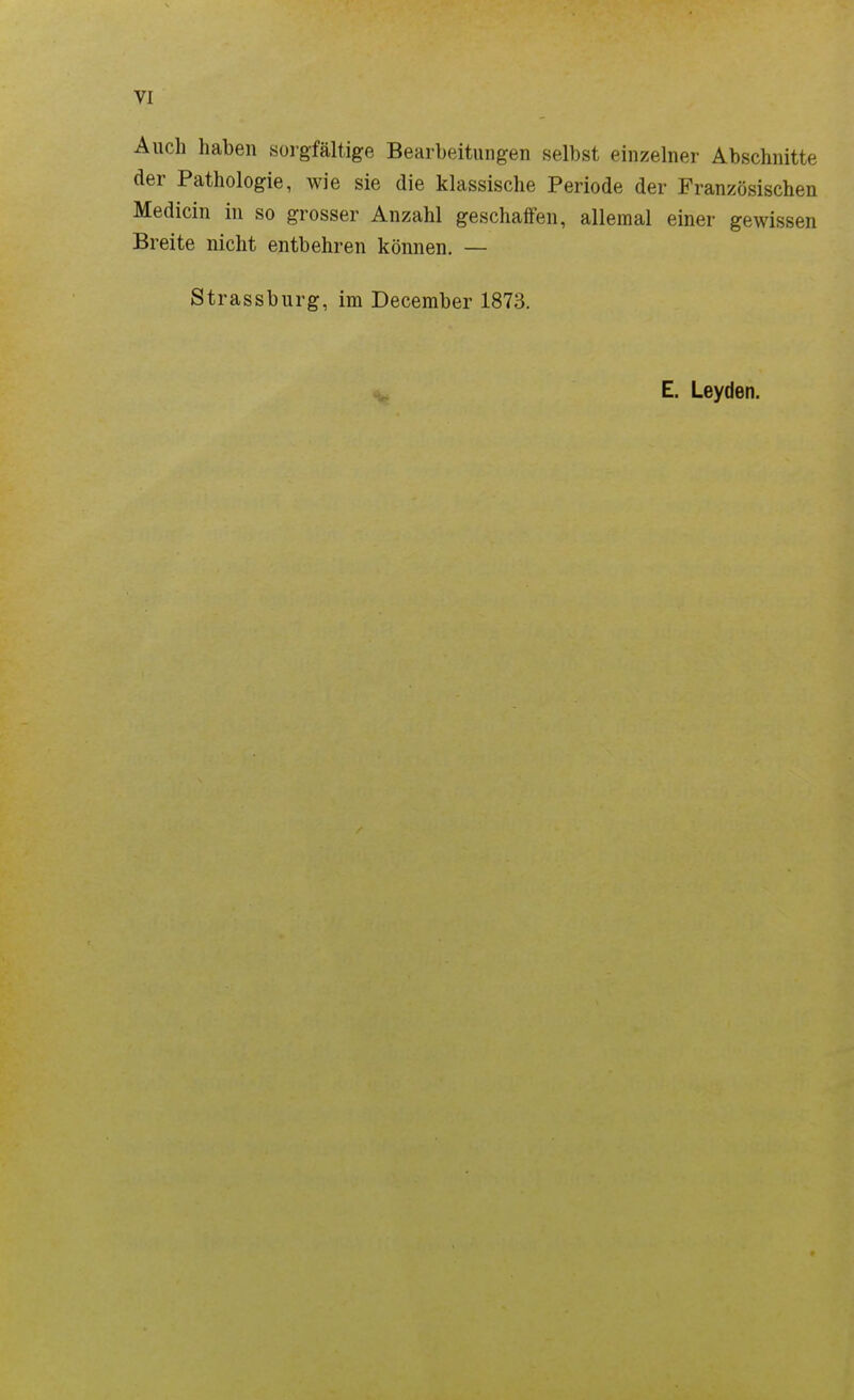 Auch haben sorgfältige Bearbeitungen selbst einzelner Abschnitte der Pathologie, wie sie die klassische Periode der Französischen Medicin in so grosser Anzahl geschaffen, allemal einer gewissen Breite nicht entbehren können. — Strassburg, im December 1873. E. Leyden.