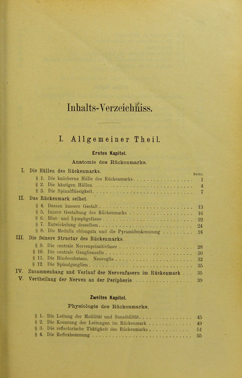 Inhalts-YerzeichMss. I. Allgemeiner Theil. Erstes Kapitel. Anatomie des Rückenmarks. 1. Die Hüllen des Rückenmarks. Seite. § 1. Die knöcherne Hülle des Rückenmarks 1 § 2. Die häutigen Hüllen 4 § 3. Die Spinalfiüssigkeit 7 II. Das Rückenmark selbst. § 4. Dessen äussere Gestalt 13 § 5. Innere Gestaltung des Rückenmarks 16 § 6. Blut- und Lymphgefässe 22 § 7. Entwickelung desselben 24 § 8. Die Medulla oblongata und die Pyramideukreuzung 24 III. Die feinere Structnr des Rückenmarks. § 9. Die centrale Nervenprimitivfaser 28 § 10. Die centrale Ganglienzelle 30 § 11. Die Bindesubstanz. Neuroglia 32 § 12. Die Spinalganglien 35 IV. Zusammenhang und Verlauf der Nervenfasern im Rückenmark ... 35 V. Vertheilung der Nerven an der Peripherie '. 39 Zweites Kapitel. Physiologie des Rückenmarks. § 1. Die Leitung der Motilität und Sensibilität 45 § 2. Die Kreuzung der Leitungen im Rückenmark 49 § 3. Die reflectorische Thätigkeit des Rückenmarks 51