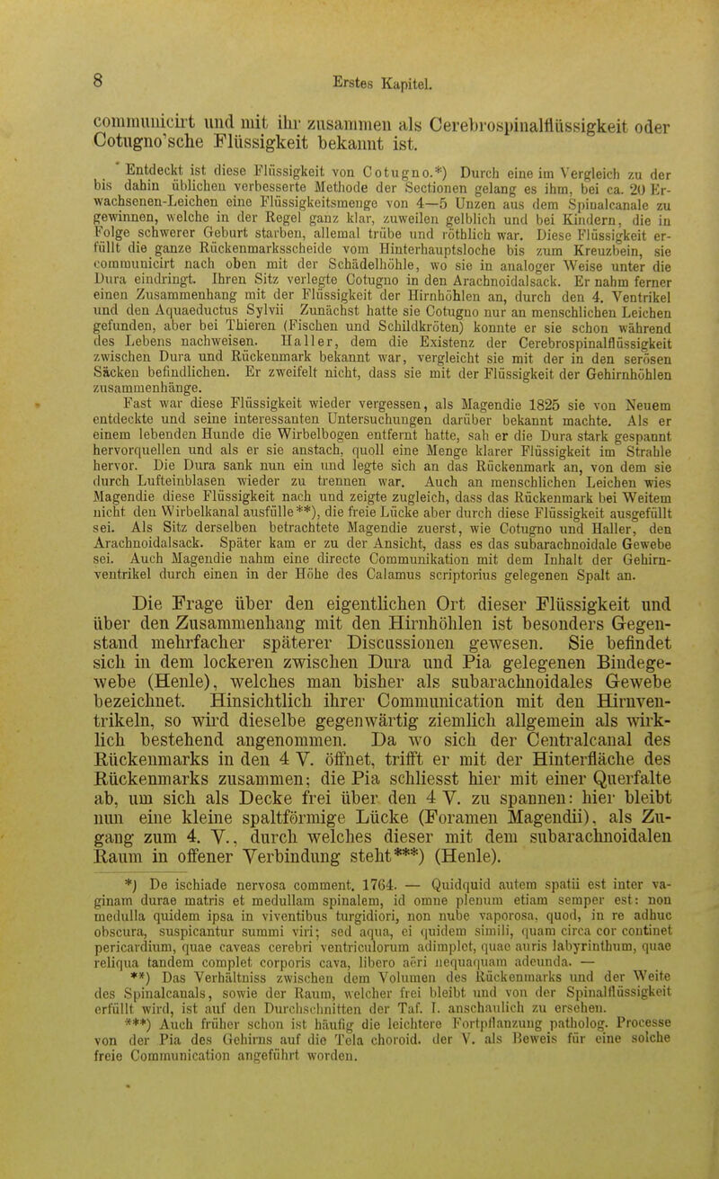 communiciit und mit ihr zusammen als Cerebrospinamiissigkeit oder Cotugno'sche Flüssigkeit bekannt ist. ' Entdeckt ist diese Flüssigkeit von Cotugno.*) Durch eine im Vergleich zu der bis dahin üblichen verbesserte Methode der Sectionen gelang es ihm, bei ca. 20 Er- wachsenen-Leichen eine Flüssigkeitsmenge von 4—5 Unzen aus dem Spinalcanale zu gewinnen, welche in der Regel ganz klar, zuweilen gelblich und bei Kindern, die in Folge schwerer Geburt starben, allemal trübe und röthlich war. Diese Flüssigkeit er- füllt die ganze Rückenmarksscheide vom Hinterhauptsloche bis zum Kreuzbein, sie ooramunicirt nach oben mit der Schädelhöhle, wo sie in analoger Weise unter die Dura eindringt. Ihren Sitz verlegte Cotugno in den Arachnoidalsack. Er nahm ferner einen Zusammenhang mit der Flüssigkeit der Hirnhöhlen an, durch den 4. Ventrikel und den Aquaeductus Sylvii Zunächst hatte sie Cotugno nur an menschlichen Leichen gefunden, aber bei Thieren (Fischen und Schildkröten) konnte er sie schon während des Lebens nachweisen. Hall er, dem die Existenz der Cerebrospinalflüssigkeit zwischen Dura und Rückenmark bekannt war, vergleicht sie mit der in den serösen Säcken befindlichen. Er zweifelt nicht, dass sie mit der Flüssigkeit der Gehirnhöhlen zusammenhänge. Fast war diese Flüssigkeit wieder vergessen, als Magendie 1825 sie von Neuem entdeckte und seine interessanten Untersuchungen darüber bekannt machte. Als er einem lebenden Hunde die Wirbelbogen entfernt hatte, sah er die Dura stark gespannt hervorquellen und als er sie anstach, quoll eine Menge klarer Flüssigkeit im Strahle hervor. Die Dura sank nun ein und legte sich an das Rückenmark an, von dem sie durch Lufteinblasen wieder zu trennen war. Auch an menschlichen Leichen wies Magendie diese Flüssigkeit nach und zeigte zugleich, dass das Rückenmark bei Weitem nicht den Wirbelkanal ausfülle**), die freie Lücke aber durch diese Flüssigkeit ausgefüllt sei. Als Sitz derselben betrachtete Magendie zuerst, wie Cotugno und Haller, den Arachnoidalsack. Später kam er zu der Ansicht, dass es das subarachnoidale Gewebe sei. Auch Magendie nahm eine directe Communikation mit dem Inhalt der Gehirn- ventrikel durch einen in der Höhe des Calamus scriptorius gelegenen Spalt an. Die Frage über den eigentlichen Ort dieser Flüssigkeit und über den Zusammenhang mit den Hirnhöhlen ist besonders Gegen- stand mehrfacher späterer Discussionen gewesen. Sie befindet sich in dem lockeren zwischen Dura und Pia gelegenen Bindege- webe (Henle), welches man bisher als subarachnoidales Gewebe bezeichnet. Hinsichtlich ihrer Communication mit den Hirnven- trikeln, so wird dieselbe gegenwärtig ziemlich allgemein als wirk- lich bestehend angenommen. Da wo sich der Centralcanal des Rückenmarks in den 4 V. öffnet, trifft er mit der Hinterfläche des Rückenmarks zusammen; die Pia schliesst hier mit einer Querfalte ab, um sich als Decke frei über den 4 Y. zu spannen: hier bleibt nun eine kleine spaltförmige Lücke (Foramen Magendii), als Zu- gang zum 4. V., durch welches dieser mit dem subarachnoidalen Raum in offener Verbindung steht***) (Henle). *j De ischiade nervosa comment. 1764. — Quidquid autem spatii est inter va- ginam durae matris et medullam spinalem, id omne plenum etiam Semper est: non medulla quidem ipsa in viventibus turgidiori, non nube vaporosa, quod, in re adhuc obscura, suspicantur summi viri; sed aqua, ei (|uidem simili, quam circa cor continet pericardium, quae caveas cerebri ventriculonim adiraplot, quao auris labyrinthum, quae reliqua tandem complet corporis cava, libero aöri iiequaquam adeunda. — **) Das Verhältniss zwischen dem Volumen des Ilückenmarks und der Weite des Spinalcanals, sowie der Raum, welcher frei bleibt und von der Spinalflüssigkeit erfüllt wird, ist auf den Durchschnitten der Taf. I. anschaulich zu ersehen. **♦) Auch früher schon ist häufig die leichtere Fortpllanzung patholog. Processe von der Pia des Gehirns auf die Tela choroid. der V. als Beweis für eine solche freie Communication angeführt worden.