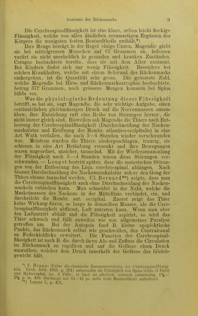 Die Oerebrospinalflüssigkeit ist eine klare, selten leicht flockige Flüssigkeit, welche von allen älinlichen sernmartigen Ergüssen des Körpers die wenigsten festen Bestandtlieile enthält.*) Ihre Menge beträgt in der Eegel einige Unzen, Magendie giebt sie bei mittelgrossen Menschen auf 62 Grammen an, indessen variirt sie nicht unerheblich in gesunden und kranken Zuständen. Cotugno beobachtete bereits, dass sie mit dem Alter zunimmt. Bei Kindern findet sich nur wenig Flüssigkeit. Besonders bei solchen Krankheiten, welche mit einem SchAVund des Rückenmarks einhergehen, ist die Quantität sehr gross. Die grosseste Zahl, welche Magendie bei Hirn- und Eückenmarksatrophie beobachtete, betrug 372 Grammen, noch grössere Mengen kommen bei Spina bifida vor. Was die physiologische Bedeutung dieser Flüssigkeit betrifft, so hat sie, sagt Magendie. die sehr wichtige Aufgabe, einen continuirlichen gleichmässigen Druck auf die Nervenmassen auszu- üben; ihre Entziehung ruft eine Reihe von Störungen hervor, die nicht immer gleich sind. Bisweilen sah Magendie die Thiere nach Ent- leerung der Cerebrospinalflüssigkeit (Durchschneidung der Nacken- muskulatur und Eröffnung der Membr. atlantico-occipitalis) in eine Art Wuth verfallen, die nach 3—4 Stunden wieder verschwunden war. Meistens wurden die Thiere niedergeschlagen, traurig, sie schienen in eine Art Betäubung versenkt und ihre Bewegungen waren ungeordnet, unsicher, taumelnd. Mit der Wiederansammlung der Flüssigkeit nach 3—4 Stunden waren diese Störungen ver- schwunden. — Long et bestritt später, dass die motorischen Störun- gen von der Entleerung des Liqu. cerebro-spinal. abhingen. Nach blosser Durchschneidung der Nackenmuskulatur sah er den Gang der Thiere ebenso taumelnd werden. Gl. Bernard**) zeigte, dass man die Cerebrospinalflüssigkeit auch ohne Durchschneidung der Nacken- muskeln entziehen kann. Man schneidet in der Naht, welche die Muskeiraassen des Nackens in der Mittellinie verbindet, ein, und durchsticht die Membr. ant. occipital. Zuerst zeigt das Thier keine Wirkung davon,, so lange in demselben Maasse, als die Cere- brospinalflüssigkeit abfliesst, Luft zutreten kann. Wenn man aber den Luftzutritt abhält und die Flüssigkeit aspirirt, so wird das Thier schwach und fällt zuweilen wie von allgemeiner Paralyse getroffen um. Bei der Autopsie fand B. kleine apoplektische Punkte, das Rückenmark selbst wie geschwollen, den Centralcanal zu Federkieldicke erweitert. Die Function der Cerebrospinal- flüssigkeit ist nach B. die. durch ihren Ab- und Zufluss die Circulation im Rückenmark zu reguliren und auf die Gefässe einen Druck auszuüben, welcher dem Druck innerhalb der Gefässe das Gleich- gewicht hält. *) F. Hoppe: (lieber die cliemisdje Zusammensotziinft' der Cerebrospinalflüssig- keit. Yirch. Arch. 1859. p. 391) untersuchte die Flüssigkeit von Spina bifida (2 Fälle) und Ilydrocephal. int. 3 Fälle, er fand sie alkaliscli, schwach eiweishaltig-, 1% — 2% p. m. Alb. Uberhaupt nur 11-13 pr. mille feste Bestandtheilc enthaltend. **) Le^ons I., p. 47.0.