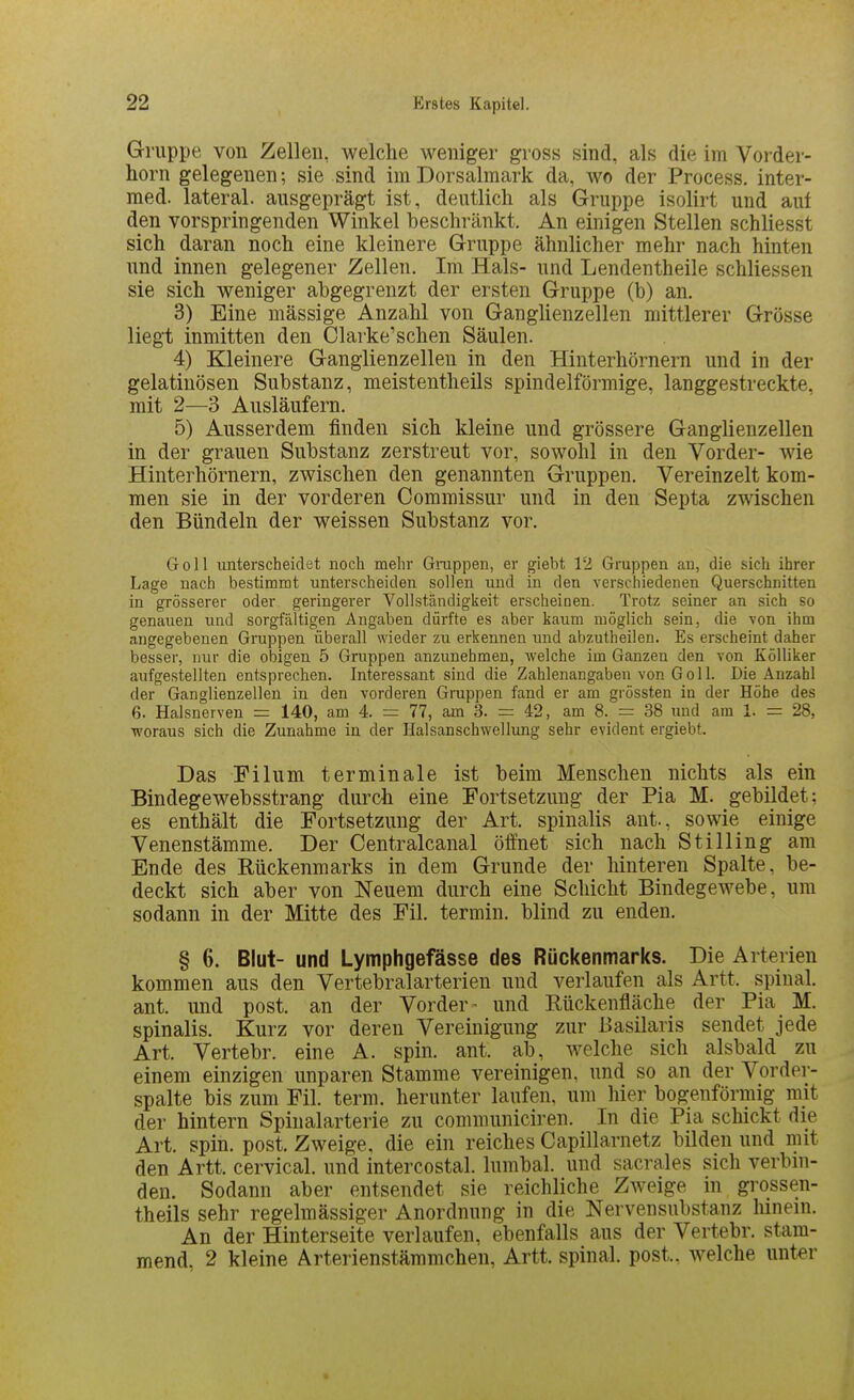 Gruppe von Zellen, welche weniger gross sind, als die im Voi-der- horn gelegenen; sie sind im Dorsalmark da, wo der Process. inter- med. lateral, ausgeprägt ist, deutlich als Gruppe isolirt und aut den vorspringenden Winkel beschränkt. An einigen Stellen schliesst sich daran noch eine kleinere Gruppe ähnlicher mehr nach hinten und innen gelegener Zellen. Im Hals- und Lendentheile schliessen sie sich weniger abgegrenzt der ersten Gruppe (b) an. 3) Eine mässige Anzahl von Ganglienzellen mittlerer Grösse liegt inmitten den Clarke'schen Säulen. 4) Kleinere Ganglienzellen in den Hinterhörnern und in der gelatinösen Substanz, meistentheils spindelförmige, langgestreckte, mit 2—3 Ausläufern. 5) Ausserdem finden sich kleine und grössere Ganglienzellen in der grauen Substanz zerstreut vor, sowohl in den Vorder- wie Hinterhörnern, zwischen den genannten Gruppen. Vereinzelt kom- men sie in der vorderen Commissur und in den Septa zwischen den Bündeln der weissen Substanz vor. Göll imterscheiclet noch mehr Gnxppeii, er giebt 12 Grappen an, die sich ihrer Lage nach bestimmt unterscheiden sollen und in den verschiedenen Querschnitten in grösserer oder geringerer Vollständigkeit erscheinen. Trotz seiner an sich so genauen und sorgfältigen Angaben dürfte es aber kaum möglich sein, die von ihm angegebenen Gruppen überall wieder zu erkennen und abzutheilen. Es erscheint daher besser, nur die obigen 5 Gruppen anzunehmen, welche im Ganzen den von Kölliker aufgestellten entsprechen. Interessant sind die Zahlenangaben von Göll. Die Anzahl der Ganglienzellen in den vorderen Gruppen fand er am grössten in der Höhe des 6. Halsnerven = 140, am 4. = 77, am 3. = 42, am 8. = 38 imd am 1. — 28, •woraus sich die Zunahme in der Halsanschwellung sehr evident ergiebt. Das Filum terminale ist beim Menschen nichts als ein Bindegewebsstrang durch eine Fortsetzung der Pia M. gebildet: es enthält die Fortsetzung der Art. spinalis ant., sowie einige Venenstämme. Der Centralcanal öffnet sich nach Stilling am Ende des Rückenmarks in dem Grunde der hinteren Spalte, be- deckt sich aber von Neuem durch eine Schicht Bindegewebe, um sodann in der Mitte des Fil. termin. blind zu enden. § 6. Blut- und Lymphgefässe des Rückenmarks. Die Arterien kommen aus den Vertebralarterien und verlaufen als Artt. spinal, ant. und post. an der Vorder - und Eückenfläche der Pia M. spinalis. Kurz vor deren Vereinigung zur Basilaris sendet jede Art. Vertebr. eine A. spin. ant. ab, welche sich alsbald zu einem einzigen unparen Stamme vereinigen, und so an der Vorder- spalte bis zum Fil. term. herunter laufen, um hier bogenförmig mit der hintern Spinalarterie zu communiciren. In die Pia schickt die Art. spin. post. Zweige, die ein reiches Capillarnetz bilden und mit den Artt. cervical. und intercostal. lumbal, und sacrales sich verbin- den. Sodann aber entsendet sie reichliche Zweige in grossen- theils sehr regelmässiger Anordnung in die Nervensubstanz lunein. An der Hinterseite verlaufen, ebenfalls aus der Vertebr. stam- mend, 2 kleine Arterienstämmchen, Artt. spinal, post.. welche unter