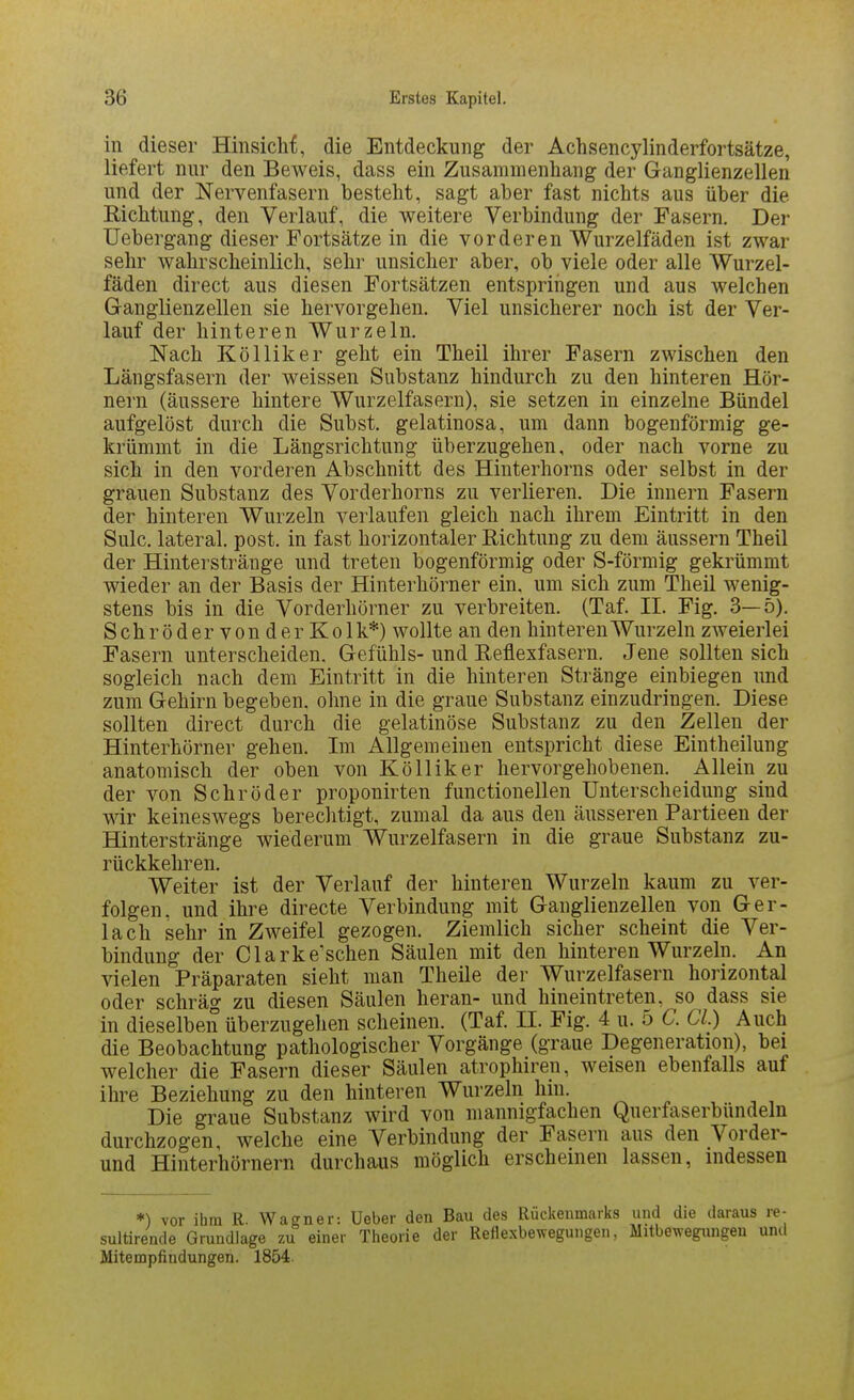 in dieser Hinsiclif, die Entdeckung der Achsencylinderfortsätze, liefert nur den Beweis, dass ein Zusammenhang der Ganglienzellen und der Nervenfasern besteht, sagt aber fast nichts aus über die Richtung, den Verlauf, die weitere Verbindung der Fasern. Der üebergang dieser Fortsätze in die vorderen Wurzelfäden ist zwar sehr wahrscheinlich, sehr unsicher aber, ob viele oder alle Wurzel- fäden direct aus diesen Fortsätzen entspringen und aus welchen Ganglienzellen sie hervorgehen. Viel unsicherer noch ist der Ver- lauf der hinteren Wurzeln. Nach Kölliker geht ein Theil ihrer Fasern zwischen den Längsfasern der weissen Substanz hindurch zu den hinteren Hör- nern (äussere hintere Wurzelfasern), sie setzen in einzelne Bündel aufgelöst durch die Subst. gelatinosa, um dann bogenförmig ge- krümmt in die Längsrichtung überzugehen, oder nach vorne zu sich in den vorderen Abschnitt des Hinterhorns oder selbst in der grauen Substanz des Vorderhorns zu verlieren. Die Innern Fasern der hinteren Wurzeln verlaufen gleich nach ihrem Eintritt in den Sulc. lateral, post. in fast horizontaler Richtung zu dem äussern Theil der Hinterstränge und treten bogenförmig oder S-förmig gekrümmt wieder an der Basis der Hinterhörner ein. um sich zum Theil wenig- stens bis in die Vorderhörner zu verbreiten. (Taf. II. Fig. 3—5). Schröder von der Kolk*) wollte an den hinteren Wurzeln zweierlei Fasern unterscheiden. Gefühls- und Reflexfasern. Jene sollten sich sogleich nach dem Eintritt in die hinteren Stränge einbiegen und zum Gehirn begeben, ohne in die graue Substanz einzudringen. Diese sollten direct durch die gelatinöse Substanz zu den Zellen der Hinterhörner gehen. Im Allgemeinen entspricht diese Eintheilung anatomisch der oben von Kölliker hervorgehobenen. Allein zu der von Schröder proponirten functionellen Unterscheidung sind wir keineswegs berechtigt, zumal da aus den äusseren Partieen der Hinter stränge wiederum Wurzelfasern in die graue Substanz zu- rückkehren. Weiter ist der Verlauf der hinteren Wurzeln kaum zu ver- folgen, und ihre directe Verbindung mit Ganglienzellen von Ger- lach sehr in Zweifel gezogen. Ziemlich sicher scheint die Ver- bindung der Clark ersehen Säulen mit den hinteren Wurzeln. An vielen Präparaten sieht man Theile der Wurzelfasern horizontal oder schräg zu diesen Säulen heran- und hineintreten, so dass sie in dieselben überzugehen scheinen. (Taf. II. Fig. 4 u. 5 C. Gl.) Auch die Beobachtung pathologischer Vorgänge (graue Degeneration), bei welcher die Fasern dieser Säulen atrophiren, weisen ebenfalls auf ihre Beziehung zu den hinteren Wurzeln hin. Die graue Substanz wird von mannigfachen Querfaserbündeln durchzogen, welche eine Verbindung der Fasern aus den Vorder- und Hinterhörnern durchaus möglich erscheinen lassen, indessen *) vor ihm R. Wagner: Ueber den Bau des Rückenmarks und die daraus re- sultirende Grundlage zu einer Tlieorie der Reflexbewegungen, Mitbewegimgeu unil Mitempfindungen. 1854.