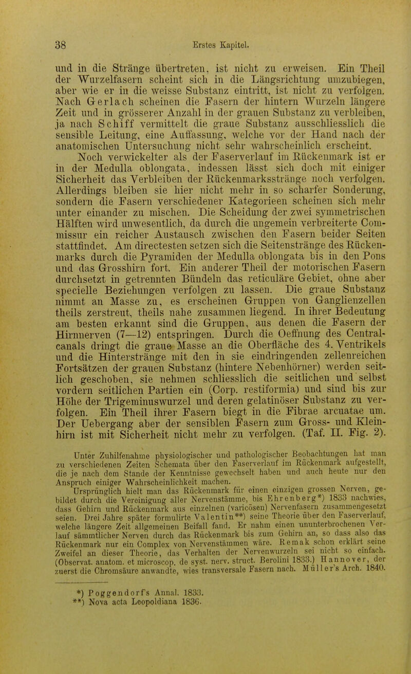 uiid in die Stränge übertreten, ist nicht zu erweisen. Ein Theil der Wurzelfasern scheint sich in die Längsrichtung umzubiegen, aber wie er in die weisse Substanz eintritt, ist nicht zu verfolgen. Nach Gerlach scheinen die Fasern der hintern Wurzeln längere Zeit und in grösserer Anzahl in der grauen Substanz zu verbleiben, ja nach Schiff vermittelt die graue Substanz ausschliesslich die sensible Leitung, eine Auffassung, welche vor der Hand nach der anatomischen Untersuchung nicht sehr wahrscheinlich erscheint. Noch verwickelter als der Faserverlauf im Eückenmark ist er in der Medulla oblongata, indessen lässt sich doch mit einiger Sicherheit das Verbleiben der Rückenmarksstränge noch verfolgen. Allerdings bleiben sie hier nicht mehr in so scharfer Sonderung, sondern die Fasern verschiedener Kategorieen scheinen sich mehr unter einander zu mischen. Die Scheidung der zwei symmetrischen Hälften wird unwesentlich, da durch die ungemein verbreiterte Com- missur ein reicher Austausch zwischen den Fasern beider Seiten stattfindet. Am directesten setzen sich die Seitenstränge des Rücken- marks durch die Pyramiden der Medulla oblongata bis in den Pons und das Grosshirn fort. Ein anderer Theil der motorischen Fasern durchsetzt in getrennten Bündeln das reticuläre Gebiet, ohne aber specielle Beziehungen verfolgen zu lassen. Die graue Substanz nimmt an Masse zu, es erscheinen Gruppen von Ganglienzellen theils zerstreut, theils nahe zusammen liegend. In ihrer Bedeutung am besten erkannt sind die Gruppen, aus denen die Fasern der Hirnnerven (7—12) entspringen. Diu'ch die Oeffnung des Central- canals dringt die grau& Masse an die Oberfläche des 4. Ventrikels und die Hinterstränge mit den in sie eindringenden zellenreichen Fortsätzen der grauen Substanz (hintere Nebenhörner) werden seit- lich geschoben, sie nehmen schliesslich die seitlichen und selbst vordem seitlichen Partien ein (Corp. restiformia) und sind bis zur Höhe der Trigeminuswurzel und deren gelatinöser Substanz zu ver- folgen. Ein Theil ihrer Fasern biegt in die Fibrae arcuatae um. Der Uebergang aber der sensiblen Fasern zum Gross- und Klein- hirn ist mit Sicherheit nicht mehr zu verfolgen. (Taf. II. Fig. 2). Unter Zuhilfenahme physiologischer und pathologischer Beobachtungen hat man zu verschiedenen Zeiten Schemata über den FaserverLiuf im Rückenmark aufgestellt, die je nach dem Stande der Kenntnisse gewechselt haben und auch heute nur den Anspruch einiger Wahrscheinlichkeit machen. Ursprünglich hielt man das Rückenmark für einen einzigen grossen Nerven, ge- bildet durch die Vereinigung aller Nervenstämme, bis Ehrenberg*) 1833 nachwies, dass Gehirn und Rückenmark aus einzelnen (varicösen) Nervenfasern zusammengesetzt seien. Drei Jahre später formulirte Valentin**) seine Theorie über den Faserverlauf, welche längere Zeit allgemeinen Beifall fand. Er nahm einen ununterbrochenen Ver- lauf sämmtlicher Nerven durch das Rückenmark bis zum Gehirn an, so dass also das Rückenmark nur ein Complex von Nervenstämmen wäre. Remak schon erklärt seine Zweifel an dieser Theorie, das Verhalten der Nervenwurzeln sei nicht so einfach. (Observat. anatom. et microscop. de syst. nerv, struct. Berolini 1833.) Hannover, der zuerst die Chromsäure anwandte, wies transversale Fasern nach. Muller s Arcb. 1840. *) Poggendorfs Annal. 1833. **) Nova acta Leopoldiana 1836.