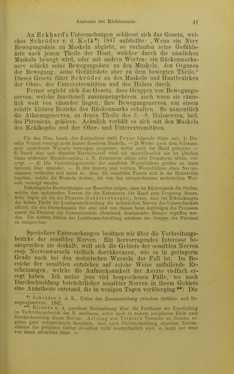 An Eckhard''s Untersuchungen schliesst sich das Gesetz, wel- ches Schröder v. d. Kolk*) 1847 aufstellte: „Wenn ein Nerv Bewegungsäste an Muskeln abgiebt, so verlaufen seine Gefühls- äste nach jenem Theile der Haut, welcher durch die nämlichen Muskeln bewegt wird, oder mit andern Worten: ein Rückenmarks- nerv schickt seine Bewegungsäste zu den Muskeln, den Organen der Bewegung, seine Gefühlsäste aber zu dem bewegten Theile. Dieses Gesetz führt Schröder an den Muskeln und Hautbezirken der Ober-, der Unterextremitäten und des Halses durch. Ferner ergiebt sich das Gesetz, dass Gruppen von Bewegungs- nerven, welche functionell zusammengehören, auch wenn sie räum- lich weit von einander liegen, ihre Bewegungsnerven von einem relativ kleinen Bezirke des Rückenmarks erhalten. So namentlich die Athmungsnerven, zu denen Theile des 3.—8. Halsnerven, incl. des Phrenicus, gehören. Aehnlich verhält es sich mit den Muskeln des Kehlkopfes und der Ober- und Unterextremitäten. Für den Plex. brach, des Kaninchens stellt Peyer folgende Sätze auf: 1) Die- selhe Wurzel versorgt nicht immer dieselben Muskeln. — 2) Weiter nach dem Schwanz- ende austretende Wurzeln versorgen progressiv weiter nach der Hand gelegene. — 3) Durch eine und dieselbe Nervenwurzel wird nie ausschliesslich ein im gleichen Sinne wirkender Muskelcomple.x, z. B. Extensoren allein oder Pronatoren allein, ver- sorgt. — 4) Die Verbreiluugsbezirke der sensiblen Wurzelrohren greifen an ihren Grenzen über einander. — 5) Die hintern und vordem Wurzelröhren eines Nerveu- stammes vertheilen sich meist so, dass die sensiblen Pasern sich in die Hautstellen begeben, Vielehe die Muskeln decken, die von den entsprechenden motorischen Wur- zeln versorgt werden. Pathologische Beobachtungen am Menschen zeigen, dass im Rückenmark die Stellen, welche den motorischen Nerven für die Extensoren der Hand zum Ursprung dienen, tiefer liegen als die der Flexoren (Schützeuberger); ferner, dass bei Erkrankungen der tiefern Theile der Lumbaranschwelhing die motorischen Nerven des Unterschenkels afficirt, die des Oberschenkels frei sind und von diesen beim Aufsteigen des Processes zuerst die Flexoren des Unterschenkels (Semitend. Semimembr. Biceps) ergriffen wer- den. Die tiefsten Stellen der Lumbaranschwellung scheinen der Gruppe der Peronaei zu entsprechen. _ Speciellere Untersuchungen besitzen wir über die Verbreitungs- bezirke der sensiblen Nerven. Ein hervorragendes Interesse be- anspruchen sie deshalb, weil sich die Gebiete der sensiblen Nerven resp. Nervenwurzeln vielfach durchkreuzen, wie es in geringerm Grade auch bei den motorischen Wurzeln der Fall ist. Im Be- reiche der sensiblen entstehen auf solche Weise auffallende Er- scheinungen, welche die Aufmerksamkeit der Aerzte vielfach er- regt haben. Ich meine jene viel besprochenen Fälle, wo nach Durchschneidung beträchtlicher sensibler Nerven in ihrem Gebiete eine Anästhesie entstand, die in wenigen Tagen vorüberging.**) Die *) Schröder v. d. K., Ueber den Zusammenhang zwischen Gefühls- und Be- wegungsnerven. 1847. **) Richet's u. A. paradoxe Beobachtung über die Fortdauer der Empfindung im Verbreitungsbezirk des N. mediarms, sowie auch in seinem peripheren Ende nach Durchschneidung dieses Nerven. Arl oi ng und Tripiers Versuche an Hunden er- gaben ganz entsprechende Resultate, dass nach Durchschneidung einzelner Nerven- stämme das periphere Gebiet derselben nicht unempfindlich wird, so lange nur einer Ton ihnen unverletzt blieb. —