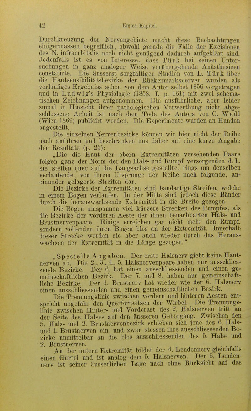 Durclikreuzung der Nervengebiete macht diese Beobachtungen einigermassen begreiflich, obwohl gerade die Fälle der Excisionen des N. infraorbitalis noch nicht genügend dadurch aufgeklärt sind. Jedenfalls ist es von Interesse, dass Türk bei seinen Unter- suchungen in ganz analoger Weise vorübergehende Anästhesieen constatirte. Die äusserst sorgfältigen Studien von L. Türk über die Hautsensibilitätsbezirke der Rückenmarksuerven wurden als vorläufiges Ergebniss schon von dem Autor selbst 1856 vorgetragen und in Ludwig's Physiologie (1858. I. p, 161) mit zwei schema- tischeu Zeichnungen aufgenommen. Die ausführliche, aber leider zumal in Hinsicht ihrer pathologischen Yerwerthung nicht abge- schlossene Arbeit ist nach dem Tode des Autors von C. Wedl (Wien 1869) publicirt worden. Die Experimente wurden an Hunden angestellt. Die einzelnen Nervenbezirke können wir hier nicht der Reihe nach anführen und beschränken uns daher auf eine kurze Angabe der Resultate (p. 25): „Die die Haut der obern Extremitäten versehenden Paare folgen ganz der Norm der den Hals- und Rumpf versorgenden d. h. sie stellen quer auf die Längsachse gestellte, rings um denselben verlaufende, von ihrem Ursprünge der Reihe nach folgende, an- einander gelagerte Streifen dar. Die Bezirke der Extremitäten sind bandartige Streifen, welche in einem Bogen verlaufen. In der Mitte sind jedoch diese Bänder durch die herausvfachsende Extremität in die Breite gezogen. Die Bögen umspannen viel kürzere Strecken des Rumpfes, als die Bezirke der vorderen Aeste der ihnen benachbarten Hals- und Brustnervenpaare. Einige erreichen gar nicht mehr den Rumpf, sondern vollenden ihren Bogen blos an der Extremität. Innerhalb dieser Strecke werden sie aber auch wieder durch das Heraus- wachsen der Extremität in die Länge gezogen. „Specielle Angaben. Der erste Halsnerv giebt keine Haut- nerven ab. Die 2., B., 4.. 5. Halsnervenpaare haben nur ausschUes- sende Bezirke. Der 6. hat einen ausschliessenden und einen ge- meinschaftlichen Bezirk. Der 7. und 8. haben nur gemeinschaft- liche Bezirke. Der 1. Brustnerv hat wieder wie der 6. Halsnerv einen ausschliessenden und einen gemeinschaftlichen Bezirk. Die Trennungslinie zwischen vordem und hinteren Aesten ent- spricht ungefähr den Querfortsätzen der Wirbel. Die Trennungs- linie zwischen Hinter- und Vorderast des 2. Halsnerven tritt an der Seite des Halses auf den äusseren Gehörgang. Zwischen den 5. Hals- und 2. Brustnervenbezirk schieben sich jene des 6. Hais- und 1. Brustnerven ein, und zwar stossen ihre ausschliessenden Be- zirke unmittelbar an die blos ausschliessenden des 5. Hals- und 2. Brustnerven. ^ ^ ^ An der untern Extremität bildet der 4. Lendennerv gleichfalls einen Gürtel und ist analog dem 5. Halsnerven. Der 5. Lenden- nerv ist seiner äusserlichen Lage nach ohne Rücksicht auf das