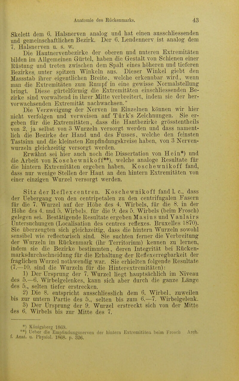 Skelett dem 6. Halsnerven analog und liat einen ausschliessenden und gemeiuscliaftliclien Bezirk. Der 6. Lendennerv ist analog dem 7. Halsnerven u. s. w. Die Hautnervenbezirke der oberen und unteren Extremitäten bilden im Allgemeinen Gürtel, haben die Gestalt von Schienen einer Rüstung und treten zwischen dem Spalt eines höheren und tieferen Bezirkes unter spitzen Winkeln aus. Dieser Winkel giebt den Massstab ihrer eigentlichen Breite, welche erkennbar wird, wenn man die Extremitäten zum Rumpf in eine gewisse Normalstellung bringt. Diese gürtelförmig die Extremitäten einschliessenden Be- zirke sind vorwaltend in ihrer Mitte verbreitert, indem sie der her- vorwachsenden Extremität nachwachsen. Die Verzweigung der Nerven im Einzelnen können wir hier nicht verfolgen und verweisen auf Türk's Zeichnungen. Sie er- geben für die Extremitäten, dass die Hautbezirke grösstentheils von 2, ja selbst von 3 Wurzeln versorgt werden und dass nament- lich die Bezirke der Hand und des Fusses, welche den feinsten Tastsinn und die kleinsten Empfindungskreise haben, von 3 Nerven- wurzeln gleichzeitig versorgt werden. Erwähnt sei hier auch noch die Dissertation von Hein*) und die Arbeit von Koschewnikoff**), welche analoge Resultate für die hintern Extremitäten ergeben haben. Koschewnikoff fand, dass nur wenige Stellen der Haut an den hintern Extremitäten von einer einzigen Wurzel versorgt werden. Sitz der Reflexcentren. Koschewnikoff fand 1. c, dass der Uebergang von den centripetalen zu den centrifugalen Fasern für die 7. Wurzel auf der Höhe des 4. Wirbels, für die 8. in der Höhe des 4. und 5. Wirbels, für die 9, des 5. Wirbels (beim Frosch) gelegen sei. Bestätigende Resultate ergeben Masius und Vanlairs Untersuchungen (Localisation des centres reflexes. Bruxelles 1870). Sie überzeugten sich gleichzeitig, dass die hintern Wurzeln sowohl sensibel wie reflectorisch sind. Sie suchten ferner die Verbreitung der Wurzeln im Rückenmark (ihr Territorium) kennen zu lernen, indem sie die Bezirke bestimmten, deren Integrität bei Rücken- marksdurchschneidung für die Erhaltung der Reflexerregbarkeit der fraglichen Wurzel nothwendig war. Sie erhielten folgende Resultate (7.—10, sind die Wurzeln für die Hinterextremitäten): 1) Der Ursprung der 7, Wurzel liegt hauptsächlich im Niveau des 5.-6. Wirbelgelenkes, kann sich aber durch die ganze Länge des 5., selten tiefer erstrecken. 2) Die 8. entspricht ausschliesslich dem 6. Wirbel, zuweilen bis zur untern Partie des 5,, selten bis zum 6.-7. Wirbelgelenk. 3) Der Ursprung der 9. Wurzel erstreckt sich von der Mitte des 6, Wirbels bis zur Mitte des 7. *) Königsberg 1869. *■*) lieber die Empfindiuigsnerven der hintern Extremitiiten beim Frosch Arch. f. Anat. u. Physiol. 1868, p. 326,