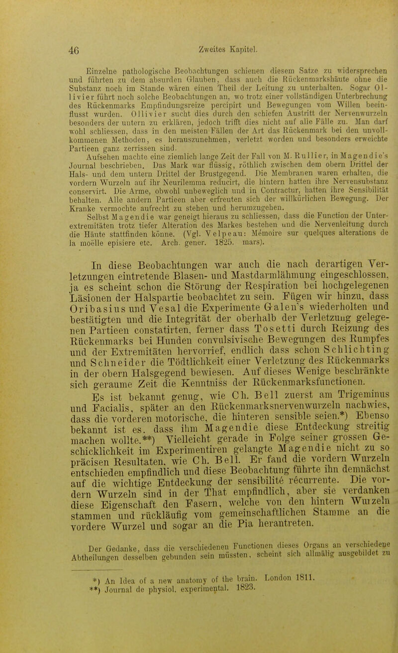 Einzelne pathologisclie Beobachtungen schienen diesem Satze zu widersprechen und führten zu dein absurden Glauben, dass auch die Rückenraarkshäute ohne die Substanz noch im Stande wären einen Theil der Leitung zu unterhalten. Sogar Ol- li vi er führt noch solche Beobachtungen an, wo trotz einer vollständigen Unterbrechung des Rückenmarks Erapfindungsreize percipirt und Bewegungen vom Willen beein- flusst wurden. Olli vier sucht dies durch den schiefen Austritt der Nervenwurzeln besonders der untern zu erklären, jedoch trifft dies nicht auf alle Fälle zu. Man darf wohl schliessen, dass in den meisten Fällen der Art das Rückenmark bei den unvoll- kommenen Methoden, es herauszunehmen, verletzt worden und besonders erweichte Partieen ganz zerrissen sind. Aufsehen machte eine ziemlich lange Zeit der Fall von M. RuUier, in Magend ie's Journal beschrieben. Das Mark war flüssig, rüthlich zwischen dem obem Drittel der Hals- und dem untern Drittel der Brustgegend. Die Membranen waren erhalten, die vordem Wurzeln auf ihr Neurilemraa reducirt, die hintern hatten ihre Nervensubstanz conservirt. Die Arme, obwohl unbeweglich und in Contractur, hatten ihre Sensibilität behalten. Alle andern Partieen aber erfreuten sich der willkürlichen Bewegung. Der Kranke vermochte aufrecht zu stehen und herumzugehen. Selbst Magendie war geneigt hieraus zu schliessen, dass die Function der Unter- extremitäten trotz tiefer Alteration des Markes bestehen und die Nervenleitung durch die Häute stattfinden könne. (Vgl. Velpe au: Memoire sur quelques alterations de la moelle episiere etc. Arch. gener. 1825. raars). In diese Beobachtungen war auch die nach derartigen Ver- letzungen eintretende Blasen- und Mastdarmlähmung eingeschlossen, ja es scheint schon die Störung der Respiration bei hochgelegenen Läsionen der Halspartie beobachtet zu sein. Fügen wir hinzu, dass Oribasius und Vesal die Experimente Galen's wiederholten und bestätigten und die Integrität der oberhalb der Verletzung gelege- nen Partieen constatirten. ferner dass Tosetti durch Reizung des Rückenmarks bei Hunden convulsivische Bewegungen des Rumpfes und der Extremitäten hervorrief, endlich dass schon Schlichtmg und Schneider die Tödtlichkeit einer Verletzung des Rückenmarks in der obern Halsgegend bewiesen. Auf dieses Wenige beschränkte sich geraume Zeit die Kenntniss der Rückenmarksfunctionen. Es ist bekannt genug, wie Ch. Bell zuerst am Trigeminus und Facialis, später an den Rückenmarksnervenwurzeln nachwies, dass die vorderen motorische, die hinteren sensible seien.*) Ebenso bekannt ist es. dass ilim Magendie diese Entdeckung streitig machen wollte.**) Vielleicht gerade in Folge seiner grossen Ge- schicklichkeit im Experimentiren gelangte Magendie nicht zu so präcisen Resultaten, wie Ch. Bell. Er fand die vordern Wurzeln entschieden empfindlich und diese Beobachtung führte ihn demnächst auf die wichtige Entdeckung der sensibilite recurrente. Die vor- dem Wurzeln sind in der That empfindlich, aber sie verdanken diese Eigenschaft den Fasern, welche von den hintern Wuize.n stammen und rückläufig vom gemeinschafthchen Stamme an die vordere Wurzel und sogar an die Pia herantreten. Der Gedanke, dass die verschiedenen Functionen dieses Organs an verscbiedeue Abtheilungen desselben gebunden sein müssten, scheint sich allmalig ausgebildet zu *) An Idea of a new anatomy of Ihe brain. London 1811. **) Journal de physiol. experimental. 1823.