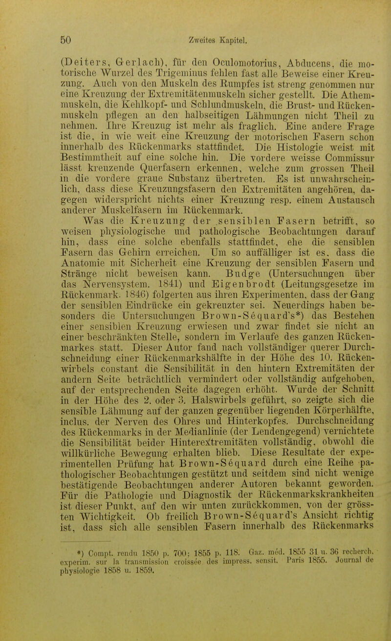 (Deiters, Ger lach), für den Oculomotorius, Abducens. die mo- torische Wurzel des Trigemiims fehlen fast alle Beweise einer Kreu- zung. Auch von den Muskeln des Rumpfes ist streng genommen nur eine Kreuzung der Extremitätenmuskeln sicher gestellt. Die Athem- muskeln, die Kehlkopf- und Schlundmuskeln, die Brust- und Rücken- muskeln pflegen an den halbseitigen Lähmungen nicht Theil zu nehmen. Ihre Kreuzug ist mehr als fraglich. Eine andere Frage ist die, in wie weit eine Kreuzung der motorischen Fasern schon innerhalb des Rückenmarks stattfindet. Die Histologie weist mit Bestimmtheit auf eine solche hin. Die vordere Aveisse Commissur lässt kreuzende Querfasern erkennen, welche zum grossen Theil in die vordere graue Substanz übertreten. Es ist unwahrschein- lich, dass diese Kreuzungsfasern den Extremitäten angehören, da- gegen widerspricht nichts einer Kreuzung resp. einem Austausch anderer Muskelfasern im Rückenmark. Was die Kreuzung der .sensiblen Fasern betrifft, so weisen physiologische und pathologische Beobachtungen darauf hin, dass eine solche ebenfalls stattfindet, ehe die sensiblen Fasern das Gehirn erreichen. Um so auffälliger ist es. dass die Anatomie mit Sicherheit eine Kreuzung der sensiblen Fasern und Stränge nicht beweisen kann. Budge (Untersuchungen über das Nervensystem. 1841) und Eigenbrodt (Leitungsgesetze im Rückenmark. 1846) folgerten aus ihren Experimenten, dass der Gang der sensiblen Eindrücke ein gekreuzter sei. Neuerdings haben be- sonders die Untersuchungen Brown-Sequard's*) das Bestehen einer sensiblen Kreuzung erwiesen und zwar findet sie nicht an einer beschränkten Stelle, sondern im Verlaufe des ganzen Rücken- markes statt. Dieser Autor fand nach vollständiger querer Durch- schneidung einer Rückenmarkshälfte in der Höhe des 10. Rücken- wirbels constant die Sensibilität in den hintern Extremitäten der andern Seite beträchtlich vermindert oder vollständig aufgehoben, auf der entsprechenden Seite dagegen erhöht. Wurde der Schnitt in der Höhe des 2. oder 3. Halswirbels geführt, so zeigte sich die sensible Lähmung auf der ganzen gegenüber liegenden Körperhälfte, inclus. der Nerven des Ohres und Hinterkopfes. Durchschneidnng des Rückenmarks in der Medianlinie (der Lendengegend) vernichtete die Sensibilität beider Hinterextremitäten vollständig, obwohl die willkürliche Bewegung erhalten blieb. Diese Resultate der expe- rimentellen Prüfung hat Brown-Sequard durch eine Reihe pa- thologischer Beobachtungen gestützt und seitdem sind nicht wenige bestätigende Beobachtungen anderer Autoren bekannt geworden. Für die Pathologie und Diagnostik der Rückenmarkskrankheiten ist dieser Punkt, auf den wir unten zurückkommen, von der gröss- ten Wichtigkeit. Ob freilich Brown-Sequard's Ansicht richtig ist, dass sich alle sensiblen Fasern innerhalb des Rückenmarks *) Compt. rendu 1850 p. 700; 1855 p. 118. Gaz. med. 1855 31 u. 36 recbercli. experim. siir la transmission croissee des impress. sensit. Paris 1855. Journal de Physiologie 1858 u. 1859.