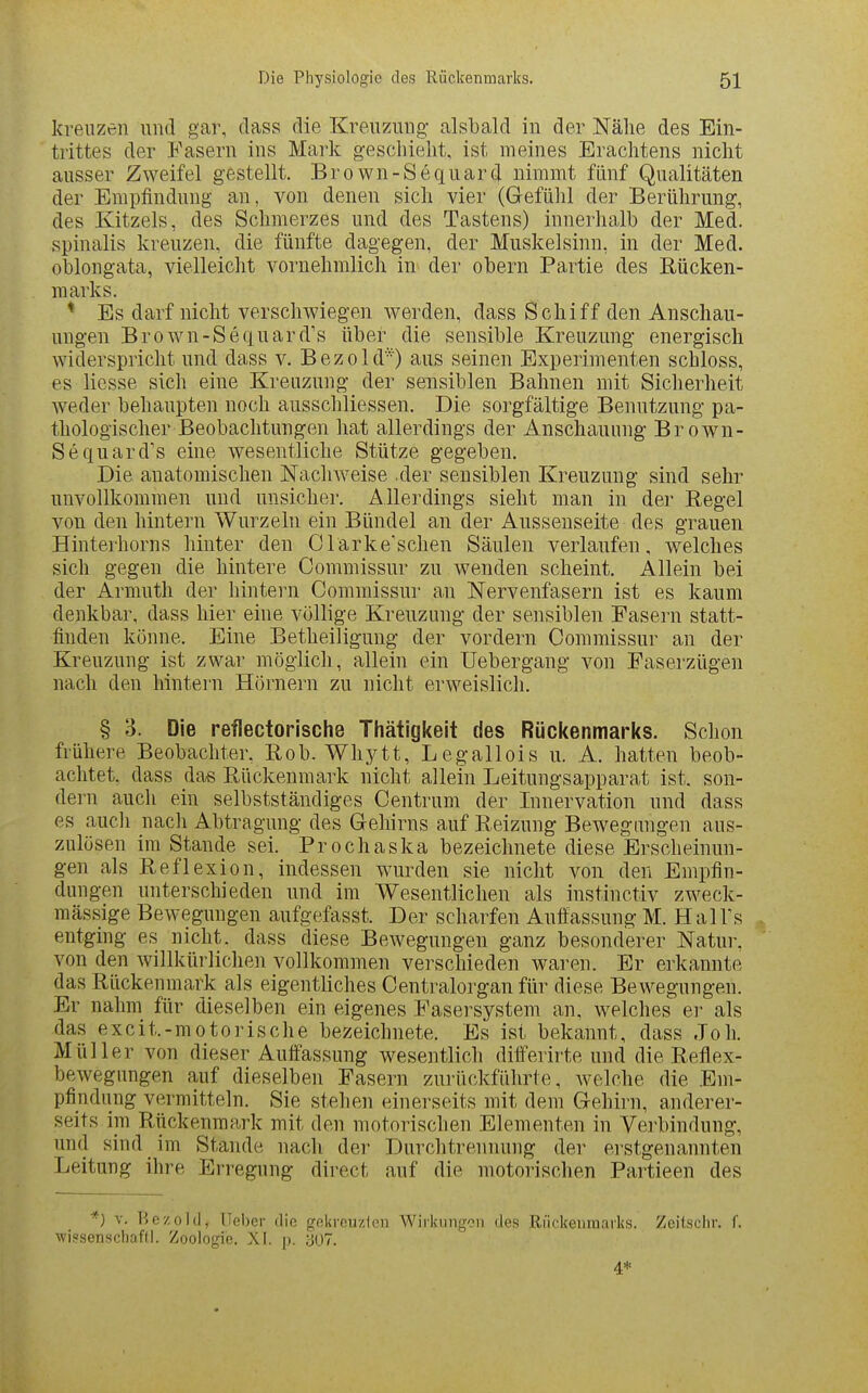 kreuzen und gar, dass die Kreuzung alsbald in der Nähe des Ein- trittes der Fasern ins Mark geschieht, ist meines Erachtens nicht ausser Zweifel gestellt. Brown-Sequard nimmt fünf Qualitäten der Empfindung an, von denen sich vier (Gefühl der Berührung, des Kitzels, des Schmerzes und des Tastens) innerhalb der Med. spinalis kreuzen, die fünfte dagegen, der Muskelsinn, in der Med. oblongata, vielleicht vornehmlich in der obern Partie des Rücken- marks. * Es darf nicht verschwiegen werden, dass Schiff den Anschau- ungen Brown-Sequard's über die sensible Kreuzung energisch widerspricht und dass v. Bezold'^) aus seinen Experimenten schloss, es Hesse sich eine Kreuzung der sensiblen Bahnen mit Sicherheit weder behaupten noch ausschliessen. Die sorgfältige Benutzung pa- thologischer Beobachtungen hat allerdings der Anschauung Brown- Sequard's eine wesentliche Stütze gegeben. Die anatomischen Naclnveise .der sensiblen Kreuzung sind sehr unvollkommen und unsicher. Allerdings sieht man in der Eegel von den hintern Wurzeln ein Bündel an der Ausseuseite des grauen Hinterhorns hinter den Olarke'schen Säulen verlaufen, welches sich gegen die hintere Commissur zu wenden scheint. Allein bei der Armuth der hintern Commissur an Nervenfasern ist es kaum denkbar, dass hier eine völlige Kreuzung der sensiblen Fasern statt- finden könne. Eine Betheiligung der vordem Commissur an der Kreuzung ist zwar möglich, allein ein Uebergang von Faserzügen nach den hintern Hörnern zu nicht erweislich. § 3. Die reflectorische Thätigkeit des Rückenmarks. Schon frühere Beobachter. Bob. Whytt, Legallois u. A. hatten beob- achtet, dass das Bückenmark nicht allein Leitungsapparat ist. son- dern auch ein selbstständiges Centrum der Innervation und dass es auch nach Abtragung des Gehirns auf Reizung Bewegungen aus- zulösen im Stande sei. Prochaska bezeichnete diese Erscheinun- gen als Reflexion, indessen wurden sie nicht von den Empfin- dungen unterschieden und im Wesentlichen als instinctiv zweck- mässige Bewegungen aufgefasst. Der scharfen Auffassung M. Hai Ts entging es nicht, dass diese BcAvegungen ganz besonderer Natur, von den willkürlichen vollkommen verschieden waren. Er erkannte das Rückenmark als eigentliches Centraiorgan für diese Bewegungen. Er nahm für dieselben ein eigenes Fasersystem an, welches er als das excit.-motorische bezeichnete. Es ist bekannt, dass Joh. Müller von dieser Auffassung wesentlich differirte und die Reflex- bewegungen auf dieselben Fasern zurückführte, welche die Em- pfindung vermitteln. Sie stehen einerseits mit dem Gehirn, anderer- seits im Riickenmark mit den motorischen Elementen in Verbindung, und sind im Stande nach der Durchtrennung der erstgenannten Leitung ihre Erregung direct auf die motorischen Partieen des *) V. Bezold, lieber die gokrcuzlen Wirkungon des Riickeiimarks. Zeitsclir. f. wipsenscliafll. Zoologie. XI. ]>. ;J07. 4*