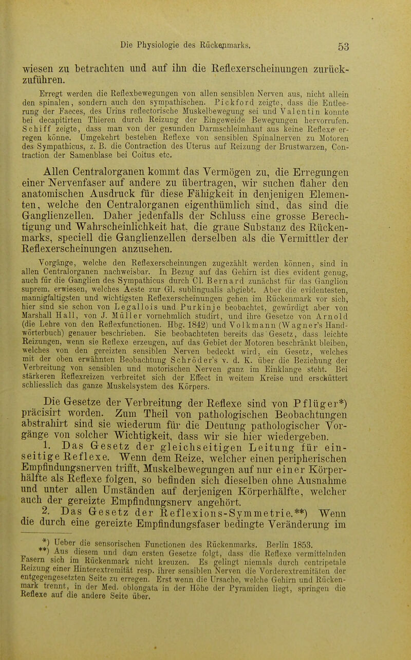 wiesen zu betrachten und auf ihn die Eeflexerscheinungen zurück- zuführen. Erregt werden die Reflexbewegungen von allen sensiblen Nerven aus, nicht allein den spinalen, sondern auch den sympathischen. Pickford zeigte, dass die Entlee- rung der Faeces, des Urins reflectorische Muskelbewegung sei und Valentin konnte bei decapitirten Thieren durch Reizung der Eingeweide Bewegungen hervorrufen. Schiff zeigte, dass man von der gesunden Darmschleimhaut aus keine Reflexe-er- regen könne. Umgekehrt bestehen Reflexe von sensiblen Spinalnerven zu Motoren des Sympathicus, z. B. die Contraction des Uterus auf Reizung der Brustwarzen, Con- traction der Samenblase bei Coitus etc. Allen Centraiorganen kommt das Vermögen zu, die Erregungen einer Nervenfaser auf andere zu übertragen, wir suchen daher den anatomischen Ausdruck für diese Fähigkeit in denjenigen Elemen- ten, welche den Centraiorganen eigenthümlich sind, das sind die Ganglienzellen. Daher jedenfalls der Schluss eine grosse Berech- tigung und Wahrscheinlichkeit hat, die graue Substanz des Rücken- marks, speciell die Ganglienzellen derselben als die Vermittler der Reflexerscheinungen anzusehen. Vorgänge, welche den Reflexerscheinungen zugezählt werden können, sind in allen Centraiorganen nachweisbar. In Bezug auf das Gehirn ist dies evident genug, auch für die Ganglien des Sympathicus durch Gl. Bernard zunächst für das Ganglion suprem. erwiesen, welches Aeste zur Gl. sublingualis abgiebt. Aber die evidentesten, mannigfaltigsten und wichtigsten Reflexerscheinungen gehen im Rückenmark vor sich, hier sind sie schon von Legallois und Purkinje beobachtet, gewürdigt aber von Marshall Hall, von J. Müller vornehmlich studirt, und ihre Gesetze von Arnold (die Lehre von den Reflexfunctionen. Hbg. 1842) und Volkmann (Wagner's Hand- wörterbuch) genauer beschrieben. Sie beobachteten bereits das Gesetz, dass leichte Reizungen, wenn sie Reflexe erzeugen, auf das Gebiet der Motoren beschränkt bleiben, welches von den gereizten sensiblen Nerven bedeckt wird, ein Gesetz, welches mit der oben erwähnten Beobachtung Schröder's v. d. K. über die Beziehung der Verbreitung von sensiblen und motorischen Nerven ganz im Einklänge steht. Bei stärkeren Reflexreizen verbreitet sich der Effect in weitem Kreise und erschüttert schliesslich das ganze Muskelsystem des Körpers. Die Gesetze der Verbreitung der Reflexe sind von Pflüger*) präcisirt worden. Zum Theil von pathologischen Beobachtungen abstrahirt sind sie wiederum für die Deutung pathologischer Vor- gänge von solcher Wichtigkeit, dass wir sie hier wiedergeben. 1. Das Gesetz der gleichseitigen Leitung für ein- seitige Reflexe. Wenn dem Reize, welcher einen peripherischen Empflndungsnerven trifft, Muskelbewegungen auf nur einer Körper- hälfte als Reflexe folgen, so befinden sich dieselben ohne Ausnahme und unter allen Umständen auf derjenigen Körperhälfte, welcher auch der gereizte Empfindungsnerv angehört. 2. Das Gesetz der Reflexions-Symmetrie.**) Wenn die durch eine gereizte Empfindungsfaser bedingte Veränderung im *) Ueber die sensorischen Functionen des Rückenmarks. Berlin 1853. ) Aus diesem und dam ersten Gesetze folgt, dass die Reflexe vermittelnden iasem sich im Rückenmark nicht kreuzen. Es gelingt niemals durch centripetale Reizung einer Hinterextremität resp. ihrer sensiblen Nerven die Vorderextremitäten der entgegengesetzten Seite zu erregen. Erst wenn die Ursache, welche Gehirn und Rücken- mark trennt, in der Med. oblongata in der Hoho der Pyramiden liegt, springen die Reflexe auf die andere Seite über.