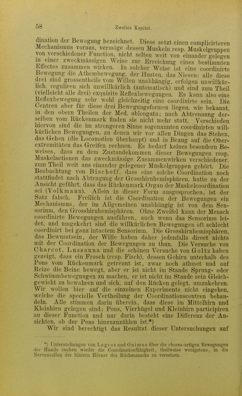 diliatioii der Bewegung bezeichnet. Diese setzt einen complicirteren Meclianismus voraus, vermöge dessen Muskeln resp. Muskelgrupnen von verschiedener Function, nicht selten Aveit von einander gelegen J^^i^^er zweckmässigen Weise zur Erreichung eines bestimmten ^llectes zusammen wirken. In solcher Weise ist eine coordinirte Bewegung die Athembewegung, der Husten, das Niesen: alle diese drei sind grossentlieils vom Willen unabhängig, erfolgen unwillkür- lich, reguhren sich unwillkürlich (automatisch) und sind zum Theil (vielleicht alle drei) exquisite Eeflexbewegungen. Es kann also eine Reflexbewegung sehr wohl gleichzeitig eine coordinirte sein. Die Ceiitren aber für diese drei Bewegungsformen liegen, Avie bekannt m den obern Theilen der Med. oblongata; nach Abtrennung der- selben vom Rückenmark finden sie nicht mehr statt. Verschieden hiervon sind die im strengeren Sinne sogenannten coordinirten will- kürlichen Bewegungen, zu denen wir vor allen Dingen das Stehen, das Gehen (die Locomotion überhaupt) und in Bezug auf die Ober- extremitäten das Greifen rechnen. Es bedarf keines besondern Be- w^eises, dass zu dem Zustandekommen dieser Beweguugen resp. Muskelactionen das zweckmässige Zusammenwirken verschiedener, zum Theil weit aus einander gelegener Muskelgruppen gehört. Die Beobachtung von Bischoff. dass eine solche Coordination noch stattfindet nach Abtragung der Grosshirnhemisphäreu. hatte zu der Ansicht geführt, dass das Rückenmark Organ der Muskelcoordination sei (Volkmann). Allein in dieser Form ausgesprochen, ist der Satz falsch. Freilich ist die Coordination der BeAvegungen ein Mechanismus, der im Allgemeinen unabhängig ist von dem Sen- sorium, den Grosshirnhemisphären. Ohne Zweifel kann der Mensch coordinirte Bewegungen ausführen, auch Avenn das Sensorium lei- det, und umgekehrt sind die willkürlichen Bewegungen oft schlecht coordinirt bei ganz intactem Sensorium. Die Grosshirnhemisphäreu, das Bewusstsein, der Wille haben daher jedenfalls direct nichts mit der Coordination der BeAvegungen zu thun. Die Versuche von Charcot, Lussanna und die schönen Versuche A'-on Goltz haben gezeigt, dass ein Frosch (resp. Fisch), dessen Gehirn unterhalb des Pons vom Rückenmark getrennt ist, zwar noch athmet und auf Reize die Beine bcAvegt, aber er ist nicht im Stande Sprung- oder SchAvimmbewegungen zu machen, er ist nicht im Stande sein Gleich- gewicht zu beAvahren und sich, auf den Rücken gelegt, umzukelii-en. Wir Avollen hier auf die einzelnen Experimente nicht eingehen, Avelche die specielle Vertheilung der Coordinatiouscentren behan- deln. Alle stimmen darin übereiu, dass diese im Mittelhirn und Kleinhirn gelegen sind; Pons, Vierhügel und Kleinhirn participiren an dieser Function und nur darin besteht eine Differenz der An- sichten, ob der Pons hinzuzuzählen ist.*) Wir sind berechtigt das Resultat dieser Untersuchungen auf *) Untersuchungon von Legros und Onimus über die chorea-artigen Bewegungen der Hunde suchen wieder die Coordinationfäliigkeit, theilweise wenigstens, in die Nervenzellen der hintern Hörner des Rückenmarks zu versetzen.