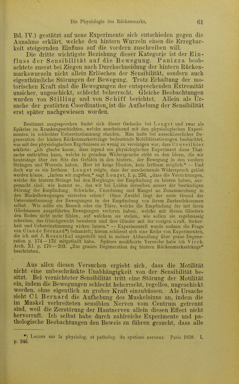 Bd. IV.) gestützt auf neue Experimente sich entschieden ^egen die Annahme erklärt, welche den hintern Wurzeln einen die Erregbar- keit steigernden Einfluss auf die vordem zusclu^eiben will. Die dritte wichtigste Beziehung dieser Kategorie ist der Ein- fluss der Sensibilität auf die Bewegung, Panizza beob- achtete zuerst bei Ziegen nach Durchschneidung der hintern Rücken- markswurzeln nicht allein Erlöschen der Sensibilität, sondern auch eigenthümliche Störungen der Bewegimg. Trotz Erhaltung der mo- torischen Kraft sind die Bewegungen der entsprechenden Extremität unsicher, ungeschickt, schlecht beherrscht. Grleiche Beobachtungen wurden von Stilling und von Schiff berichtet. Allein als Ur- sache der gestörten Coordination^ ist die Aufhebung der Sensibilität erst später nachgewiesen worden. Bestimmt ausgesprochen findet sich dieser Gedanke bei Long et und zwar als Epikrise zu Krankengeschichten, welche anscheinend mit den physiologischen Experi- menten in schlechter Uebereinslimmung standen. Man hatte bei ausschliesslicher De- generation der hintern Rückenmarksstränge bedeutende Mobilitätsstörungen beobachtet, was mit den physiologischen Ergebnissen so wenig zu vereinigen war, dass Cruveilhier erklärte: „ich glaube kaum, dass irgend ein physiologisches Experiment diese That- sache entkräften kann, welche in geradem Widerspruche steht zu den Ideen, die wir heutzutage über den Sitz des Gefühls in den hintern, der Bewegung in den vordem Strängen und Wurzeln haben. Hier ist keine Illusion, kein Irrthura möglich. — Und doch war es ein Irrthum. Longet zeigte, dass der anscheinende Widerspruch gelöst werden könne. ,Indem wir zugeben, sagt Longet, I. p. 276, „dass die Verrichtungen, welche die hintern Stränge bei den Hergängen der Empfindung zu leisten haben, aus- gemacht sind, wie kommt es, das wir bei Leiden derselben ausser der beständigen Störung der Empfindung, Schwäche, Unordnung und Mangel an Zusammenhang in den Muskelbewegungen eintreten sehen? Ohne Zweifel liegt der erste Grund der Uebereinstimmung der Bewegungen in der Empfindung von ihrem Zustandekommen selbst. Wie sollte ein Mensch oder ein Thier, welche die Empfindung der mit ihren Gliedmassen ausgeführten Bewegungen verloren haben, welche mit diesen Gliedern den Boden nicht mehr fühlen, auf welchem sie stehen, wie sollen sie regelmässig schreiten, das Gleichgewicht bewahren und ihre Glieder mit der vorigen Ivraft, Sicher- heit und Uebereinstimmung wirken lassen. — Experimentell wurde sodann die Frage von Claude Bernard*) behandelt; hieran schliesst sich eine Reihe von Experimenten, die ich mit J. Rosenthal angestellt und in meiner Abhandlung über graue Degene- ration p. 174 — 176 mitgetheilt habe. Spätere modificirte Versuche habe ich Virch. Arch. XI. p, 170 — 203. „Zur grauen Degeneration dej hintern Rückenmarksstränge beschrieben. Aus allen diesen Versuchen ergiebt sich, dass die Motilität nicht eine unbeschränkte Unabhängigkeit von der Sensibilität be- sitzt. Bei vernichteter Sensibilität tritt eine Störung der Motilität ein, indem die Bewegungen schlecht beherrscht, regellos, ungeschickt werden, ohne eigentlich an grober Kraft einzubüssen. Als Ursache sieht Cl. Bernard die Aufhebung des Muskelsinns an, indem die im Muskel verbreiteten sensiblen Nerven vom Centrum getrennt sind, weil die Zerstörung der Hautnerven allein diesen Effect nicht hervorruft. Ich selbst habe durch zahlreiche Experimente und pa- thologische Beobachtungen den Beweis zu führen gesucht, dass alle *) Le^ons sur la physiolog. et patholog. du Systeme nerveux. Paris 1858. I. p. 246.