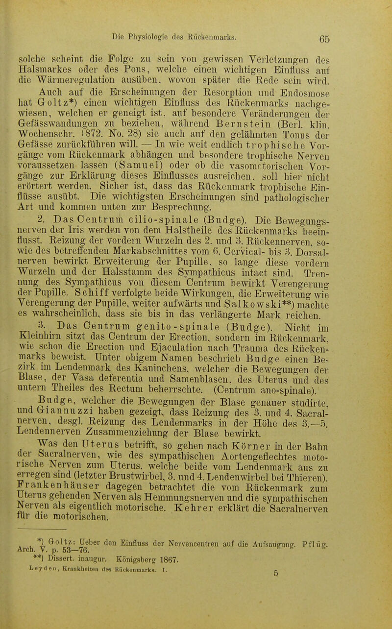 solche scheint die Folge zu sein von gewissen Verletzungen des Halsmarkes oder des Pons, welche einen wichtigen Einfluss auf die Wärmeregulation ausüben, wovon später die Rede sein wird. Auch auf die Erscheinungen der Resorption und Endosmose hat Goltz*) einen wichtigen Einfluss des Rückenmarks nachge- wiesen, welchen er geneigt ist, auf besondere Veränderungen der Gefässwandungen zu beziehen, während Bernstein (Berl. klin. Wochenschr. i872. No. 28) sie auch auf den gelähmten Tonus der Gefässe zurückführen will. — In wie weit endlich trophische Vor- gänge vom Rückenmark abhängen und besondere trophische Nerven voraussetzen lassen (Samuel) oder ob die vasomotorischen Vor- gänge zur Erklärung dieses Einflusses ausreichen, soll hier nicht erörtert werden. Sicher ist, dass das Rückenmark trophische Ein- flüsse ausübt. Die wichtigsten Erscheinungen sind pathologischer Art und kommen unten zur Besprechung. 2. Das Centrum cilio-spinale (Budge). Die Bewegungs- nerven der Iris werden von dem Halstheile des Rückenmarks beein- flusst. Reizung der vordem Wurzeln des 2. und 3. Rückennerven, so- wie des betreifenden Markabschnittes vom 6. Cervical- bis 3. Dorsal- nerven bewirkt Erweiterung der Pupille, so lange diese vordem Wurzeln und der Halsstamm des Sympathicus intact sind. Tren- nung des Sympathicus von diesem Centrum bewirkt Verengerung der Pupille. Schiff verfolgte beide Wirkungen, die Erweiterung wie Verengerung der Pupille, weiter aufwärts und Salko wski**) machte es wahrscheinlich, dass sie bis in das verlängerte Mark reichen. 3. Das Centrum genito - spinale (Budge). Nicht im Kleinhirn sitzt das Centrum der Erection, sondern im Rückenmark, wie schon die Erection und Ejaculation nach Trauma des Rücken- marks beweist. Unter obigem Namen beschrieb Budge einen Be- zirk im Lendenmark des Kaninchens, welcher die Bewegungen der Blase, der Vasa deferentia und Samenblasen, des Uterus und des untern Theiles des Rectum beherrschte. (Centrum ano-spinale). Budge, welcher die Bewegungen der Blase genauer studirte, und Giannuzzi haben gezeigt, dass Reizung des 3. und 4. Sacral- nerven, desgl. Reizung des Lendenmarks in der Höhe des 3.-5. Lendennerven Zusammenziehung der Blase bewirkt. Was den Uterus betrifft, so gehen nach Körner in der Bahn der Sacralnerven, wie des sympathischen Aortengeflechtes moto- rische Nerven zum Uterus, welche beide vom Lendenmark aus zu erregen sind (letzter Brustwirbel, 3. und 4. Lendenwirbel bei Thieren). Frankenhäuser dagegen betrachtet die vom Rückenmark zum Uterus gehenden Nerven als Hemmungsnerven und die sympathischen Nerven als eigentlich motorische. Kehr er erklärt die Sacralnerven lür die motorischen. *) Goltz: üeber den Einfluss der Nervencentren auf die Aufsaugung. Pflüff. Arch. V. p. 53—76. ^ ^ ^ **) Dissert. inaugur. Königsberg 1867. Leyden, Krankheiten dee Uückenmarks. I. c 0