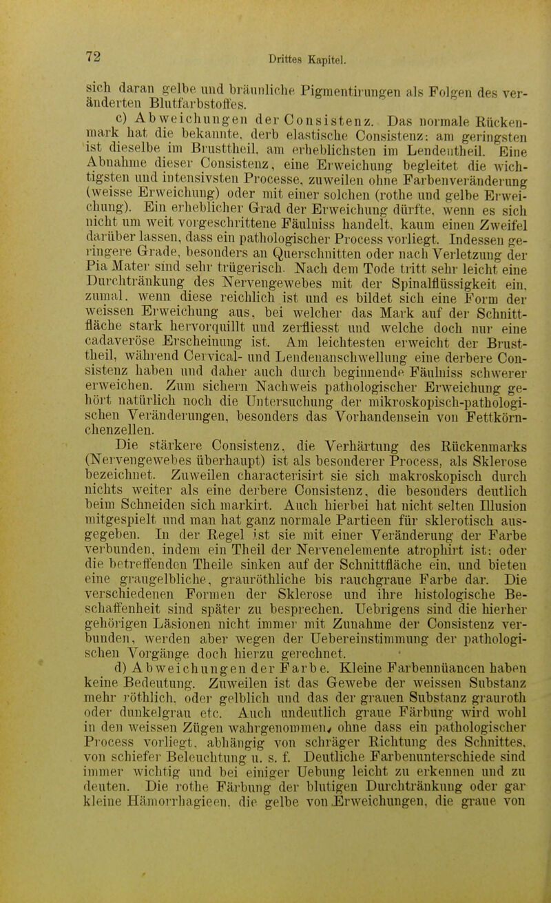 sich daran gelbe und bräunliche Pigmentirungen als Folgen des ver- änderten Blutfarbstoffes. c) Abweichungen der Consistenz. Das normale Rücken- mark hat die bekannte, derb elastische Consistenz: am geringsten ist dieselbe im Brusttheil, am erheblichsten im Lendentheil. Eine Abnahme dieser Consistenz, eine Erweichung begleitet die wich- tigsten und intensivsten Processe, zuweilen ohne Farbenveränderung (weisse Erweichung) oder mit einer solchen (rothe und gelbe Erwei- chung). Ein erheblicher Grad der Erweichung dürfte, wenn es sich nicht um weit vorgeschrittene Fäulniss handelt, kaum einen Zweifel darüber lassen, dass ein pathologischer Process vorliegt. Indessen ge- ringere Grade, besonders an Querschnitten oder nach Verletzung der Pia Matei- sind sehr trügerisch. Nach dem Tode tritt sehr leicht eine Durchtränkung des Nervengewebes mit der Spinalflüssigkeit ein. zumal, wenn diese reichlich ist und es bildet sich eine Form der weissen Erweichung aus, bei welcher das Mark auf der Schnitt- fläche stark hervorquillt und zerfliesst und welche doch nur eine cadaveröse Erscheinung ist. Am leichtesten erweicht der Brust- theil, während Cervical- und Lendenanschwellung eine derbere Con- sistenz haben und daher auch durch beginnende Fäuhiiss schwerer erweichen. Zum sichern Nachweis pathologischer Erweichung ge- hört natürlich noch die Untersuchung der mikroskopisch-pathologi- schen Veränderungen, besonders das Vorhandensein von Fettkörn- chenzellen. Die stärkere Consistenz, die Verhärtung des Rückenmarks (Nervengewebes überhaupt) ist als besonderer Process, als Sklerose bezeichnet. Zuweilen characterisirt sie sich makroskopisch durch nichts weiter als eine derbere Consistenz, die besonders deutlich beim Schneiden sich markirt. Auch hierbei hat nicht selten Illusion mitgespielt und man hat ganz normale Partieen für sklerotisch aus- gegeben. In der Regel ist sie mit einer Veränderung der Farbe verbunden, indem ein Theil der Nervenelemente atrophirt ist: oder die betreffenden Theile sinken auf der Schnittfläche ein, und bieten eine graugelbliche, grauröthliche bis rauchgraue Farbe dar. Die verschiedenen Formen der Sklerose und ihre histologische Be- schaffenheit sind später zu besprechen. Uebrigens sind die hierher gehörigen Läsionen nicht immer mit Zunahme der Consistenz ver- bunden, werden aber wegen der Uebereinstimmung der pathologi- schen Vorgänge doch hierzu gerechnet. d) Abweichungen der Farbe. Kleine Farbennüancen haben keine Bedeutung. Zuweilen ist das Gewebe der weissen Substanz mehr röthlich. oder gelblich und das der grauen Substanz graurotli oder dunkel grau etc. Auch undeutlich graue Färbung wird wohl in den weissen Zügen w^ahrgenommen^ ohne dass ein pathologischer Process vorliegt, abhängig von schräger Richtung des Schnittes, von schiefer Beleuchtung u. s. f. Deutliche Farbenunterschiede sind immer wichtig und bei einiger Uebung leicht zu erkennen und zu deuten. Die rothe Färbung der blutigen Diirchtränkung oder gar kleine Hämorrhagieen, die gelbe von .Erweichungen, die graue von