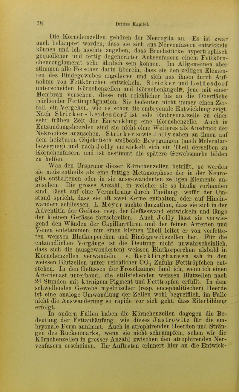 Die Körnchenzellen gehören der Neuroglia an. Es ist zwar auch behauptet worden, dass sie sicli aus Nervenfasern entwickehi können und ich möchte zugeben, dass Bruchstücke hypertrophisch gequollener und fettig degenerirter Achsenfasern einem Fettkörn- chenconglomerat sehr ähnlich sein können. Im Allgemeinen aber stimmen alle Forscher darin überein, dass sie den zelligen Elemen- ten des Bindegewebes angehören und sich aus ihnen durch Auf- nahme von Fettkörnchen entwickeln. Stricker und Leidesdorf unterscheiden Körnchenzellen und Körnchenkugelff. jene mit einer Membran versehen, diese mit reichlicher bis an die Oberfläche reichender Fettimprägnation. Sie bedeuten nicht immer einen Zer- fall, ein Vergehen, wie es schon die embryonale Entwicklung zeigt. Nach Stricker-Leidesdorf ist jede Embryonalzelle zu einer sehr frühen Zeit der Entwicklung eine Körnchenzelle. Auch in Entzündungsheerden sind sie nicht ohne Weiteres als Ausdruck der Nekrobiose anzusehen. Stricker sowie Jolly sahen an ihnen auf dem heizbaren Objekttisch amöboide Bewegungen (auch Molecular- bewegung) und nach Jolly entwickelt sich ein Theil derselben zu Körnchenfasern und ist bestimmt die spätere Gewebsnarbe bilden zu helfen. Was den Ursprung dieser Körnchenzellen betrifft, so werden sie meistentheils als eine fettige Metamorphose der in der Neuro- glia enthaltenen oder in sie ausgewanderten zelligen Elemente an- gesehen. Die grosse Anzahl, in welcher sie so häufig vorhanden sind, lässt auf eine Vermehrung durch Theilung, wofür der Um- stand spricht, dass sie oft zwei Kerne enthalten, oder auf Hinein- wandern schliessen. L. Meyer suchte darzuthun, dass sie sich in der Adventitia der Gefässe resp. der Gefässwand entwickeln und längs der kleinen Gefässe fortschreiten. Auch Jolly lässt sie vorwie- gend den Wänden der Capillarröhren und der feinen Arterien und Venen entstammen, nur einen kleinen Theil leitet er von verfette- ten weissen Blutkörperchen und Bindegewebszellen her. Für die entzündlichen Vorgänge ist die Deutung nicht unwahrscheinlich, dass sich die (ausgewanderten) weissen Blutkörperchen alsbald in Körnchenzellen verwandeln, v. Recklinghausen sah in den weissen Blutzellen unter reichlicher CO., Zufuhi' Fetttröpfchen ent- stehen. In den Gefässen der Froschzunge fand ich, wenn ich einen Arterienast unterband, die stillstehenden weissen Blutzellen nach 24 Stunden mit körnigem Pigment und Fetttropfen erfüllt. In dem schwellenden Gewebe myelitischer (resp. encephalitischer) Heerde ist eine analoge Umwandlung der Zellen wohl begreiflich, im Falle nicht die Auswanderung so rapide vor sich geht, dass Eiterbildung erfolgt. In andern Fällen haben die Körnchenzellen dagegen die Be- deutung der Fettanhäufung, wie dieses Jastrowitz für die em- bryonale Form annimmt. Auch in atrophirenden Heerden und Strän- gen des Rückenmarks, wenn sie nicht schrumpfen, sehen wir die Körnchenzellen in grosser Anzahl zwischen den atrophirenden Ner- venfasern erscheinen. Ihr Auftreten erinnert hier an die Entwick-