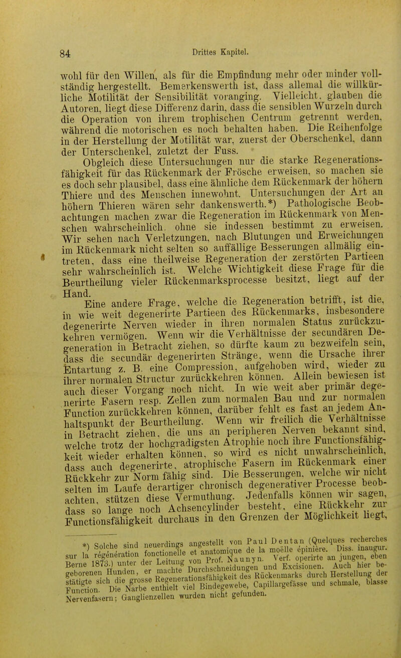 wohl für den Willen, als für die Empfindung mehr oder minder voll- ständig hergestellt. Bemerkenswerth ist, dass allemal die willkür- liche MotiÜtät der Sensibilität voranging. Vielleicht, glauben die Autoren, liegt diese Differenz darin, dass die sensiblen Wurzeln durch die Operation von ihrem trophischen Centrum getrennt werden, während die motorischen es noch behalten haben. Die Reihenfolge in der Herstellung der Motilität war, zuerst der Oberschenkel, dann der Unterschenkel, zuletzt der Fuss. Obgleich diese Untersuchungen nur die starke Regenerations- fähigkeit für das Rückenmark der Frösche erweisen, so machen sie es doch sehr plausibel, dass eine ähnliche dem Rückenmark der höhern Thiere und des Menschen innewohnt. Untersuchungen der Art an höhern Thieren wären sehr dankenswerth. *) Pathologische Beob- achtungen machen zwar die Regeneration im Rückenmark von Men- schen wahrscheinlich, ohne sie indessen bestimmt zu erweisen. Wir sehen nach Verletzungen, nach Blutungen und Erweichungen im Rückenmark nicht selten so auffällige Besserungen allmälig ein- treten dass eine theilweise Regeneration der zerstörten Partieen sehr wahrscheinlich ist. Welche Wichtigkeit diese Frage für die Beurtheilung vieler Rückenmarksprocesse besitzt, hegt aut der ^^^Eine andere Frage, welche die Regeneration betrifft, ist die, in wie weit degenerirte Partieen des Rückenmarks, insbesondere degenerirte Nerven wieder in ihren normalen Status zurückzu- kehren vermögen. Wenn wir die Verhältnisse der secundaren De- eeneration in Betracht ziehen, so dürfte kaum zu bezweifeln sem, dass die secundär degenerirten Stränge, wenn die Ursache ihrer Entartung z. B. eine Compression, aufgehoben wird wieder zu ihrer normalen Structur zurückkehren können. Allem bewiesen ist auch dieser Vorgang noch nicht. In wie weit aber primär dege- nerirte Fasern resp. Zellen zum normalen Bau und zur normalen Function zurückkehren können, darüber /ehlt es fast an jedem An- haltspunkt der Beurtheilung. Wenn wir freüich die Verha tn sse in Betracht ziehen, die uns an peripheren Nerven bekannt sind, welche trotz der hochgradigsten Atrophie noch ihre Functionsfahig- keit wieder erhalten können, so wird es nicht unwahrscheinlich, dass auch degenerirte, atrophische Fasern im Rückenmark einer Äet zui Norm fähig sind. Die Besserungen, welche wir nicht feiten im Laufe derartiger chronisch degenerativer Processe beob- achten stützen diese Vermuthung. Jedenfalls können wir sagen, dass so lie^n^^^^ Achsencylinder besteht, eine Rückkehr zui SctLnsfäWgkeit durchaus in den Grenzen der Möglichkeit hegt, i^T^ sind neuerdiBgs angestellt von Paul Dentan (Quelques recherches Crfasern; aanglienjellm wurden nicht getundm.