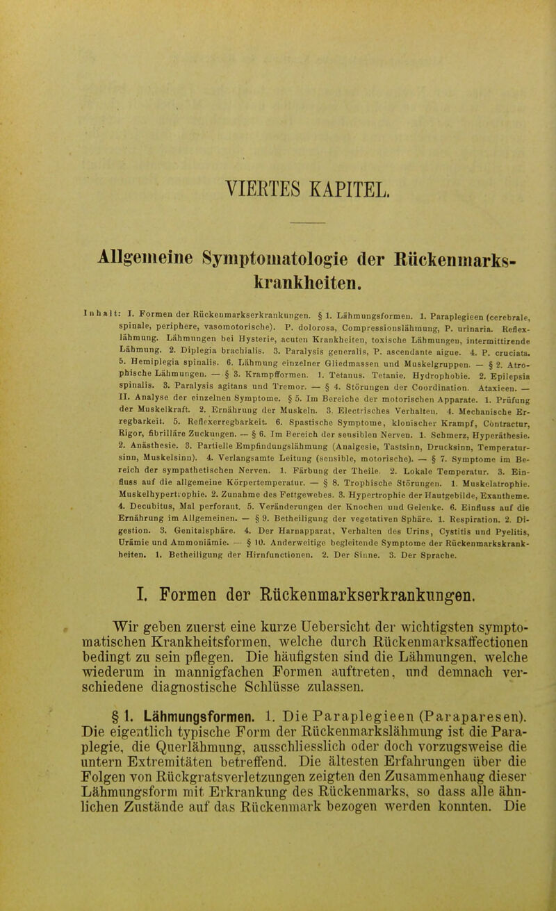 VIERTES KAPITEL Allgemeine Symptomatologie der Rückenmarks- krankheiten. Inhalt: I. Formen der Riicketimarkserkrankungen. § 1. Lähmungsformen. 1. Paraplegieen (cerebrale, spinale, periphere, vasomotorische). P. dolorosa, Compressionslähmung, P. urinaria. Reflex- lähmung. Lähmungen bei Hysterie, acuten Krankheiten, toxische Lähmungen, intermittirende Lähmung. 2. Diplegia brachialis. 3. Paralysis generalis, P. ascendante aigue. 4. P. cruciata. 5. Hemiplegia spinalis. 6. Lähmung einzelner Gliedmassen und Muskelgruppeu. — § 2. Atro- phische Lähmungen. —§ 8. Krampfformen. I. Tetanus. Tetanie. Hydrophobie. 2. Epilepsia spinalis. 3. Paralysis agitans und Tremor. — § 1. Störungen der Coordination. Ätaxieen. — II. Analyse der einzelnen Symptome. § 5. Im Bereiche der motorischen Apparate. 1. Prüfung der Muskelkraft. 2. Ernährung der Muskeln. 3. Electrisches Verhalten. -1. Mechanische Er- regbarkeil. 5. Reflexerregbarkeit. 6. Spastische Symptome, klonischer Krampf, Cöntractnr, Rigor, fibrilläre Zuckungen. ~ § 6. Im Bereich der sensiblen Nerven. 1. Schmerz, Hyperäthesie. 2. Anästhesie. 3. Partielle Erapflnduugslähmung (Analgesie, Tastsinn, Drucksinn, Temperatur- sinn, Muskelsinn). 4. Verlangsamte Leitung (sensible, motorische). — § 7. Symptome im Be- reich der sympathetischen Nerven. 1. Färbung der Theile. 2. Lokale Temperatur. 3. Ein- fluss auf die allgemeine Körpertemperatur. — § 8. Tropbische Störungen. 1. Muskelatropbie. Muskelhypertl ophie. 2. Zunahme des Fettgewebes. 3. Hypertrophie der Hautgebilde, Exantheme. 4. Decubitus, Mal perforant. 5. Veränderungen der Knochen uud Gelenke. 6. Einfiuss auf die Ernährung im Allgemeinen. — § 9. Betheiligung der vegetativen Sphäre. 1. Respiration. 2. Di- gestion. 3. Genitalsphäre. 4. Der Harnapparat, Verhalten des Urins, Cystitis und Pyelitis, Urämie und Ammoniämie. — § 10. Anderweitige begleitende Symptome der Rückenmarkskrank- beiten, 1. Betheiligung der Hirnfunctionen, 2. Der Sinne. 3. Der Sprache. I. Formen der Rückenmarkserkrankiingeii. Wir geben zuerst eine kurze Uebersicht der wichtigsten sympto- matischen Krankheitsformen, welche durch Rückenmarksaffectionen bedingt zu sein pflegen. Die häufigsten sind die Lähmungen, welche wiederum in mannigfachen Formen auftreten, und demnach ver- schiedene diagnostische Schlüsse zulassen. §1. Lähmungsformen. 1. Die Paraplegieen (Paraparesen). Die eigentlich typische Form der Rückenmarkslähmung ist die Para- plegie, die Querlähmung, ausschliesslich oder doch vorzugsweise die untern Extremitäten betreffend. Die ältesten Erfahrungen über die Folgen von Rückgratsverletzungen zeigten den Zusammenhang dieser Lähmungsform mit Erkrankung des Rückenmarks, so dass alle ähn- lichen Zustände auf das Rückenmark bezogen werden konnten. Die