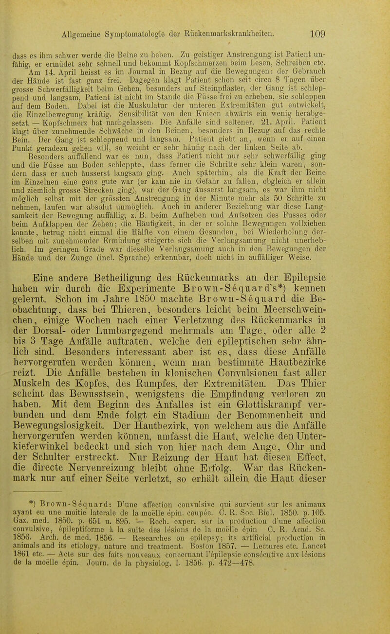 dass es ihm schwer werde die Beine m heben. Zu geistiger Anstrengung ist Patient un- fähig, er ermüdet sehr schnell und bekommt Kopfschmerzen beim Lesen, Schreiben etc. Am 14 April heisst es im Journal in Bezug auf die Bewegungen: der Gebrauch der Hände ist fast ganz frei. Dagegen klagt Patient schon seit circa 8 Tagen über grosse Schwerfälligkeit beim Gehen, besonders auf Steinpflaster, der Gang ist schlep- pend und langsam, Patient ist nicht im Stande die Füsse frei zu erheben, sie schleppen auf dem Boden. Dabei ist die Muskulatur der unteren Extremitäten gut entwickelt, die Einzelbewegung kräftig. Sensibilität von den Kuieen abwärts ein wenig herabge- setzt. — Kopfschmerz hat nachgelassen. Die Anfälle sind seltener. 21. April. Patient klagt über zunehmende Schwäche in den Beineu, besonders in Bezug auf das rechte Bein. Der Gang ist schleppend und langsam. Patient giebt an, wenn er auf einen Punkt geradezu gehen will, so weicht er sehr häufig nach der linken Seite ab. Besonders auffallend war es nun, dass Patient nicht nur sehr schwerfällig ging und die Füsse am Boden schleppte, dass ferner die Schritte sehr klein waren, son- dern dass er auch äusserst langsam ging. Auch späterhin, als die Kraft der Beine im Einzelnen eine ganz gute war (er kam nie in Gefahr zu fallen, obgleich er allein und ziemlich grosse Strecken ging), war der Gang äusserst langsam, es war ihm nicht möglich selbst mit der grössten Anstrengung in der Minute mehr als 50 Schi'itte zu nehmen, laufen war absolut unmöglich. Auch in anderer Beziehung war diese Lang- samkeit der Bewegung auffällig, z. B. beim Aufheben und Aufsetzen des Fusses oder beim Aufklappen der Zehen; die Häufigkeit, in der er solche Bewegungen vollziehen konnte, betrug nicht einmal die Hälfte von einem Gesunden, bei Wiederholung der- selben mit zunehmender Ermüdung steigerte sich die Verlangsamung nicht unerheb- lich. Im geringen Grade war dieselbe Verlangsamung auch in den Bewegungen der Hände und der Zunge (incl. Sprache) erkennbar, doch nicht in auffälliger Weise. Eine andere Betheiliguug des Rückenmarks an der Epilepsie haben wir durch die Experimente Brown-Sequard's*) kennen gelernt. Schon im Jahre 1850 machte Brown-Sequard die Be- obachtung, dass bei Thieren, besonders leicht beim Meerschwein- chen, einige Wochen nach einer Verletzung des Rückenmarks in der Dorsal- oder Lumbargegend mehrmals am Tage, oder alle 2 bis 3 Tage Anfälle auftraten, welche den epileptischen sehr ähn- lich sind. Besonders interessant aber ist es, dass diese Anfälle hervorgerufen werden können, wenn man bestimmte Hautbezirke reizt. Die Anfälle bestehen in klonischen Convulsionen fast aller Muskeln des Kopfes, des Rumpfes, der Extremitäten. Das Thier scheint das Bewusstsein, wenigstens die Empfindung verloren zu haben. Mit dem Beginn des Anfalles ist ein Glottiskrampf ver- bunden und dem Ende folgt ein Stadium der Benommenheit und Bewegungslosigkeit. Der Hautbezirk, von welchem aus die Anfälle hervorgerufen werden können, umfasst die Haut, welche den Unter- kieferwinkel bedeckt und sich von hier nach dem Auge, Ohr und der Schulter erstreckt. Nur Reizung der Haut hat diesen Effect, die directe Nervenreizung bleibt ohne Erfolg. War das Rücken- mark nur auf einer Seite verletzt, so erhält allein die Haut dieser *) Brown-Sequard: D'une affection convulsive qui survient sur le.« animaux ayant eu une moitie laterale de la moelle epin. coupee. 0. R. Soc. Biel. 1850. p. 105. Gaz. med. 1850. p. 651 u. 895. — Rech, exper. sur la production d'une all'ection convulsive, epileptiforme k la, suite des lösions de la moelle epin C. R. Acad. Sc. 1856. Arch. de med. 1856- — Researches on epilepsy; its artificial production in animals and its etiology, nature and treatment. Boston 1857. — Lectures etc. Lancet 1861 etc. — Acte sur des faits nouveaux concernant l'epilepsie consöcutive aux lesions de la moelle epin. Journ. de la physiolog. 1. 1856. p. 472—478.