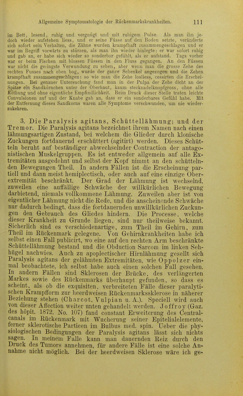 im Bett, lesend, ruhig und vergnügt und mit ruhigem Pulse. Als man ihn je- doch v?ieder aufstehen liess, und er seine Füsse auf den Boden setzte, veränderte sich sofort sein Verhalten, die Zähne wurden krampfhaft zusammengeschlagen und er war im Begriff vorwärts zu stürzen, als man ihn wieder hinlegte; er war sofort ruhig imd gab an, er habe sich wieder so sonderbar gefühlt, als er aufstand. Tags vorher war er beim Fischen mit blossen Füssen in den Fluss gegangen. An den Füssen war nicht die geringste Verwundung zu sehen, aber wenn man die grosse Zehe des rechten Fusses nach oben bog, wurde der ganze Schenkel angezogen und die Zehen krampfhaft zusammengeschlagen: so wie man die Zehe losliess, cessirten die Erschei- nungen. Bei genauer Untersuchung fand man in der Pulpa der Zehe dicht an der Spitze ein Sandkörnchen unter der Oberhaut, kaum stecijnadelknopfgross, ohne alle Röthung und ohne eigentliche Empfindlichkeit. Beim Druck dieser Stelle traten leichte Convulsionen auf und der Knabe gab an, dass er ein sonderbares Gefühl habe. Mit der Entfernung dieses Sandkorns waren alle Symptome verschwunden, um nie wieder- zukehren. 3. DieParalysis agitans, Schüttellähmung; und der Tremor. Die Paralysis agitans bezeichnet ihrem Namen nach einen lähmungsartigen Zustand, bei welchem die Glieder durch klonische Zuckungen fortdauernd erschüttert (agitirt) werden. Dieses Schüt- teln beruht auf beständiger abwechselnder Contraction der antago- nistischen Muskelgruppen. Es ist entweder allgemein auf alle Ex- tremitäten ausgedehnt und selbst der Kopf nimmt an den schütteln- den Bewegungen Theil. In andern Fällen ist die Erscheinung par- tiell und dann meist hemiplectisch, oder auch auf eine einzige Ober- extremität beschränkt. Der Grad der Lähmung ist wechselnd, zuweilen eine auffällige Schwäche der willkürlichen Bewegung darbietend, niemals vollkommene Lähmung. Zuweilen aber ist von eigenthcher Lähmung nicht die Bede, und die anscheinende Schwäche nur dadurch bedingt, dass die fortdauernden unwillkürlichen Zuckun- gen den Gebrauch des Gliedes hindern. Die Processe, welche dieser Krankheit zu Grunde liegen, sind nur theilweise bekannt. Sicherlich sind es verschiedenartige, zum Theil im Gehirn, zum Theil im Rückenmark gelegene. Von Gehirnkrankheiten habe ich selbst einen Fall publicirt, wo eine auf den rechten Arm beschränkte Schüttellähmung bestand und die Obduction Sarcom im linken Seh- hügel nachwies. Auch zu apoplectischer Hirnlälimung gesellt sich Paralysis agitans der gelähmten Extremitäten, wie Oppolzer ein- mal beobachtete, ich selbst habe auch einen solchen Fall gesehen. In andern Fällen sind Sklerosen der Brücke, des verlängerten Markes sowie des Bückenmarks überhaupt gefunden, so dass es scheint, als ob die exquisiten, verbreiteten Fälle dieser paralyti- schen Krampfform zur heerdweisen Rückenmarkssklerose in näherer Beziehung stehen (Charcot, Vulpian u. A.). Speciell wird auch von dieser Affection weiter unten gehandelt werden. Joffroy (Gaz. des hopjt. 1872. No. 107) fand constant Erweiterung des Central- canals im Rückenmark mit Wucherung seiner Epitelialelemente, ferner sklerotische Partieen im Bulbus med. spin. lieber die phy- siologischen Bedingungen der Paralysis agitans lässt sich nichts sagen. In meinem Falle kann man dauernden Reiz durch den Druck des Tumors annehmen, für andere Fälle ist eine solche An- nahme nicht möglich. Bei der heerdweisen Sklerose wäre ich ge-