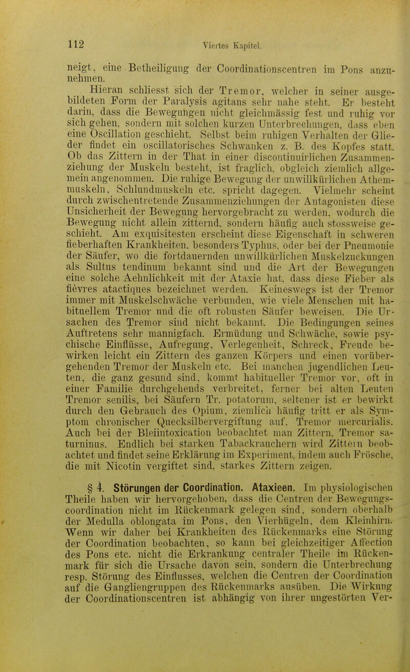 neigt, eine Betheiliguiig der Coordinationscentren im Pons anzu- nehmen. Hieran schliesst sich der Tremor, welcher in seiner ausge- bildeten Form der Paralysis agitans seln^ nahe steht. Ei' besteht darin, dass die Bewegungen nicht gleichmässig fest und ruhig vor sich gehen, sondern mit solchen kurzen Unterbrechungen, dass eben eine Oscillation geschieht. Selbst beim ruhigen Verhalten der Glie- der findet ein oscillatorisches Schwanken z. B. des Kopfes statt. Ob das Zittern in der That in einer discontinuirlichen Zusammen- ziehung der Muskeln besteht, ist fraglich, obgleich ziemlich allge- mein angenommen. Die ruhige Bewegung der unwillkürlichen Athem- muskeln, Schlundmuskeln etc. spricht dagegen. Vielmehr scheint durch zwischentretende Zusammenziehungen der Antagonisten diese Unsicherheit der Bewegung hervorgebracht zu werden, wodurch die Bewegung nicht allein zitternd, sondern häufig auch stossweise ge- schieht. Am exquisitesten erscheint diese Eigenschaft in schweren fieberhaften Krankheiten, besonders Typhus, oder bei der Pneumonie der Säufer, wo die fortdauernden unwillkürliclien Muskelzuckungen als Sultus tendinum bekannt sind und die Art der Bewegungen eine solche Aehnlichkeit mit der Ataxie hat, dass diese Fieber als fievres atactiques bezeichnet werden. Keineswegs ist der Tremor immer mit Muskelschwäche verbunden, wie viele Menschen mit ha- bituellem Tremor und die oft robusten Säufer beweisen. Die Ur- sachen des Tremor sind nicht bekannt. Die Bedingungen seines Auftretens sehr mannigfach. Ermüdung und Schwäche, sowie psj'^- chische Einflüsse, Aufregung, Verlegenheit, Schreck, Freude be- wirken leicht ein Zittern des ganzen Körpers und einen vorüber- gehenden Tremor der Muskeln etc. Bei manchen jugendlichen Leu- ten, die ganz gesund sind, kommt habitueller Tremor vor, oft in einer Familie durchgehends verbreitet, ferner bei alten Leuten Tremor senilis, bei Säufern Tr. potatorum, seltener ist er bcAvirkt durch den Gebrauch des Opium, ziemlich häufig tritt er als Sym- ptom chronischer Quecksilbervergiftung auf, Tremor mercurialis. Auch bei der Bleiintoxication beobachtet man Zittern. Tremor sa- turninus. Endlich bei starken Tabackrauchern wird Zittein beob- achtet und findet seine Erklärung im Experiment, indem auch Fi-ösche, die mit Nicotin vergiftet sind, starkes Zittern zeigen. § 4. Störungen der Coordination. Ataxieen. Im physiologischen Theile haben wir hervorgehoben, dass die Oentren der Bewegungs- coordination nicht im Rückenmark gelegen sind, sondern oberhalb der Medulla oblongata im Pons, den Vierhügeln, dem Kleinhirn. Wenn wir daher bei Krankheiten des Rückenmarks eine Störung der Coordination beobachten, so kann bei gleichzeitiger Aftection des Pons etc. nicht die Erkrankung centraler Theile im Rücken- mark für sich die Ursache davon sein, sondern die Unterbrechung resp, Störung des Einflusses, welchen die Centren der Coordination auf die Gangliengruppen des Rückenmarks ausüben. Die Wirkung der Coordinationscentren ist abhängig von ihrer ungestörten Ver-