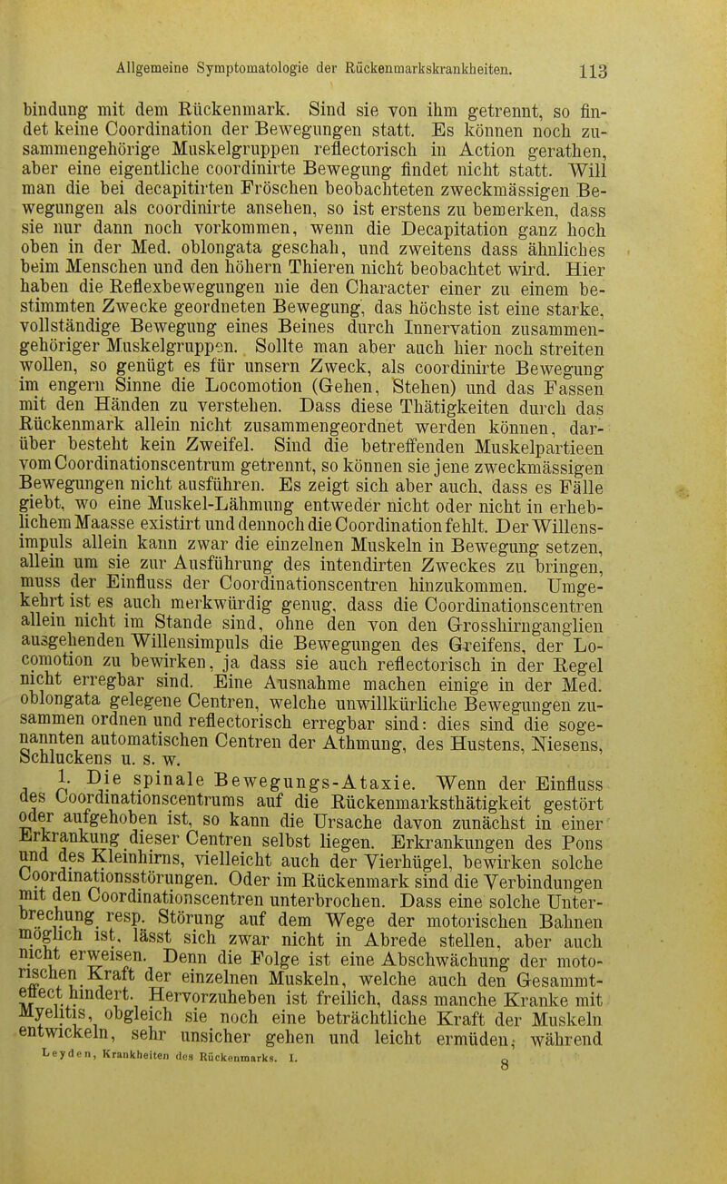 bindung mit dem Rückenmark. Sind sie von ihm getrennt, so fin- det keine Coordination der Bewegungen statt. Es können noch zu- sammengehörige Muskelgruppen reflectorisch in Action gerathen, aber eine eigentliche coordinirte Bewegung findet nicht statt. Will man die bei decapitirten Fröschen beobachteten zweckmässigen Be- wegungen als coordinirte ansehen, so ist erstens zu bemerken, dass sie nur dann noch vorkommen, wenn die Decapitation ganz hoch oben in der Med. oblongata geschah, und zweitens dass ähnliches beim Menschen und den höhern Thieren nicht beobachtet wird. Hier haben die Reflexbewegungen nie den Character einer zu einem be- stimmten Zwecke geordneten Bewegung, das höchste ist eine starke, vollständige Bewegung eines Beines durch Innervation zusammen- gehöriger Muskelgruppen. Sollte man aber auch hier noch streiten wollen, so genügt es für unsern Zweck, als coordinirte Bewegung im engern Sinne die Locomotion (Gehen, Stehen) und das Fassen mit den Händen zu verstehen. Dass diese Thätigkeiten durch das Rückenmark allein nicht zusammengeordnet werden können, dar- über besteht kein Zweifel. Sind die betreffenden Muskelpartieen vom Coordinationscentrum getrennt, so können sie jene zweckmässigen Bewegungen nicht ausführen. Es zeigt sich aber auch, dass es Fälle giebt, wo eine Muskel-Lähmung entweder nicht oder nicht in erheb- lichem Maasse existirt und dennoch die Coordination fehlt. Der Willens- impuls allein kann zwar die einzelnen Muskeln in Bewegung setzen, allein um sie zur Ausführung des intendirten Zweckes zu bringen, muss der Einfluss der Coordinationscentren hinzukommen. Umge- kehrt ist es auch merkwürdig genug, dass die Coordinationscentren allein nicht im Stande sind, ohne den von den Grosshirnganglien ausgehenden Willensimpuls die Bewegungen des Gi^eifens, der Lo- comotion zu bewirken, ja dass sie auch reflectorisch in der Regel nicht erregbar sind. Eine Ausnahme machen einige in der Med. oblongata gelegene Centren, welche unwillkürliche Bewegungen zu- sammen ordnen und reflectorisch erregbar sind: dies sind die soge- nannten automatischen Centren der Athmung, des Hustens, Niesens, Schluckens u. s. w. 1. Die spinale Bewegungs-Ataxie. Wenn der Einfluss des Coordinationscentrums auf die Rückenmarksthätigkeit gestört oder aufgehoben ist, so kann die Ursache davon zunächst in einer Jiirkrankung dieser Centren selbst liegen. Erkrankungen des Pons und des Kleinhirns, vielleicht auch der Yierhügel, bewirken solche Coordmationsstörungen. Oder im Rückenmark sind die Verbindungen mit den Coordinationscentren unterbrochen. Dass eine solche Unter- brechung_ resp. Störung auf dem Wege der motorischen Bahnen möglich ist. lässt sich zwar nicht in Abrede stellen, aber auch nicht erweisen. Denn die Folge ist eine Abschwächung der moto- f S-!^ einzelnen Muskeln, welche auch den Gesammt- ettect hindert. Hervorzuheben ist freilich, dass manche Kranke mit Myelitis, obgleich sie noch eine beträchtliche Kraft der Muskeln entwickeln, sehr unsicher gehen und leicht ermüden^ während Leyden, Krankheiten des Rückenmarks. 1. o