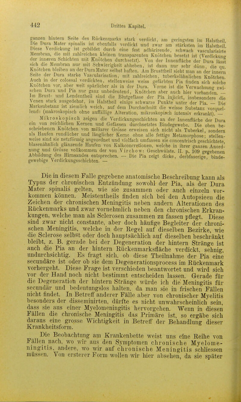 Sanzeii Iiiiiteni Seife des Riickcnmarks slaric verrlickt, am geringsten ira Halstheil Die Dura Mater spiiialis ist ehcnfalis verdickt und zwar am stärksten im nalstbeil* Diese Verdickung ist gebildet durch eine fest adhiirirende, schwach vascularisirte Membran, die mit zahlreichen kleinen transparenten Knötchen besetzt ist (Verdickung der inneren Schichlcn mit Knötchen durchsetzt). Von der Innenfläche der Dura lässt sich die Membran nur mit Schwierigkeit al)heben, ist dann nur sehr dünn die qu Knötchen bleiben an derDuraMater selbst haften. Am Brusttheil sieht man an der innern Seife der Dura starke Vascularisation, mit zahlreichen, tuberkelähnlichen Knötchen Auch in der colossal verdickten, stellenweise weiss gefärbten Pia finden sich solche Kiiütchen vor, aber weit spärlicher als in der Dura. Vorne ist die Verwachsung zwi- schen Dura und Pia nur ganz unbedeutend, Knötchen aber auch hier vorhanden' — Im Brust- und Lcndentheil sind die Blutgefässe der Pia injicirt, insbesondere'die \enen stark ausgedehnt, im Halstheil einige schwarze Punkte unter der Pia — Die Marksubstanz ist ziemlich weich, auf dem Durchschnitt die weisse Substanz vorquel- lend: (makroskopisch ohne auflallige Alteration, mikroskopisch intensiv erkrankt). — Mikroskopisch zeigen die Verdickungsschichten an der Innenfläche der Dura ein von reichlichen Kernen und Gefässen durchsetztes Bindegewebe. Die oben be- schriebenen Knötchen von miliarer Grösse erweisen sich nicht als Tuberkel sondern als Haufen rundlicher und länglicher Kerne ohne alle fettige Metamorphose; stellen- weise sind sie netzförmig angeordnet und vielfach umfassen sie concentrisch geschichtete blasenähnlich glänzende Haufen von Kalkconcretionen, welche in ihrer ganzen Anord- nung und Grösse vollkommen der von Virchow: Geschwülste. II. p, 109 gegebenen Abbildung des Hirnsandes entsprechen. — Die Pia zeigt dicke, derbfaserige binde- gewebige Verdickungsschichten. — ' Die in diesem Falle gegebene anatomische Beschreibung kann als Typus der chronischen Entzündung sowohl der Pia, als der Dura Mater spinalis gelten, wie sie zusammen oder auch einzeln vor- kommen können. Meistentheils finden sich bei den Autopsieeu die Zeichen der chronischen Meningitis neben andern Alterationen des Eückenmarks und zwar vornehmlich neben den chronischen Erkran- kungen, welche man als Sclerosen zusammen zu fassen pflegt. Diese sind zwar nicht constante, aber doch häufige Begleiter der chroni- schen Meningitis, welche in der Regel auf dieselben Bezirke, wie die Sclerose selbst oder doch hauptsächlich auf dieselben beschränkt bleibt, z. B. gerade bei der Degeneration der hintern Stränge ist auch die Pia an der hintern Rückenmarksfläche verdickt, sehnig undurchsichtig. Es fragt sich, ob diese Theilnahme der Pia eine secundäre ist oder ob sie dem Degenerationsprocess im Rückenmark vorhergeht. Diese Frage ist verschieden beantwortet und wird sich vor der Hand noch nicht bestimmt entscheiden lassen. Gerade für die Degeneration der hintern Stränge würde ich die Meningitis für secundär und bedeutungslos halten, da man sie in frischen Fällen nicht findet. In Betreff anderer Fälle aber von chronischer Myelitis besonders der disseminirten, dürfte es nicht unwahrscheinlich sein, dass sie aus einer Myelomeningitis hervorgehen. Wenn in diesen Fällen die chronische Meningitis das Primäre ist, so ergäbe sich daraus eine grosse Wichtigkeit in Betreff der Behandlung dieser Krankheitsform. Die Beobachtung am Krankenbette weist uns eine Reihe von Fällen nach, wo wir aus den Symptomen chronische Myelome- ningitis, andere, wo wir auf chronische Meningitis schliessen müssen. Von ersterer Form wollen wir hier absehen, da sie später