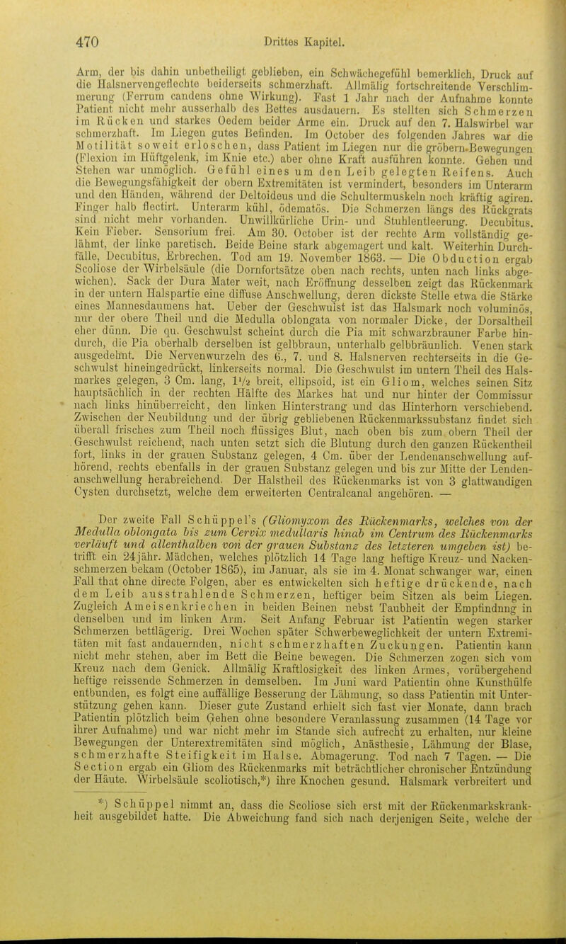 Arm, der bis dahin unbetheiligt geblieben, ein Schwächegefühl bemerklich, Druck auf die Halsuervengeflechte beiderseits schmerzhaft. Allmäiig fortschreitende Verschlim- merung (Ferrum candens ohne Wirkung). Fast 1 Jahr nach der Aufnahme konnte Patient nicht mehr ausserhalb des Bettes ausdaueni. Es stellten sich Schmerzen im Rücken und starkos üedcm beider Arme ein. Dnick auf den T.Halswirbel war schmerzhaft. Im Liegen gutes Befinden. Im October des folgenden Jahres war die Motilität soweit erloschen, dass Patient im Liegen nur die grobern.Bewegungen (Flexion im Hüftgelenk, im Knie etc.) aber ohne Kraft ausführen konnte. Gehen und Stehen war unmöglich. Gefühl eines um den Leib gelegten Reifens. Auch die Bewegungsfähigkeit der obern Extremitäten ist vermindert, besonders im Unterarm und den Händen, während der Deltoidous und die Schultermuskeln noch kräftig agiren. Finger halb flectirt. Unterarm kühl, öderaatös. Die Schmerzen längs des Rückgrats sind nicht mehr vorhanden. Unwillkürliche Urin- und Stuhlentleerung. Decubitus. Kein Fieber. Sensorium frei. Am 30. October ist der rechte Arm vollständig ge- lähmt, der linke paretisch. Beide Beine stark abgemagert und kalt. Weiterhin Durch- fälle, Decubitus, Erbrechen. Tod am 19. November 1863.— Die Obduction ergab Scoliose der Wirbelsäule (die Dornfortsätze oben nach rechts, unten nach links abge- wichen). Sack der Dura Mater weit, nach Eröffnung desselben zeigt das Rückenmark in der untern Halspartie eine diffuse Anschwellung, deren dickste Stelle etwa die Stärke eines Mannesdaumens hat. Ueber der Geschwulst ist das Halsmark noch voluminös, nur der obere Theil und die Medulla oblongata von normaler Dicke, der Dorsaltheil eher d ünn. Die qu. Geschwulst scheint durch die Pia mit schwarzbrauner Farbe hin- durch, die Pia oberhalb derselben ist gelbbraun, unterhalb gelbbräunlich. Venen stark ausgedehnt. Die Nervenwurzeln des 6., 7. und 8. Halsnerven rechterseits in die Ge- schwulst hineingedrückt, linkerseits normal. Die Geschwulst im untern Theil des Hals- markes gelegen, 3 Cm. lang, l'/a breit, ellipsoid, ist ein Gliom, welches seinen Sitz hauptsächlich in der rechten Hälfte des Markes hat und nur hinter der Commissur nach links hinüberreicht, den linken Hinterstrang und das Hinterhorn verschiebend. Zwischen der Neubildung und der übrig gebliebenen Rückenmarkssubstanz findet sich überall frisches zum Theil noch flüssiges Blut, nach oben bis zum obern Theil der Geschwulst reichend, nach unten setzt sich die Blutung durch den ganzen Rückentheil fort, links in der grauen Substanz gelegen, 4 Cm. über der Leudenanschwellung auf- hörend, rechts ebenfalls in der grauen Substanz gelegen und bis zur Mitte der Lenden- anschwellung herabreichend. Der Halstheil des Rückenmarks ist von 3 glattwandigen Cysten durchsetzt, welche dem erweiterten Centralcanal angehören. — Der zweite Fall Schüppel's (Gliomyxom des Rüekenmarlcs, welches von der Medulla oUongata bis zum Cervix medullaris hinab im Centrum des Uilckenmarhs verläuft und allenthalben von der grauen Substanz des letzteren umgeben ist) be- trifl't ein 24jähr. Mädchen, welches plötzlich 14 Tage laug heftige Kreuz- und Nacken- schmerzeu bekam (October 1865), im Januar, als sie im 4. Monat schwanger war, einen Fall that ohne directe Folgen, aber es entwickelten sich heftige drückende, nach dem Leib ausstrahlende Schmerzen, heftiger beim Sitzen als beim Liegen. Zugleich Ameisenkriechen in beiden Beinen nebst Taubheit der Empfindung in denselben und im linken Arm. Seit Anfang Februar ist Patientin wegen starker Schmerzen bettlägerig. Drei Wochen später Schwerbeweglichkeit der untern Extremi- täten mit fast andauernden, nicht schmerzhaften Zuckungen. Patientin kann nicht mehr stehen, aber im Bett die Beine bewegen. Die Schmerzen zogen sich vom Kreuz nach dem Genick. Allmäiig Kraftlosigkeit des linken Armes, vorübergehend heftige reissende Schmerzen in demselben. Im Juni ward Patientin ohne Kunsthülfe entbunden, es folgt eine auffällige Besserung der Lähmung, so dass Patientin mit Unter- stützung gehen kann. Dieser gute Zustand erhielt sich fast vier Monate, dann brach Patientin plötzlich beim Gehen ohne besondere Veranlassung zusammen (14 Tage vor ihrer Aufnahme) und war nicht mehr im Stande sich aufrecht zu erhalten, nur kleine Bewegungen der Unterextremitäten sind möglich, Anästhesie, Lähmung der Blase, schmerzhafte Steifigkeit im Halse. Abmagerung. Tod nach 7 Tagen. — Die Section ergab ein Gliom des Rückenmarks mit beträchtlicher chronischer Entzündung der Häute. Wirbelsäule scoliotisch,*) ihre Bjiochen gesund. Halsmark verbreitert imd *) Schüppel nimmt an, dass die Scoliose sich erst mit der Rückenmarkskrank- heit ausgebildet hatte. Die Abweichung fand sich nach derjenigen Seite, welche der