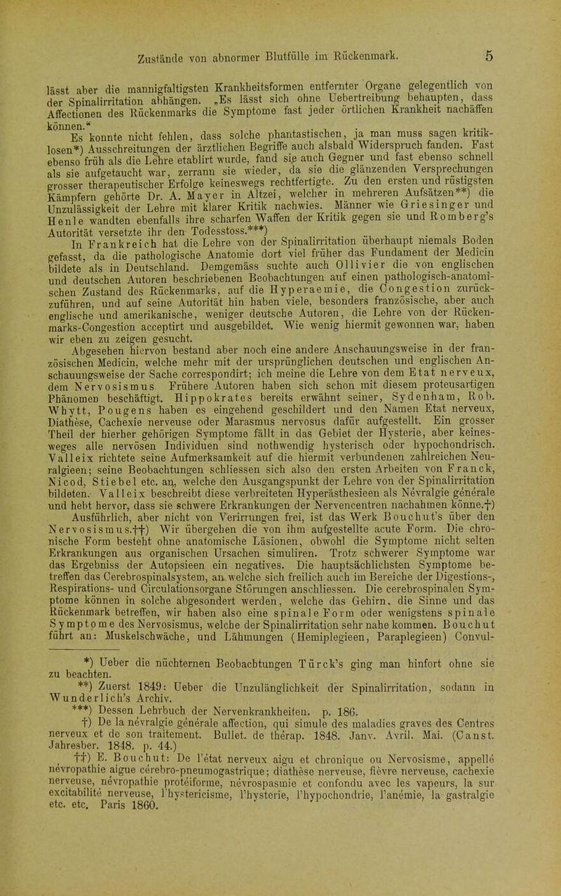 lässt aber die mannigfaltigsten Krankheitsformen entfernter Organe gelegentlich von der Spinalirritation abhängen. „Es lässt sich ohne Uebertreibung behaupten, dass Affectionen des Itückenmarks die Symptome fast jeder örtlichen Krankheit nachäffen können Es konnte nicht fehlen, dass solche phantastischen, ja man muss sagen kritik- losen*) Ausschreitungen der ärztlichen Begriffe auch alsbald Widerspruch fanden. Fast ebenso früh als die Lehre etablirt wurde, fand siß auch Gegner und fast ebenso schnell als sie aufgetaucht war, zerrann sie wieder, da sie die glänzenden Versprechungen grosser therapeutischer Erfolge keineswegs rechtfertigte. Zu den ersten und rüstigsten Kämpfern gehörte Dr. A. Mayer in Altzei, welcher m mehreren Aufsätzen**) die Unzulässigkeit der Lehre mit klarer Kritik nachwies. Männer wie Griesinger und He nie wandten ebenfalls ihre scharfen Waffen der Kritik gegen sie und Rom b er g s Autorität versetzte ihr den Todesstoss.***) . In Frankreich hat die Lehre von der Spinalirritation überhaupt memals Boden gefasst, da die pathologische Anatomie dort viel früher das Fundament der Medicin bildete'als in Deutschland. Demgemäss suchte auch Ollivier die von englischen und deutschen Autoren beschriebenen Beobachtungen auf einen pathologisch-anatomi- schen Zustand des Rückenmarks, auf die Hyperaemie, die Congestion zurück- zuführen, und auf seine Autorität hin haben viele, besonders französische, aber auch englische und amerikanische, weniger deutsche Autoren, die Lehre von der Rücken- marks-Congestion aeeeptirt und ausgebildet. Wie wenig hiermit gewonnen war. haben wir eben zu zeigen gesucht. Abgesehen hiervon bestand aber noch eine andere Anschauungsweise in der fran- zösischen Medicin, welche mehr mit der ursprünglichen deutschen und englischen An- schauungsweise der Sache correspondirt; ich meine die Lehre von dem Etat nerveux, dem Nervosismus Frühere Autoren haben sich schon mit diesem proteusartigen Phänomen beschäftigt. Hippokrates bereits erwähnt seiner, Sydenham, Rob. Whytt, Pougens haben es eingehend geschildert und den Namen Etat nerveux, Diathese, Cachexie nerveuse oder Marasmus nervosus dafür aufgestellt. Ein grosser Theil der hierher gehörigen Symptome fällt in das Gebiet der Hysterie, aber keines- weges alle nervösen Individuen sind nothwendig hysterisch oder hypochondrisch. Valleix richtete seine Aufmerksamkeit auf die hiermit verbundenen zahlreichen Neu- ralgieen; seine Beobachtungen schliessen sich also den ersten Arbeiten vonFranck, Nicod, Stiebel etc. ari, welche den Ausgangspunkt der Lehre von der Spinalirritation bildeten. Valleix beschreibt diese verbreiteten Hyperästhesieen als Nevralgie generale und hebt hervor, dass sie schwere Erkrankungen der Nervencentren nachahmen könne.f) Ausführlich, aber nicht von Verirrungen frei, ist das Werk Bouchut's über den Nervosismus.-ff) Wir übergehen die von ihm aufgestellte acute Form. Die chro- nische Form besteht ohne anatomische Läsionen, obwohl die Symptome nicht selten Erkrankungen aus organischen Ursachen simuliren. Trotz schwerer Symptome war das Ergebniss der Autopsieen ein negatives. Die hauptsächlichsten Symptome be- treffen das Cerebrospinalsystem, an welche sich freilich auch im Bereiche der Digestions-, Respirations- und Circulationsorgane Störungen anschliessen. Die cerebrospinalen Sym- ptome können in solche abgesondert werden, welche das Gehirn, die Sinne und das Rückenmark betreffen, wir haben also eine spinale Form oder wenigstens spinale Symptome des Nervosismus, welche der Spinalirritation sehr nahe kommen. Bouchut führt an: Muskelschwäche, und Lähmungen (Hemiplegieen, Paraplegieen) Gonvul- *) Ueber die nüchternen Beobachtungen Türck's ging man hinfort ohne sie zu beachten. **) Zuerst 1849: Ueber die Unzulänglichkeit der Spinalirritation, sodann in Wunderlich's Archiv. ***) Dessen Lehrbuch der Nervenkrankheiten, p. 186. t) De la nevralgie generale affection, qui simule des maladies graves des Centres nerveux et de son traitement. Bullet, de therap. 1848. Janv. Avril. Mai. (Canst. Jahresber. 1848. p. 44.) tt) E. Bouchut: De l'etat nerveux aigu et chronique ou Nervosisme, appellö nevropathie aigue cerebro-pneumogastrique; diathese nerveuse, fievre nerveuse, cachexie nerveuse, nevropathie proteiforme, nevrospasmie et confondu avec les vapeurs, la sur excitabilite nerveuse, riiystericisme, l'hysterie, Phypochondrie, Tanemie, la gastralgie etc. etc. Paris 1860. .  .faß