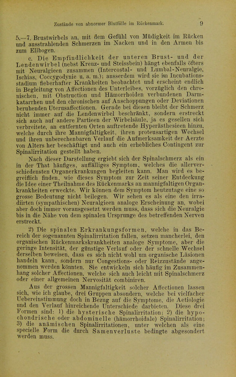 5.-7. Brustwirbels an, mit dem Gefühl von Müdigkeit im Rücken und ausstrahlenden Schmerzen im Nacken und in den Armen bis zum Ellbogen. c. Die Empfindlichkeit der unteren Brust- und der Lendenwirbel (nebst Kreuz- und Steissbein) hängt ebenfalls öfters mit Neuralgieen zusammen (Intercostal- und Lumbal-Neuralgie, Ischias, Coccygodynie u. a. m.); ausserdem wird sie im Incubations- stadium fieberhafter Krankheiten beobachtet und erscheint endlich in Begleitung von Affectionen des Unterleibes, vorzüglich den chro- nischen, mit Obstruction und Hämorrhoiden verbundenen Darm- katarrhen und den chronischen auf Anschoppungen oder Deviationen beruhenden Uterusaffectionen. Gerade bei diesen bleibt der Schmerz nicht immer auf die Lendenwirbel beschränkt, sondern erstreckt sich auch auf andere Partieen der Wirbelsäule, ja es gesellen sich verbreitete, an entfernten Orten auftretende Hyperästhesieen hinzu, welche durch ihre Mannigfaltigkeit, ihren proteusartigen Wechsel und ihren unberechenbaren Verlauf die Aufmerksamkeit der Aerzte von Alters her beschäftigt und auch ein erhebliches Contingent zur Spinalirritation gestellt haben. Nach dieser Darstellung ergiebt sich der Spinalschmerz als ein in der That häufiges, auffälliges Symptom, welches die allerver- • schiedensten Organerkrankungen begleiten kann. Man wird es be- greiflich finden, wie dieses Symptom zur Zeit seiner Entdeckung die Idee einer Theilnahme des Rückenmarks an mannigfaltigen Organ- krankheiten erweckte. Wir können dem Symptom heutzutage eine so grosse Bedeutung nicht beilegen. Wir sehen es als eine den irra- diirten (sympathischen) Neuralgieen analoge Erscheinung an, wobei aber doch immer vorausgesetzt werden muss, dass sich die Neuralgie bis in die Nähe von dem spinalen Ursprünge des betreffenden Nerven erstreckt. 2) Die spinalen Erkrankungsformen, welche in das Be- reich der sogenannten Spinalirritation fallen, setzen mancherlei, den organischen Rückenmarkskrankheiten analoge Symptome, aber die geringe Intensität, der günstige Verlauf oder der schnelle Wechsel derselben beweisen, dass es sich nicht wohl um organische Läsionen handeln kann, sondern nur Congestions- oder Reizzustände ange- nommen werden könnten. Sie entwickeln sich häufig im Zusammen- hang solcher Affectionen, welche sich auch leicht mit Spinalschmerz oder einer allgemeinen Nervosität combiniren. Aus der grossen Mannigfaltigkeit solcher Affectionen lassen sich, wie ich glaube, drei Gruppen absondern, welche bei vielfacher Uebereinstimmung doch in Bezug auf die Symptome, die Aetiologie und den Verlauf hinreichende Unterschiede darbieten. Diese drei Formen sind: 1) die hysterische Spinalirritation: 2) die hypo- chondrische oder abdominelle (hämorrhoidale) Spinalirritation; 3) die anämischen Spinalirritationen, unter welchen als eine specielle Form die durch Samenverluste bedingte abgesondert werden muss.