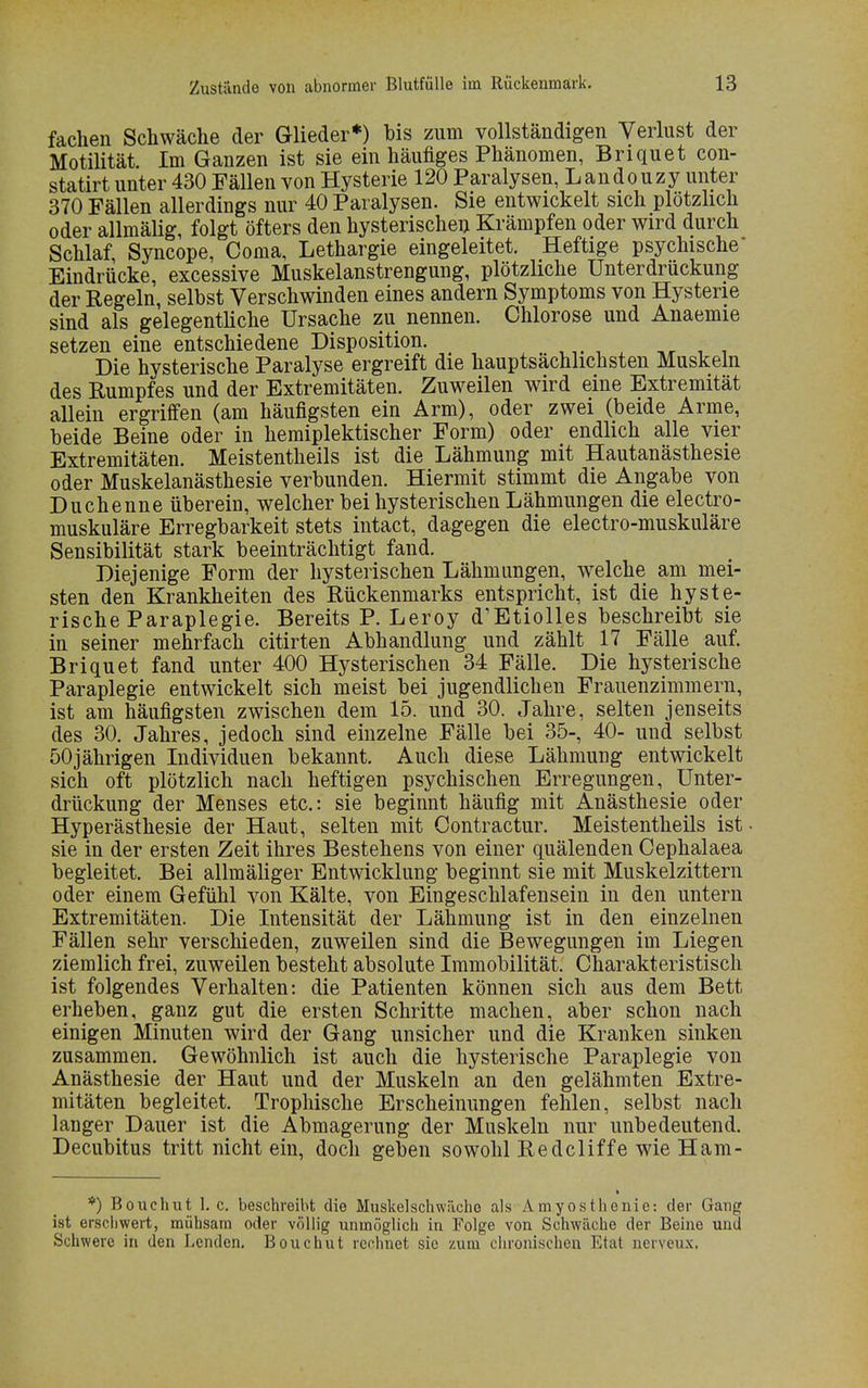 fachen Schwäche der Glieder*) bis zum vollständigen Verlust der Motilität. Im Ganzen ist sie ein häufiges Phänomen, Briquet con- statirt unter 430 Fällen von Hysterie 120 Paralysen, Landouzy unter 370 Fällen allerdings nur 40 Paralysen. Sie entwickelt sich plötzlich oder allmälig, folgt öfters den hysterischen Krämpfen oder wird durch Schlaf, Syncope, Coma, Lethargie eingeleitet. Heftige psychische Eindrücke, excessive Muskelanstrengung, plötzliche Unterdrückung der Regeln, selbst Verschwinden eines andern Symptoms von Hysterie sind als gelegentliche Ursache zu nennen. Chlorose und Anaemie setzen eine entschiedene Disposition. _■ Die hysterische Paralyse ergreift die hauptsächlichsten Muskeln des Rumpfes und der Extremitäten. Zuweilen wird eine Extremität allein ergriffen (am häufigsten ein Arm), oder zwei (beide Arme, beide Beine oder in hemiplektischer Form) oder endlich alle vier Extremitäten. Meistentheils ist die Lähmung mit Hautanästhesie oder Muskelanästhesie verbunden. Hiermit stimmt die Angabe von Duchenne überein, welcher bei hysterischen Lähmungen die electro- muskuläre Erregbarkeit stets intact, dagegen die electro-muskuläre Sensibilität stark beeinträchtigt fand. Diejenige Form der hysterischen Lähmungen, welche am mei- sten den Krankheiten des Rückenmarks entspricht, ist die hyste- rische Paraplegie. Bereits P. Leroy d'Etiolles beschreibt sie in seiner mehrfach citirten Abhandlung und zählt 17 Fälle auf. Briquet fand unter 400 Hysterischen 34 Fälle. Die hysterische Paraplegie entwickelt sich meist bei jugendlichen Frauenzimmern, ist am häufigsten zwischen dem 15. und 30. Jahre, selten jenseits des 30. Jahres, jedoch sind einzelne Fälle bei 35-, 40- und selbst 50jährigen Individuen bekannt. Auch diese Lähmung entwickelt sich oft plötzlich nach heftigen psychischen Erregungen, Unter- drückung der Menses etc.: sie beginnt häufig mit Anästhesie oder Hyperästhesie der Haut, selten mit Contractur. Meistentheils ist sie in der ersten Zeit ihres Bestehens von einer quälenden Cephalaea begleitet. Bei allmäliger Entwicklung beginnt sie mit Muskelzittern oder einem Gefühl von Kälte, von Eingeschlafensein in den untern Extremitäten. Die Intensität der Lähmung ist in den einzelnen Fällen sehr verschieden, zuweilen sind die Bewegungen im Liegen ziemlich frei, zuweilen besteht absolute Immobilität. Charakteristisch ist folgendes Verhalten: die Patienten können sich aus dem Bett erheben, ganz gut die ersten Schritte machen, aber schon nach einigen Minuten wird der Gang unsicher und die Kranken sinken zusammen. Gewöhnlich ist auch die hysterische Paraplegie von Anästhesie der Haut und der Muskeln an den gelähmten Extre- mitäten begleitet. Trophische Erscheinungen fehlen, selbst nach langer Dauer ist die Abmagerung der Muskeln nur unbedeutend. Decubitus tritt nicht ein, doch geben sowohl Redcliffe wie Harn- *) Bouchut I.e. beschreibt die Muskelschwäche als Amyosthenie: der Gang ist erschwert, mühsam oder völlig unmöglich in Folge von Schwäche der Beine und Schwere in den Lenden. Bouchut rechnet sie zum chronischen Etat nerveux,