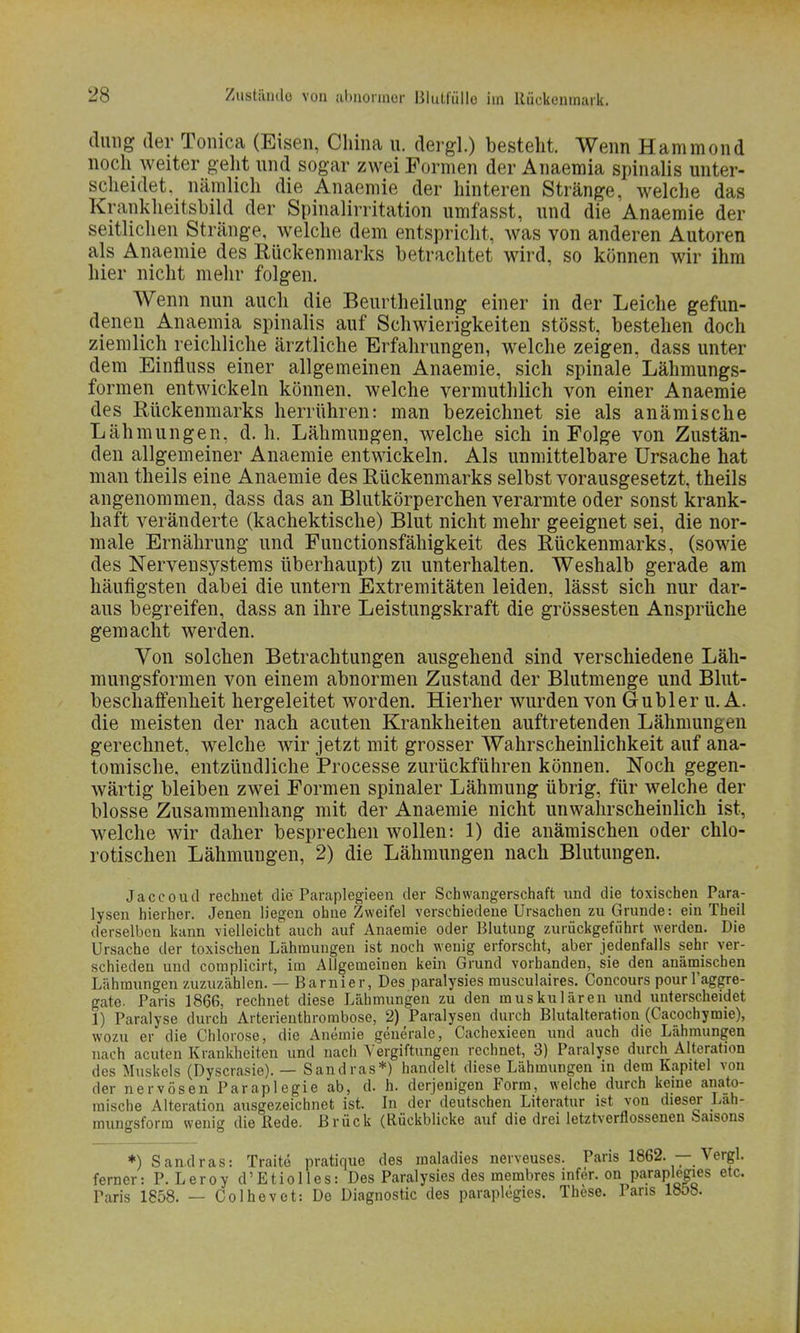 düng der Tonica (Eisen, China u. dergl.) besteht. Wenn Hammond noch weiter geht und sogar zwei Formen der Anaemia spinalis unter- scheidet, nämlich die Anaemie der hinteren Stränge, welche das Krankheitsbild der Spinalirritation umfasst, und die Anaemie der seitlichen Stränge, welche dem entspricht, was von anderen Autoren als Anaemie des Rückenmarks betrachtet wird, so können wir ihm hier nicht mehr folgen. Wenn nun auch die Beurtheilung einer in der Leiche gefun- denen Anaemia spinalis auf Schwierigkeiten stösst, bestehen doch ziemlich reichliche ärztliche Erfahrungen, welche zeigen, dass unter dem Einfluss einer allgemeinen Anaemie, sich spinale Lähmungs- formen entwickeln können, welche vermuthlich von einer Anaemie des Rückenmarks herrühren: man bezeichnet sie als anämische Lähmungen, d.h. Lähmungen, welche sich in Folge von Zustän- den allgemeiner Anaemie entwickeln. Als unmittelbare Ursache hat man theils eine Anaemie des Rückenmarks selbst vorausgesetzt, theils angenommen, dass das an Blutkörperchen verarmte oder sonst krank- haft veränderte (kachektische) Blut nicht mehr geeignet sei, die nor- male Ernährung und Functionsfähigkeit des Rückenmarks, (sowie des Nervensystems überhaupt) zu unterhalten. Weshalb gerade am häufigsten dabei die untern Extremitäten leiden, lässt sich nur dar- aus begreifen, dass an ihre Leistungskraft die grossesten Ansprüche gemacht werden. Von solchen Betrachtungen ausgehend sind verschiedene Läh- mungsformen von einem abnormen Zustand der Blutmenge und Blut- beschaffenheit hergeleitet worden. Hierher wurden von Gubler u. A. die meisten der nach acuten Krankheiten auftretenden Lähmungen gerechnet, welche wir jetzt mit grosser Wahrscheinlichkeit auf ana- tomische, entzündliche Processe zurückführen können. Noch gegen- wärtig bleiben zwei Formen spinaler Lähmung übrig, für welche der blosse Zusammenhang mit der Anaemie nicht unwahrscheinlich ist, welche wir daher besprechen wollen: 1) die anämischen oder chlo- rotischen Lähmungen, 2) die Lähmungen nach Blutungen. Jaccoud rechnet die Paraplegieen der Schwangerschaft und die toxischen Para- lysen hierher. Jenen liegen ohne Zweifel verschiedene Ursachen zu Grunde: ein Theil derselben kann vielleicht auch auf Anaemie oder Blutung zurückgeführt werden. Die Ursache der toxischen Lähmungen ist noch wenig erforscht, aber jedenfalls sehr ver- schieden und complicirt, im Allgemeinen kein Grund vorbanden, sie den anämischen Lähmungen zuzuzählen. — Barnier, Des paralysies musculaires. Concours pour l'aggre- gate. Paris 1866, rechnet diese Lähmungen zu den muskulären und unterscheidet 1) Paralyse durch Arterienthrombose, 2) Paralysen durch Blutalteration (Cacochymie), wozu er die Chlorose, die Anemie generale, Cachexieen und auch die Lähmungen nach acuten Krankheiten und nach Vergiftungen rechnet, 3) Paralyse durch Alteration des Muskels (Dyscrasie). — Sandras*) handelt diese Lähmungen in dem Kapitel von der nervösen Paraplegie ab, d. h. derjenigen Form, welche durch keine anato- mische Alteration ausgezeichnet ist. In der deutschen Literatur ist von dieser Lah- munfsforra wenig die Rede. Brück (Rückblicke auf die drei letztverflossenen Saisons *) Sandras: Traite pratique des maladies nerveuses. Paris 1862. — Vergl. ferner: P. Leroy d'Etiolles: Des Paralysies des membres infer. on paraplegies etc. Paris 1858. — Colhevet: Do Diagnostic des paraplegies. These. Paris 1858.