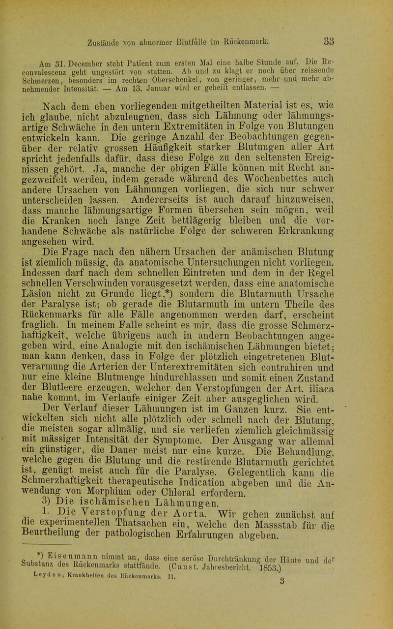 Am 31. December steht Patient zum ersten Mal eine halbe Stunde auf. Die Re- eonvalescenz geht ungestört von statten. Ab und zu klagt er noch über reissendo Schmerzen, besonders im rechten Oberschenkel, von geringer, mehr und mehr ab- nehmender Intensität. — Am 13. Januar wird er geheilt entlassen. — Nach dem eben vorliegenden mitgetheilten Material ist es, wie ich glaube, nicht abzuleugnen, dass sich Lähmung oder lähmungs- artige Schwäche in den untern Extremitäten in Folge von Blutungen entwickeln kann. Die geringe Anzahl der Beobachtungen gegen- über der relativ grossen Häufigkeit starker Blutungen aller Art spricht jedenfalls dafür, dass diese Folge zu den seltensten Ereig- nissen gehört. Ja, manche der obigen Fälle können mit Recht an- gezweifelt werden, indem gerade während des Wochenbettes auch andere Ursachen von Lähmungen vorliegen, die sich nur schwer unterscheiden lassen. Andererseits ist auch darauf hinzuweisen, dass manche lähmungsartige Formen übersehen sein mögen, weil die Kranken noch lange Zeit bettlägerig bleiben und die vor- handene Schwäche als natürliche Folge der schweren Erkrankung angesehen wird. Die Frage nach den nähern Ursachen der anämischen Blutung ist ziemlich müssig, da anatomische Untersuchungen nicht vorliegen. Indessen darf nach dem schnellen Eintreten und dem in der Regel schnellen Verschwinden vorausgesetzt werden, dass eine anatomische Läsion nicht zu Grunde liegt,*) sondern die Blutarmuth Ursache der Paralyse ist; ob gerade die Blutarmuth im untern Theile des Rückenmarks für alle Fälle angenommen werden darf, erscheint fraglich. In meinem Falle scheint es mir, dass die grosse Schmerz- haftigkeit, welche übrigens auch in andern Beobachtungen ange- geben wird, eine Analogie mit den ischämischen Lähmungen bietet; man kann denken, dass in Folge der plötzlich eingetretenen Blut- verarmung die Arterien der Unterextremitäten sich contrahiren und nur eine kleine Blutmenge hindurchlassen und somit einen Zustand der Blutleere erzeugen, welcher den Verstopfungen der Art. iliaca nahe kommt, im Verlaufe einiger Zeit aber ausgeglichen wird. Der Verlauf dieser Lähmungen ist im Ganzen kurz. Sie ent- wickelten sich nicht alle plötzlich oder schnell nach der Blutung, die meisten sogar allmälig, und sie verliefen ziemlich gleichmässig mit massiger Intensität der Symptome. Der Ausgang war allemal ein günstiger, die Dauer meist nur eine kurze. Die Behandlung, welche gegen die Blutung und die restirende Blutarmuth gerichtet ist genügt meist auch für die Paralyse. Gelegentlich kann die Schmerzhaftigkeit therapeutische Indication abgeben und die An- wendung von Morphium oder Chloral erfordern. 3) Die ischämischen Lähmungen. 1. Die Verstopfung der Aorta. Wir gehen zunächst auf die experimentellen Thatsachen ein, welche den Massstab für die Beurtheilung der pathologischen Erfahrungen abgeben. <3nkJ? Eifni?.ar nin?mt an' dass eine se,'öse Durchtränkung der Häute und de1' Substanz des Ruckenmarks stattfände. (Canst. Jahresbericht. 1853.) Leydon, Krankheiten des Rückenmarks. II. o