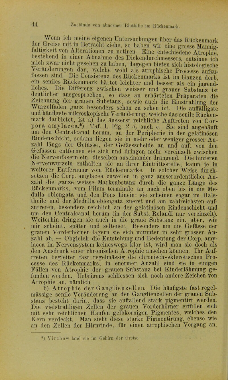 Wenn ich meine eigenen Untersuchungen über das Rückenmark der preise mit in Betracht ziehe, so haben wir eine grosse Mannig- laltigkeit von Alterationen zu notiren. Eine entschiedene Atrophie bestellend in einer Abnahme des Dickendunhmessers, entsinne icli mich zwar nicht gesehen zu haben, dagegen bieten sicli histologische Veränderungen dar, welche wohl als atrophische Processe aufzu- lassen sind. Die Consistenz des Rückenmarks ist im Ganzen derb ein seniles Rückenmark härtet leichter und besser als ein jugend- liches. Die Differenz zwischen weisser und grauer Substanz ist deutlicher ausgesprochen, so dass an erhärteten Präparaten die Zeichnung der grauen Substanz, sowie auch die Einstrahlung der Wurzelfäden ganz besonders schön zu sehen iyt. Die auffälligste und häufigste mikroskopische Veränderung, welche das senile Rücken- mark darbietet, ist a) das äusserst reichliche Auftreten von Cor- pora amylacea.*) Taf. I. Fig. 2 d, auch c. Sie sind angehäuft um den Centralcanal herum, an der Peripherie in der gelatinösen Rindenschicht, sodann liegen sie in mehr oder weniger grosser An- zahl längs der Gefässe, der Gefässscheide an und auf, von den Gefässen entfernen sie sich und dringen mehr vereinzelt zwischen die Nervenfasern ein, dieselben auseinander drängend. Die hinteren Nervenwurzeln enthalten sie an ihrer Eintrittsstelle, kaum je in weiterer Entfernung vom Rückenmarke. In solcher Weise durch- setzen die Corp. amylacea zuweilen in ganz ausserordentlicher An- zahl die ganze weisse Marksubstanz durch die ganze Länge des Rückenmarks, vom Filum terminale an nach oben bis in die Me- dulla oblongata und den Pons hinein: sie scheinen sogar im Hals- theile und der Medulla oblongata zuerst und am zahlreichsten auf- zutreten, besonders reichlich an der gelatinösen Rindenschicht und um den Centralcanal herum (in der Subst. Rolandi nur vereinzelt). Weiterhin dringen sie auch in die graue Substanz ein, aber, wie . mir scheint, später und seltener. Besonders um die Gefässe der grauen Vorderhörner lagern sie sich mitunter in sehr grosser An- zahl ab. — Obgleich die Entstehung und Bedeutung der Corp. amy- lacea im Nervensystem keineswegs klar ist, wird man sie doch als den Ausdruck einer chronischen Atrophie ansehen können. Ihr Auf- treten begleitet fast regelmässig die chronisch-sklerotischen Pro- cesse des Rückenmarks, in enormer Anzahl sind sie in einigen Fällen von Atrophie der grauen Substanz bei Kinderlähmung ge- funden worden. Uebrigens schliessen sich noch andere Zeichen von Atrophie an, nämlich b) Atrophie der Ganglienzellen. Die häufigste fast regel- mässige senile Veränderung an den Ganglienzellen der grauen Sub- stanz besteht darin, dass sie auffallend stark pigmentirt werden. Die vielstrahligen Zellen der grauen Vorderhörner erfüllen sich mit sehr reichlichen Haufen geibkörnigen Pigmentes, welches den Kern verdeckt. Man sieht diese starke Pigmentirung. ebenso wie an den Zellen der Hirnrinde, für einen atrophischen Vorgang an, *) Virchow fand sie im Gehirn der Greise.