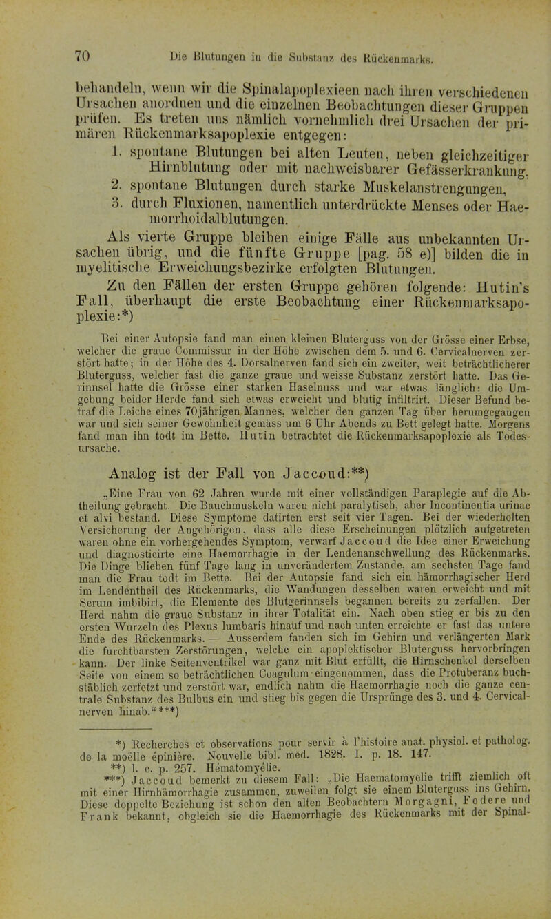 behandeln, wenn wir die Spinalapoplexieen nach ihren verschiedenen Ursachen anordnen und die einzelnen Beobachtungen dieser Gruppen prüfen. Es treten uns nämlich vornehmlich drei Ursachen der pri- mären llückenmarksapoplexie entgegen: 1. spontane Blutungen bei alten Leuten, neben gleichzeitiger Hirnblutung oder mit nachweisbarer Gefässerkrankung, 2. spontane Blutungen durch starke Muskelanstrengungen, 3. durch Fluxionen, namentlich unterdrückte Menses oder Hae- morrhoidalblutungen. Als vierte Gruppe bleiben einige Fälle aus unbekannten Ur- sachen übrig, und die fünfte Gruppe [pag. 58 e)] bilden die in myelitische Erweichungsbezirke erfolgten Blutungen. Zu den Fällen der ersten Gruppe gehören folgende: Hutin's Fall, überhaupt die erste Beobachtung einer Rückenmarksapo- plexie:*) Bei einer Autopsie fand man einen kleinen Bluterguss von der Grösse einer Erbse, welcher die graue Commissur in der Höhe zwischen dem 5. und 6. Cervicalnerven zer- stört hatte; in der Höhe des 4. Üorsalnerven fand sich ein zweiter, weit beträchtlicherer Bluterguss, welcher fast die ganze graue und weisse Substanz zerstört hatte. Das Ge- rinnsel hatte die Grösse einer starken Haselnuss und war etwas länglich: die Um- gebung beider Herde fand sich etwas erweicht und blutig infiltrirt. Dieser Befund be- traf die Leiche eines 70jährigen Mannes, welcher den ganzen Tag über herumgegangen war und sich seiner Gewohnheit gemäss um 6 Uhr Abends zu Bett gelegt hatte. Morgens fand man ihn todt im Bette. Hutin betrachtet die Rückenmarksapoplexie als Todes- ursache. Analog ist der Fall von Jaccoud:**) „Eine Frau von 62 Jahren wurde mit einer vollständigen Paraplegie auf die Ab- theilung gebracht. Die Bauchmuskeln waren nicht paralytisch, aber Incontinentia urinae et alvi bestand. Diese Symptome datirten erst seit vier Tagen. Bei der wiederholten Versicherung der Angehörigen, dass alle diese Erscheinungen plötzlich aufgetreten waren ohne ein vorhergehendes Symptom, verwarf Jaccoud die Idee einer Erweichung und diagnosticirte eine Haemorrhagie in der Lendenanschwellung des Rückenmarks. Die Dinge blieben fünf Tage lang in unverändertem Zustande, am sechsten Tage fand man die Frau todt im Bette. Bei der Autopsie fand sich ein hämorrhagischer Herd im Lendentheil des Rückenmarks, die Wandungen desselben waren erweicht und mit Serum imbibirt, die Elemente des Blutgerinnsels begannen bereits zu zerfallen. Der Herd nahm die graue Substanz in ihrer Totalität ein. Nach oben stieg er bis zu den ersten Wurzeln des Plexus lumbaris hinauf und nach unten erreichte er fast das untere Ende des Rückenmarks. — Ausserdem fanden sich im Gehirn und verlängerten Mark die furchtbarsten Zerstörungen, welche ein apoplektischer Bluterguss hervorbringen kann. Der linke Seitenventrikel war ganz mit Blut erfüllt, die Hirnschenkel derselben Seite von einem so beträchtlichen Cuagulum-eingenommen, dass die Protuberanz buch- stäblich zerfetzt und zerstört war, endlich nahm die Haemorrhagie noch die ganze cen- trale Substanz des Bulbus ein und stieg bis gegen die Ursprünge des 3. und 4. Cervical- nerven hinab.***) *) Recherches et observations pour servir a Fhisloire anat. physiol. et patholog. de la moelle epiniere. Nouvelle bibl. med. 1828. I. p. 18. 147. **) 1. c. p. 257. Hematomyelie. . ***) Jaccoud bemerkt zu diesem Fall: „Die Haematomyelie trifft ziemlich ott mit einer Hirnhämorrhagie zusammen, zuweilen folgt sie einem Bluterguss ins Gehirn. Diese doppelte Beziehung ist schon den alten Beobachtern Morgagni, Fodere und Frank bekannt, obgleich sie die Haemorrhagie des Ruckenmarks mit der bpmal-